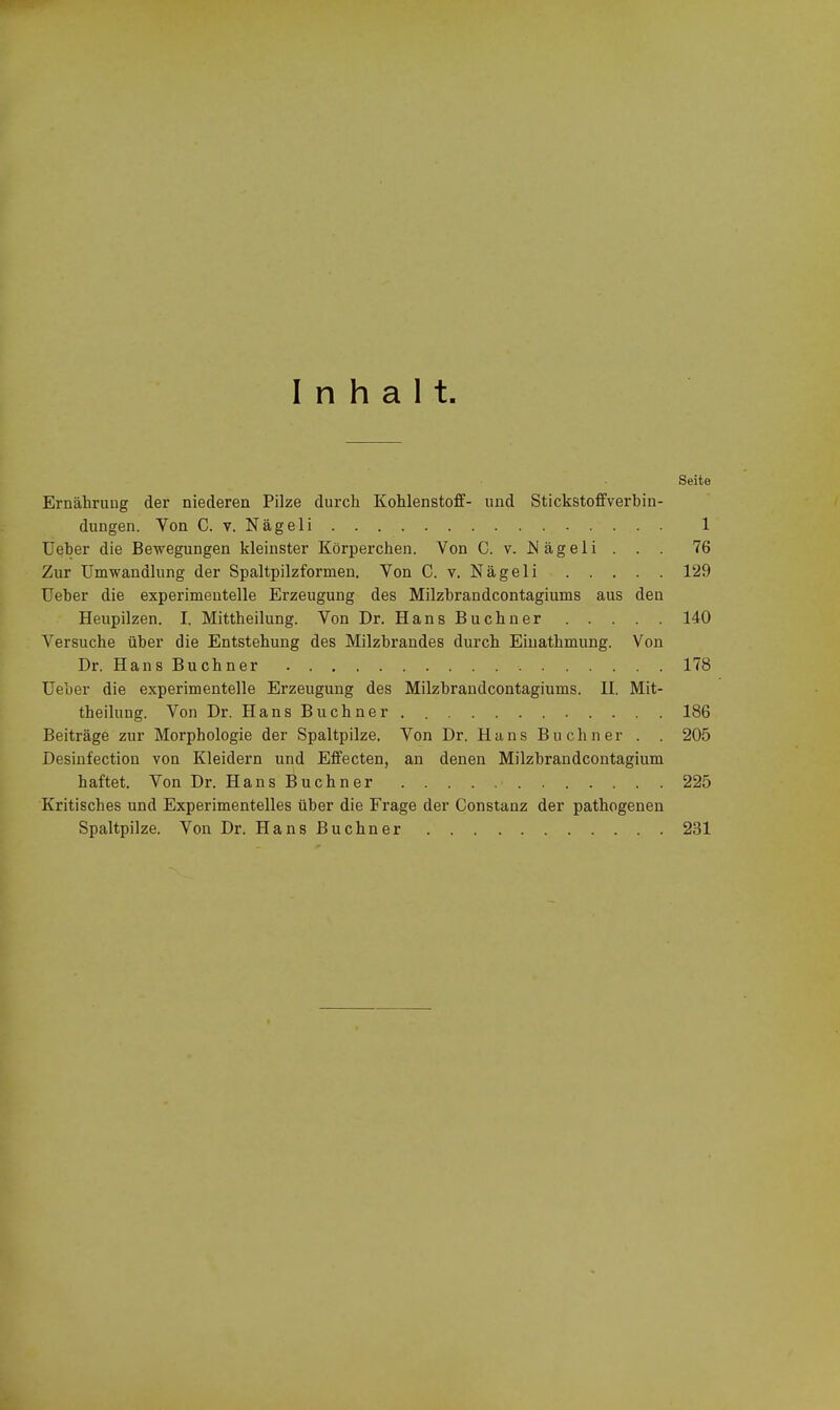 Inhalt Seite Ernährung der niederen Pilze durch Kohlenstoff- und Stickstoffverbin- dungen. Von C. V. Nägeli 1 Ueber die Bewegungen kleinster Körperchen. Von C. v. I^ägeli . . . 76 Zur Umwandlung der Spaltpilzformen, Von C. v. Nägeli 129 Ueber die experimentelle Erzeugung des Milzbrandcontagiums aus den Heupilzen. I. Mittheilung. Von Dr. HansBuchner 140 Versuche über die Entstehung des Milzbrandes durch Einathmung. Von Dr. Hans Buchner 178 Ueber die experimentelle Erzeugung des Milzbrandcontagiums. II. Mit- theilung. Von Dr. HansBu ebner. 186 Beiträge zur Morphologie der Spaltpilze. Von Dr. Hans Buchner . . 205 Desinfection von Kleidern und Effecten, an denen Milzbrandcontagium haftet. Von Dr. HansBuchner 225 Kritisches und Experimentelles über die Frage der Constanz der pathogenen Spaltpilze. Von Dr. HansBuchner 231