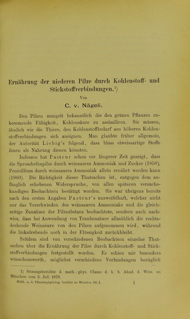 Eriiälirung der niederen Pilze durch Kohlenstolf- und Stickstoifverbindungen. 1) Von C. V. Nägeli. Den Pilzen mangelt bekanntlich die den grünen Pflanzen zu- kommende Fälligkeit, Kohlensäure zu assimiliren. Sie müssen, ähnlich wie die Thiere, den Kohlenstoff bedarf aus höheren Kohlen- stoffverbindungen sich aneignen. Man glaubte früher allgemein, der Autorität Lieb ig's folgend, dass bloss eiweissartige Stoffe ihnen als Nahrung dienen könnten. Indessen hat Pasteur schon vor längerer Zeit gezeigt, dass die Sprosshefenpilze durch weinsaures Ammoniak und Zucker (1858), Penicillium durch weinsaures Ammoniak allein ernährt werden kann (1860). Die Richtigkeit dieser Thatsachen ist, entgegen dem an- fänglich erhobenen Widerspruche, von allen späteren versuchs- kundigen Beobachtern bestätigt worden. Sie war übrigens bereits nach den ersten Angaben Pasteur's unzweifelhaft, welcher nicht nur das Verschwinden des weinsauren Ammoniaks und die gleich- zeitige Zunahme der Pilzsubstanz beobachtete, sondern auch nach- wies, dass bei Anwendung von Traubensäure allmählich die rechts- drehende Weinsäure von den Pilzen aufgenommen wird, während die linksdrehende noch in der Flüssigkeit zurückbleibt. Seitdem sind von verschiedenen Beobachtern einzelne That- sachen über die Ernährung der Pilze durch Kohlenstoff- und Stick- stoffverbindungen festgestellt worden. Es schien mir besonders wünschenswerth, möglichst verschiedene Verbindungen bezüglich 1) Sitzungsberichte d. raatli.-phys. Classe fl. k. 1). Akad. d. Wiss. zu München vom 5. Juli 1879.