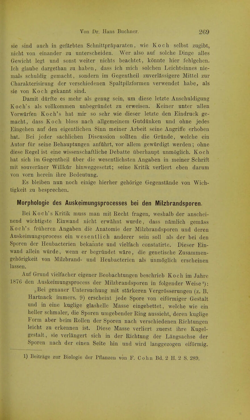 sie sind auch in gefärbten Schnittiiri1i)araten, wie Koch selbst zugibt, nicht von einander zu untersclieiden. Wer also auf solche Dinge alles Gewicht legt und sonst weiter nichts beachtet, könnte hier fehlgehen. Ich glaube dargethan zu haben, dass ich mich solchen Leichtsinnes nie- mals schuldig gemacht, sondern im Gegentheil zuverlässigere Mittel zur Charakterisirung der verschiedenen Spaltpilzformen verwendet habe, als sie von Koch gekannt sind. Damit dürfte es mehr als genug sein, um diese letzte Anschuldigung Koch's als vollkommen unbegründet zu erweisen. Keiner unter -allen Vorwürfen Koch's hat mir so sehr wie dieser letzte den Eindruck ge- macht, dass Koch bloss nach allgemeinem Gutdünken und ohne jedes Eingehen auf den eigentlichen Sinn meiner Arbeit seine Angriffe erhoben hat. Bei jeder sachlichen Discussion sollten die Gründe, welche ein Autor für seine Behauptungen anführt, vor allem gewürdigt werden; ohne diese Regel ist eine wissenschaftliche Debatte überhaupt unmöglich. Koch hat sich im Gegentheil über die wesentlichsten Angaben in meiner Schrift mit souveräner Willkür hinweggesetzt; seine Kritik verliert eben darum von vorn herein ihre Bedeutung. Es bleiben nun noch einige hierher gehörige Gegenstände von Wich- tigkeit zu besprechen. Morphologie des Auskeimungsprocesses bei den Milzbrandsporen. Bei Koch's Kritik muss man mit Recht fragen, weshalb der anschei- nend wichtigste Einwand nicht erwähnt wurde, dass nämlich gemäss Koch's früheren Angaben die Anatomie der Milzbrandsporen und deren Auskeimungsprocess ein wesentlich anderer sein soll als der bei den Sporen der Heubacterien bekannte und vielfach constatirte. Dieser Ein- wand allein würde, wenn er begründet wäre, die genetische Zusammen- gehörigkeit von Milzbrand- und Heubacterien als unmöglich erscheinen lassen. Auf Grund vielfacher eigener Beobachtungen beschrieb Koch im Jahre 1876 den Auskeimungsprocess der Milzbrandsporen in folgender Weise'): „Bei genauer Untersuchung mit stärkeren Vergrösserungen (z. B. Hartnack immers. 9) erscheint jede Spore von eiförmiger Gestalt und in eine kuglige glashelle Masse eingebettet, welche wie ein heller schmaler, die Sporen umgebender Ring aussieht, deren kuglige Form aber beim Rollen der Sporen nach verschiedenen Richtungen leicht zu erkennen ist. Diese Masse verliert zuerst ihre Kugel- gestalt, sie verlängert sich in der Richtung der Längsachse der Sporen nach der einen Seite hin und wird langgezogen eiförmig. 1) Beiträge zur Biologie der Pflanzen von F. Cohn Bd. 2 H. 2 S. 289.