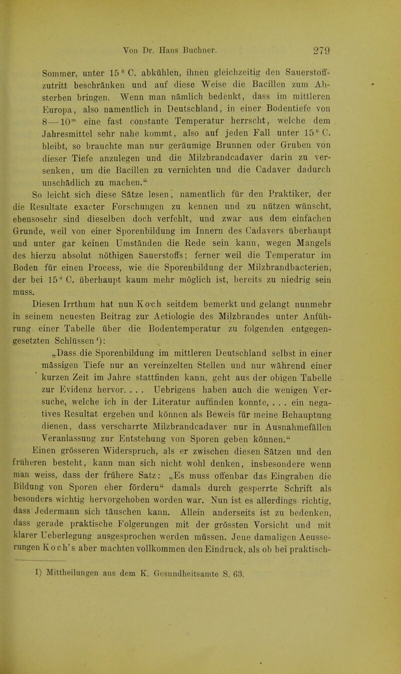 Sommer, unter 15 C. abkühlen, ihnen gleiclizeitig den Sauerstoff- zutritt beschranken und auf diese Weise die Bacillen zum Ab- sterben bringen. Wenn man nämlich bedenkt, dass im mittleren PZuropa, also namentlich in Deutschland, in einer Bodentiefe von 8—10' eine fast constante Temperatur herrscht, welche dem Jahresmittel sehr nahe kommt, also auf jeden Fall unter 15 C. bleibt, so brauchte man nur geräumige Brunnen oder Gruben von dieser Tiefe anzulegen und die Milzbrandcadaver darin zu ver- senken, um die Bacillen zu vernichten und die Cadaver dadurch unschädlich zu machen. So leicht sich diese Sätze lesen, namentlich für den Praktiker, der die Resultate exacter Forschungen zu kennen und zu nützen wünscht, ebensosehr sind dieselben doch verfehlt, und zwar aus dem einfachen Grunde, weil von einer Sporenbildung im Innern des Cadavers überhaupt und unter gar keinen Umständen die Rede sein kann, wegen Mangels des hierzu absolut nöthigen Sauerstoifs; ferner weil die Temperatur im Boden für einen Process, wie die Sporenbildung der Milzbrandbacterien, der bei 15 C. überhaupt kaum mehr möglich ist, bereits zu niedrig sein muss. Diesen Irrthum hat nun Koch seitdem bemerkt und gelangt nunmehr in seinem neuesten Beitrag zur Aetiologie des Milzbrandes unter Anfüh- rung einer Tabelle über die Bodentemperatur zu folgenden entgegen- gesetzten Schlüssen'): „Dass die Sporenbildung im mittleren Deutschland selbst in einer mässigen Tiefe nur an vereinzelten Stellen und nur während einer kurzen Zeit im Jahre stattfinden kann, geht aus der obigen Tabelle zur Evidenz hervor. . . . Uebrigens haben auch die wenigen Ver- suche, welche ich in der Literatur auffinden konnte, ... ein nega- tives Resultat ergeben und können als Beweis für meine Behauptung dienen, dass verscharrte Milzbrandcadaver nur in Ausnahmefällen Veranlassung zur Entstehung von Sporen geben können. Einen grösseren Widerspruch, als er zwischen diesen Sätzen und den früheren besteht, kann man sich nicht wohl denken, insbesondere wenn man weiss, dass der frühere Satz: „Es muss olfenbar das Eingraben die Bildung von Sporen eher fördern damals durch gesperrte Schrift als besonders wichtig hervorgehoben worden war. Nun ist es allerdings richtig, dass Jedermann sich täuschen kann. Allein anderseits ist zu bedenken, dass gerade praktische Folgerungen mit der grössten Vorsicht und mit klarer Ueberlegung ausgesprochen werden müssen. Jene damaligen Aeusse- rungen Koch's aber machten vollkommen den Eindruck, als ob bei praktisch-
