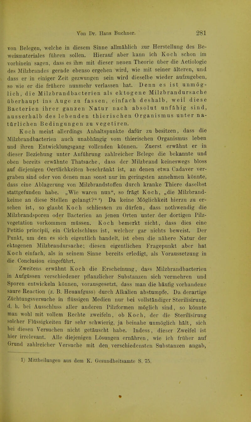 von Belegen, welche in diesem Sinne allmählich zur Herstellung des Be- weisniateriales führen sollen. Hierauf aber kann ich Koch schon im vorhinein sagen, dass es ihm mit dieser neuen Theorie über die Aetiologie des Milzbrandes gerade ebenso ergehen wird, wie mit seiner alteren, und dass er in einiger Zeit gezwungen sein wird dieselbe wieder aufzugeben, so wie er die frühere nunmehr verlassen hat. Denn es ist unmög- lich, die Milzbrandbacterien als ektogene Milzbrandursache überhaupt ins Auge zu fassen, einfach deshalb, weil diese Bacterien ihrer ganzen Natur nach absolut unfähig sind, ausserhalb des lebenden thierischen Organismus unter na- türlichen Bedingungen zu vegetiren. Koch meint allerdings Anhaltspunkte dafür zu besitzen, dass die Milzbrandbacterien auch unabhängig vom thierischen Organismus leben und ihren Entwicklungsgang vollenden können. Zuerst erwähnt er in dieser Beziehung unter Anführung zahlreicher Belege die bekannte und oben bereits erwähnte Thatsache, dass der Milzbrand keineswegs bloss auf diejenigen Oertlichkeiten beschränkt ist, an denen etwa Cadaver ver- graben sind oder von denen man sonst nur im geringsten annehmen könnte, dass eine Ablagerung von Milzbrandstoffen durch kranke Thiere daselbst stattgefunden habe. „Wie waren nun, so frägt Koch, „die Milzbrand- keime an diese Stellen gelangt? ') Da keine Möglichkeit hierzu zu er- sehen ist, so glaubt Koch schliessen zu dürfen, dass nothwendig die Milzbrandsporen oder Bacterien an jenen Orten unter der dortigen Pilz- vegetation vorkommen müssen. Koch bemerkt nicht, dass dies eine Petitio principii, ein Cirkelschluss ist, welcher gar nichts beweist. Der Punkt, um den es sich eigentlich handelt, ist eben die nähere Natur der ektogenen Milzbrandursache; diesen eigentlichen Fragepunkt aber hat Koch einfach, als in seinem Sinne bereits erledigt, als Voraussetzung in die. Conclusion eingeführt. Zweitens erwähnt Koch die Erscheinung, dass Milzbrandbacterieu in Aufgüssen verschiedener pflanzlicher Substanzen sich vermehren und Sporen entwickeln können, vorausgesetzt, dass man die häufig vorhandene saure Reaction (z. B. Heuaufguss) durch Alkalien abstumpfe. Da derartige Züchtungsversuche in flüssigen Medien nur bei vollständiger Sterilisirung, d. h. bei Ausschluss aller anderen Pilzformen möglich sind, so könnte man wohl mit vollem Rechte zweifeln, ob Koch, der die Sterilisirung solcher Flüssigkeiten für sehr schwierig, ja beinahe unmöglich hält, sich bei diesen Versuchen nicht getäuscht habe. Indess, dieser Zweifel ist hier irrelevant. Alle diejenigen Lösungen ernähren, wie ich früher auf Grund zahlreicher Versuche mit den verschiedensten Substanzen angab,