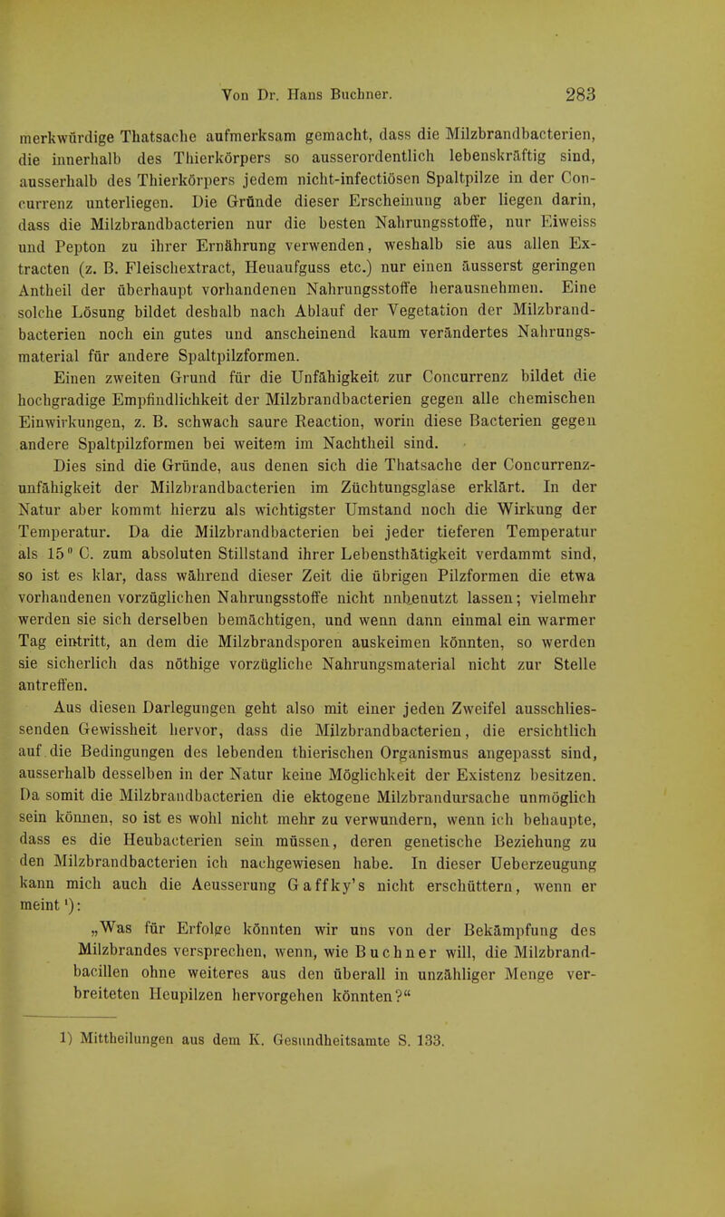 merkwürdige Thatsache aufmerksam gemacht, dass die Milzbrandbacterien, die innerhalb des Thierkörpers so ausserordentlich lebenskräftig sind, ausserhalb des Thierkörpers jedem nicht-infectiösen Spaltpilze in der Con- currenz unterliegen. Die Gründe dieser Erscheinung aber liegen darin, dass die Milzbrandbacterien nur die besten Nahrungsstoffe, nur Eiweiss und Pepton zu ihrer Ernährung verwenden, weshalb sie aus allen Ex- tracten (z. B. Fleischextract, Heuaufguss etc.) nur einen äusserst geringen Antheil der überhaupt vorhandenen Nahrungsstoffe herausnehmen. Eine solche Lösung bildet deshalb nach Ablauf der Vegetation der Milzbrand- bacterien noch ein gutes und anscheinend kaum verändertes Nahrungs- material für andere Spaltpilzformen. Einen zweiten Grund für die Unfähigkeit zur Concurrenz bildet die hochgradige Empfindlichkeit der Milzbrandbacterien gegen alle chemischen Einwirkungen, z. B. schwach saure Reaction, worin diese Bacterien gegen andere Spaltpilzformen bei weitem im Nachtheil sind. Dies sind die Gründe, aus denen sich die Thatsache der Concurrenz- unfähigkeit der Milzbrandbacterien im Züchtungsglase erklärt. In der Natur aber kommt hierzu als wichtigster Umstand noch die Wirkung der Temperatur. Da die Milzbrandbacterien bei jeder tieferen Temperatur als 15 C. zum absoluten Stillstand ihrer Lebensthätigkeit verdammt sind, so ist es klar, dass während dieser Zeit die übrigen Pilzformen die etwa vorhandenen vorzüglichen Nahrungsstoffe nicht nnb^enutzt lassen; vielmehr werden sie sich derselben bemächtigen, und wenn dann einmal ein warmer Tag eintritt, an dem die Milzbrandsporen auskeimen könnten, so werden sie sicherlich das nöthige vorzügliche Nahrungsmaterial nicht zur Stelle antreffen. Aus diesen Darlegungen geht also mit einer jeden Zweifel ausschlies- senden Gewissheit hervor, dass die Milzbrandbacterien, die ersichtlich auf die Bedingungen des lebenden thierischen Organismus angepasst sind, ausserhalb desselben in der Natur keine Möglichkeit der Existenz besitzen. Da somit die Milzbrandbacterien die ektogene Milzbrandursache unmöglich sein können, so ist es wohl nicht mehr zu verwundern, wenn ich behaupte, dass es die Heubacterien sein müssen, deren genetische Beziehung zu den Milzbrandbacterien ich nachgewiesen habe. In dieser Ueberzeugung kann mich auch die Aeusserung Gaffky's nicht erschüttern, wenn er meint'): „Was für Erfolge könnten wir uns von der Bekämpfung des Milzbrandes versprechen, wenn, wie Buebner will, die Milzbrand- bacillen ohne weiteres aus den überall in unzähliger Menge ver- breiteten Heupilzen hervorgehen könnten?
