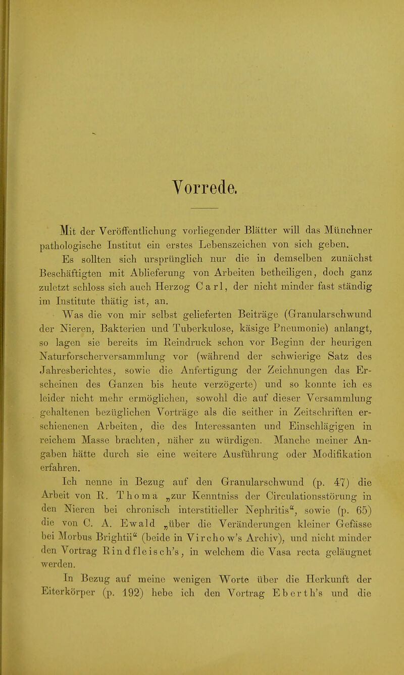 Vorrede. Mit der Veröffentlichung vorliegender Blätter will das Münchner pathologische Institut ein erstes Lebenszeichen von sich geben. Es sollten sich ursprünglich nur die in demselben zunächst Beschäftigten mit Ablieferung von Arbeiten betheiligen, doch ganz zuletzt schloss sich auch Herzog Carl, der nicht minder fast ständig im Institute thätig ist, an. Was die von mir selbst gelieferten Beiträge (Granularschwund der Nieren, Bakterien und Tuberkulose, käsige Pneumonie) anlangt, so lagen sie bereits im Reindruck schon vor Beginn der heurigen Naturforscherversammhmg vor (während der schwierige Satz des Jahresberichtes, sowie die Anfertigung der Zeichnungen das Er- scheinen des Ganzen bis heute verzögerte) und so konnte ich es leider nicht mehr ermöglichen, sowohl die auf dieser Versammlung gehaltenen bezüglichen Vorträge als die seither in Zeitschriften er- schienenen Arbeiten, die des Interessanten imd Einschlägigen in reichem Masse brachten, näher zu würdigen. Manche meiner An- gaben hätte durch sie eine weitere Ausführung oder Modifikation erfahren. Ich nenne in Bezug auf den Granularschwund (p. 47) die Arbeit von B. Thoma „zur Kenntniss der Circulationsstörung in den Nieren bei chronisch interstitieller Nephritis“, sowie (p. 65) die von C. A. Ewald „über die Veränderungen kleiner Gefässe bei Morbus Brightii“ (beide in Vircho w’s Archiv), und nicht minder den Vortrag Rindfleisch’s, in welchem die Vasa recta geläugnet werden. In Bezug auf meine wenigen Worte über die Herkunft der Eiterkörper (p. 192) hebe ich den Vortrag Eberth’s und die