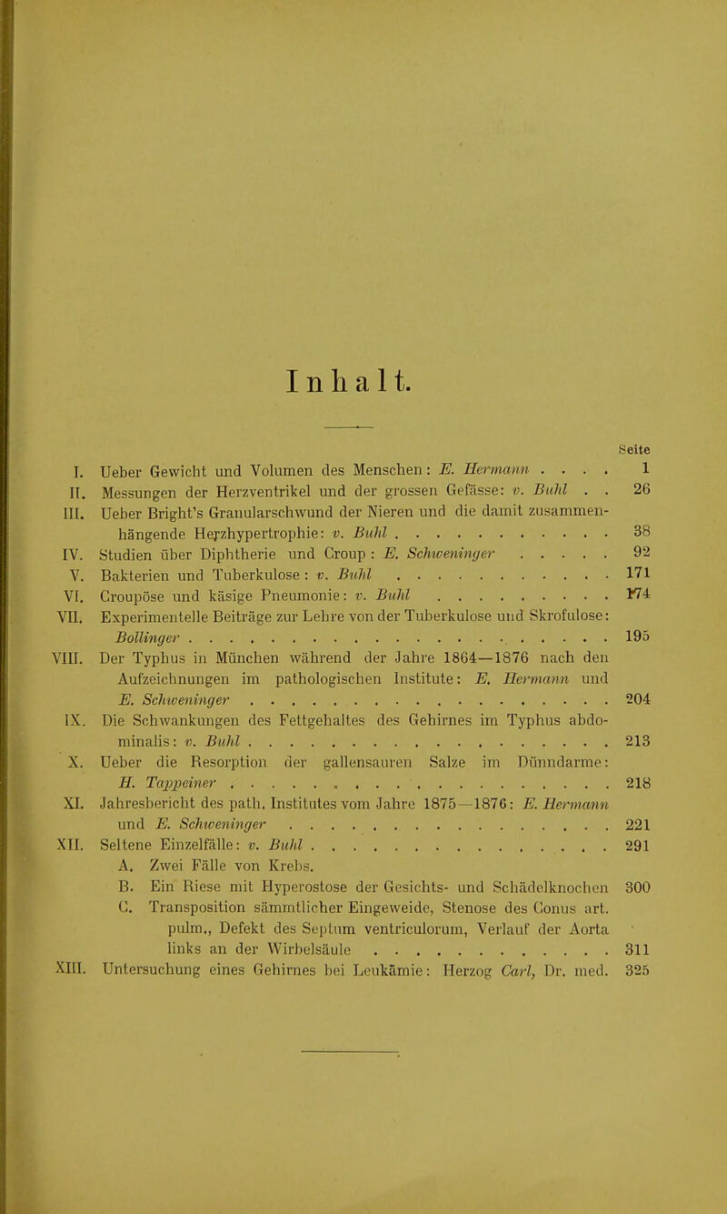 Inhalt. Seite I. lieber Gewicht und Volumen des Menschen : E. Hermann .... 1 II. Messungen der Herzventrikel und der grossen Gefässe: v. Buhl . . 26 III. lieber Bright’s Granul arschwund der Nieren und die damit zusammen- hängende Herzhypertrophie; v. Buhl 38 IV. Studien über Diphtherie und Croup : E. Schweninyer 92 V. Bakterien und Tuberkulose : v. Buhl 171 VI. Croupöse und käsige Pneumonie: v. Buhl 174 VII. Experimentelle Beiträge zur Lehre von der Tuberkulose und Skrofulöse: Bölling er 195 VIII. Der Typhus in München während der Jahre 1864—1876 nach den Aufzeichnungen im pathologischen Institute: E, Hermann und E. Schiveninger 204 IX. Die Schwankungen des Fettgehaltes des Gehirnes im Typhus abdo- minalis: V. Buhl 213 X. Heber die Besorption der gallensauren Salze im Dünndarme; H. Taiipeiner 218 XI. Jahresbericht des path. Institutes vom Jahre 1875—1876; E. Hermann und E. Schweninger 221 .XII. Seltene Einzelfälle: v. Buhl 291 A. Zwei Fälle von Krebs. B. Ein Riese mit Hyperostose der Gesichts- und Schädelknochen 300 C. Transposition sämmtlicher Eingeweide, Stenose des Conus art. pulm., Defekt des Septum ventriculorum, Verlauf der Aorta links an der Wirbelsäule 311 XIII. Untersuchung eines Gehirnes bei Leukämie; Herzog Carl, Dr. med. 325