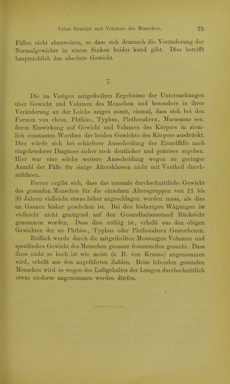 Füllen nicht abzuwcisen^ so dass sich demnach die Veränderung der Normalgewichte in einem Sinken beider kund gibt. Dies betrifft hauptsächlich das absolute Gewicht. 7. Die im Vorigen mitgetheilten Ergebnisse der Untersuchungen über Gewicht und Volumen des Menschen und besonders in ihrer Veränderung an der Leiche zeigen somit, einmal, dass sich bei den Formen von chron. Phthise, Typhus, Plethoraherz, Marasmus sen. deren Einwirkung auf Gewicht und Volumen des Körpers in ziem- lich constanten Werthen der beiden Gewichte des Körpers ausdrückt. Dies würde sich bei schärferer Ausscheidung der Einzelfhlle nach eingehenderer Diagnose sicher noch deutlicher und präciser ergeben. Hier war eine solche weitere Ausscheidung wegen zu geringer Anzahl der Fälle für einige Altersklassen nicht mit Vortheil durch- zuführen. Ferner ergibt sich, dass das normale durchschnittliche Gewicht des gesunden Menschen für die einzelnen Altersgruppen von 11 bis 30 Jahren vielleicht etwas höher angeschlagen werden muss, als dies im Ganzen bisher geschehen ist. Bei den bisherigen Wägungen ist vielleicht nicht genügend auf den Gesundheitszustand Rücksicht genommen worden. Dass dies nöthig ist, erhellt aus den obigen Gewichten der an Phthise, Typhus oder Plethoraherz Gestorbenen. Endlich wurde durch die mitgetheilten Messungen Volumen und spezifisches Gewicht des Menschen genauer festzustellen gesucht. Dass diess nicht so hoch ist wie meist (z. B. von Krause) angenommen wird, erhellt aus den angeführten Zahlen. Beim lebenden gesunden Menschen wird es wegen des Luftgehaltes der Lungen durchschnittlich etwas niederer angenommen werden dürfen.