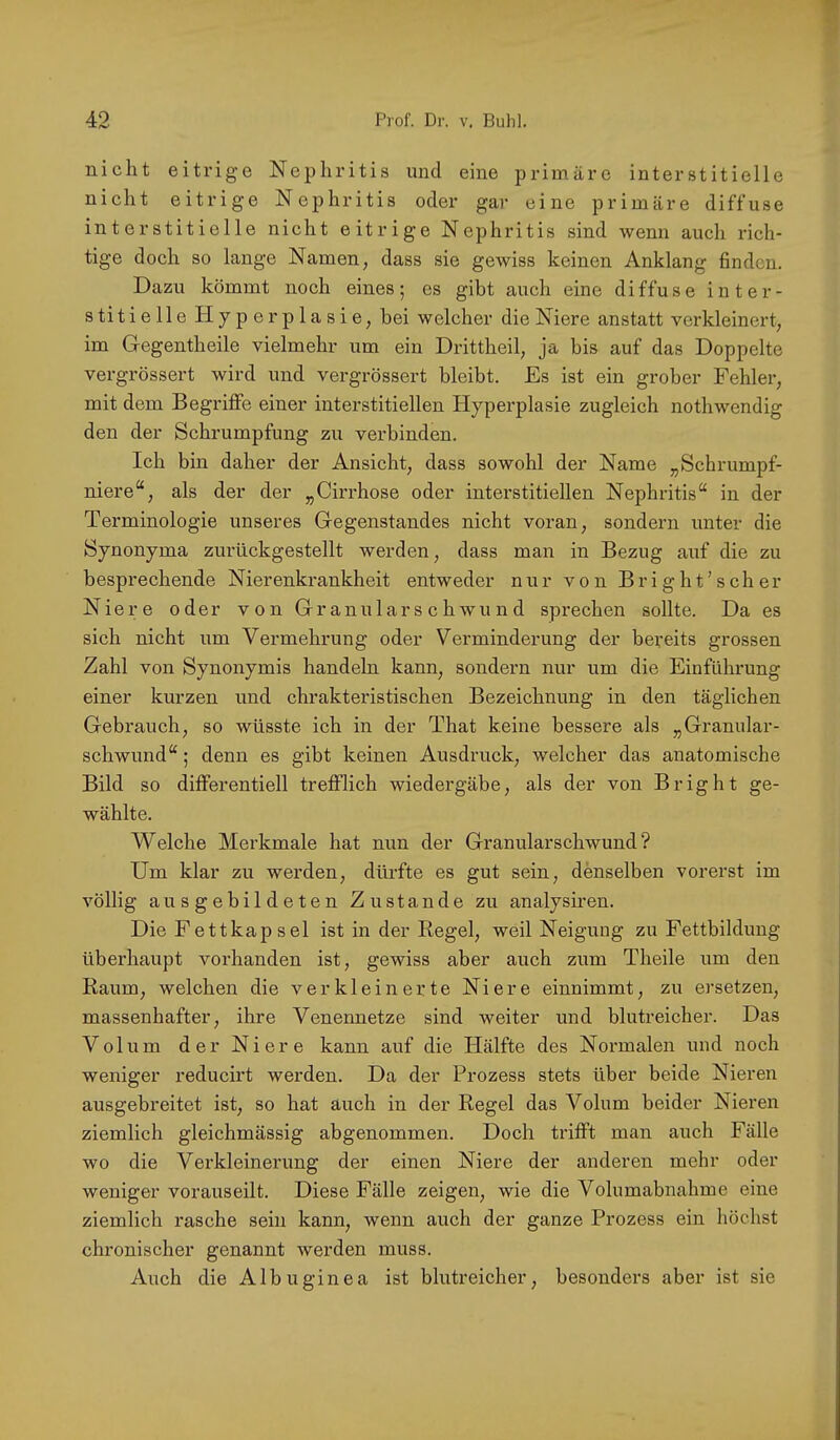 nicht eitrige Nephritis und eine primäre interstitielle nicht eitrige Nephritis oder gar eine primäre diffuse interstitielle nicht eitrige Nephritis sind wenn auch rich- tige doch so lange Namen, dass sie gewiss keinen Anklang finden. Dazu kömmt noch eines; es gibt auch eine diffuse inter- stitielle Hyperplasie, bei welcher die Niere anstatt verkleinert, im Gegentheile vielmehr um ein Drittheil, ja bis auf das Doppelte vergrössert wird und vergrössert bleibt. Es ist ein grober Fehler, mit dem Begriffe einer interstitiellen Hyperplasie zugleich nothwendig den der Schrumpfung zu verbinden. Ich bin daher der Ansicht, dass sowohl der Name „Schrumpf- niere“, als der der „Cirrhose oder interstitiellen Nephritis“ in der Terminologie unseres Gegenstandes nicht voran, sondern unter die Synonyma zurückgestellt werden, dass man in Bezug auf die zu besprechende Nierenkrankheit entweder nur von Bright’scher Niere oder von Gr anulars c h wu n d sprechen sollte. Da es sich nicht um Vermehrung oder Verminderung der bereits grossen Zahl von Synonymis handeln kann, sondern nur um die Einführung einer kurzen und chrakteristischen Bezeichnung in den täglichen Gebrauch, so wüsste ich in der That keine bessere als „Granular- schwund“ ; denn es gibt keinen Ausdruck, welcher das anatomische Bild so differentiell trefflich wiedergäbe, als der von Bright ge- wählte. Welche Merkmale hat nun der Granularschwund? Um klar zu werden, dürfte es gut sein, denselben vorerst im völlig ausgebildeten Zustande zu analysiren. Die Fettkapsel ist in der Regel, weil Neigung zu Fettbildung überhaupt vorhanden ist, gewiss aber auch zum Theile um den Raum, welchen die verkleinerte Niere einnimmt, zu ersetzen, massenhafter, ihre Venennetze sind weiter und blutreicher. Das Volum der Niere kann auf die Hälfte des Normalen und noch weniger reducirt werden. Da der Prozess stets über beide Nieren ausgebreitet ist, so hat auch in der Regel das Volum beider Nieren ziemlich gleichmässig abgenommen. Doch trifft man auch Fälle wo die Verkleinerung der einen Niere der anderen mehr oder weniger vorauseilt. Diese Fälle zeigen, wie die Volumabnahme eine ziemlich rasche sein kann, wenn auch der ganze Prozess ein höchst chronischer genannt werden muss. Auch die Albuginea ist blutreicher, besonders aber ist sie