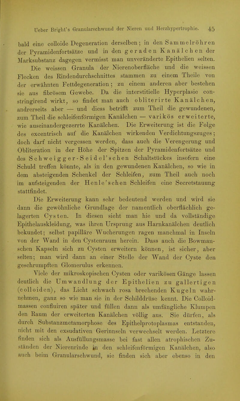 bald eine colloide Degeneration derselben; in den Samnielröhren der Pyramidenfortsätze und in den geraden Kanälchen der Marksubstanz dagegen vermisst man unveränderte Epithelien selten. Die wcissen Granula der Nierenoberfläche und die weissen Flecken des Rindendurchschuittes stammen zu einem Theile von der erwähnten Fettdegeneration; zu einem anderen aber bestehen sie aus fibrösem Gewebe. Da die interstitielle Hyperplasie con- stringirend wirkt, so findet man auch obliterirte Kanälchen, andrerseits aber — und diess betrifft zum Theil die gewundenen, zum Theil die schleifenförmigen Kanälchen — varikös erweiterte, wie auseinandergezerrte Kanälchen. Die Erweiterung ist die Folge des excentrisch auf die Kanälchen wirkenden Verdichtungszuges; doch darf nicht vergessen werden, dass auch die Verengerung und Obliteration in der Höhe der Spitzen der Pyramidenfortsätze und des Schweig ger-SeidePschen Schaltstückes insofern eine Schuld treffen könnte, als in den gewundenen Kanälchen, so wie in dem absteigenden Schenkel der Schleifen, zum Theil auch noch im aufsteigenden der Henle’sehen Schleifen eine Secretstauung stattfindet. Die Erweiterung kann sehr bedeutend werden und wird sie dann die gewöhnliche Grundlage der namentlich oberflächlich ge- lagerten Cysten. In diesen sieht man hie und da vollständige Epithelauskleidung, was ihren Ursprung aus Harnkanälchen deutlich bekundet; selbst papilläre Wucherungen ragen manchmal in Inseln von der Wand in den Cystenraum herein. Dass auch die Bowman- schen Kapseln sich zu Cysten erweitern können, ist sicher, aber selten; man wird dann an einer Stelle der Wand der Cyste den geschrumpften Glomerulus erkennen. Viele der mikroskopischen Cysten oder varikösen Gänge lassen deutlich die Umwandlung der Epithelien zu gallertigen (colloiden), das Licht schwach rosa brechenden Kugeln wahr- nehmen, ganz so wie man sie in der Schilddrüse kennt. Die Colloid- massen confluiren später und füllen dann als umfängliche Klumpen den Raum der erweiterten Kanälchen völlig aus. Sie dürfen, als durch Substanzmetamorphose des Epithelprotoplasmas entstanden, nicht mit den exsudativen Gerinnseln verwechselt werden. Letztere finden sich als Ausfüllungsmasse bei fast allen atrophischen Zu- ständen der Nierenrinde in den schleifenförmigen Kanälchen, also auch beim Granularschwimd, sie finden sich aber ebenso in den