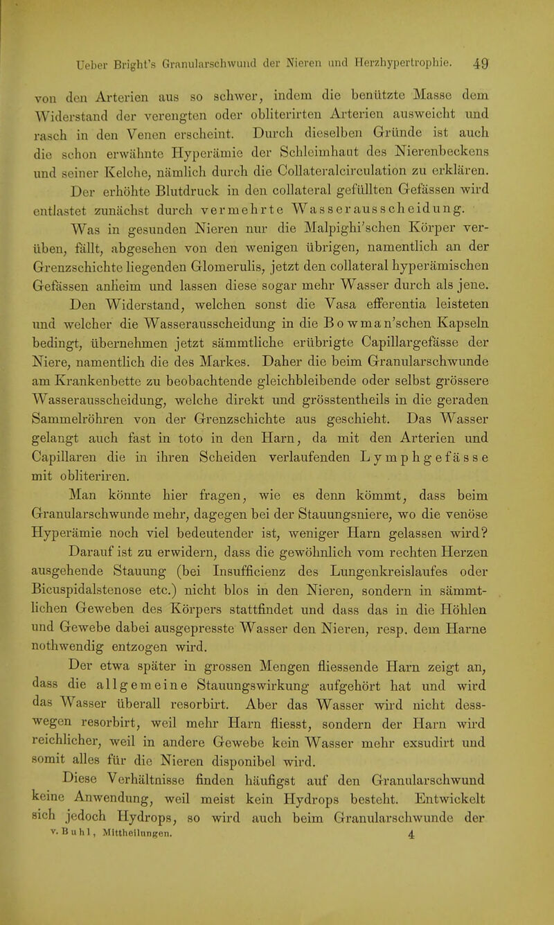 von den Arterien aus so schwer, indem die benützte Masse dem Widerstand der verengten oder obliterirten Arterien ausweicht und rasch in den Venen erscheint. Durch dieselben Gründe ist auch die schon erwälmtc Hyperämie der Schleimhaut des Nierenbeckens und seiner Kelche, nämlich durch die Collateralcirculation zu erklären. Der erhöhte Blutdruck in den collateral gefüllten Gelassen wird entlastet zunächst durch vermehrte W^ass er aus Scheidung. Was in gesunden Nieren nur die Malpighi’schen Körper ver- üben, föllt, abgesehen von den wenigen übrigen, namentlich an der Grenzschichte liegenden Glomerulis, jetzt den collateral hyperämischen Gefässen anheim und lassen diese sogar mehr Wasser durch als jene. Den Widerstand, welchen sonst die Vasa eflferentia leisteten und welcher die Wasserausscheidung in die Bowman’schen Kapseln bedingt, übernehmen jetzt sämmtliche erübrigte Capillargefässe der Niere, namentlich die des Markes. Daher die beim Granularschwunde am Krankenbette zu beobachtende gleichbleibende oder selbst grössere Wasserausscheidung, welche direkt und grösstentheils in die geraden Sammelröhren von der Grenzschichte aus geschieht. Das Wasser gelangt auch fast in toto in den Harn, da mit den Arterien und Capillaren die in ihren Scheiden verlaufenden Lymphgefässe mit obliteriren. Man könnte hier fragen, wie es denn kömmt, dass beim Granularschwunde mehr, dagegen bei der Stauungsniere, wo die venöse Hyperämie noch viel bedeutender ist, weniger Harn gelassen wird? Darauf ist zu erwidern, dass die gewöhnlich vom rechten Herzen ausgehende Stauung (bei Insufficienz des Lungenkreislaufes oder Bicuspidalstenose etc.) nicht blos in den Nieren, sondern in sämmt- lichen Geweben des Körpers stattfindet und dass das in die Höhlen und Gewebe dabei ausgepresste Wasser den Nieren, resp. dem Harne nothwendig entzogen wird. Der etwa später in grossen Mengen fliessende Harn zeigt an, dass die allgemeine Stauungswirkung aufgehört hat und wird das Wasser überall i’esorbirt. Aber das Wasser wird nicht dess- wegen resorbirt, weil mehr Harn fliesst, sondern der Harn wird reichlicher, weil in andere Gewebe kein Wasser mehr exsudirt und somit alles für die Nieren disponibel wird. Diese Verhältnisse finden häufigst auf den Granularschwund keine Anwendung, weil meist kein Hydrops besteht. Entwickelt sich jedoch Hydrops, so wird auch beim Granularschwunde der V. Buhl, Mittheilungen. 4