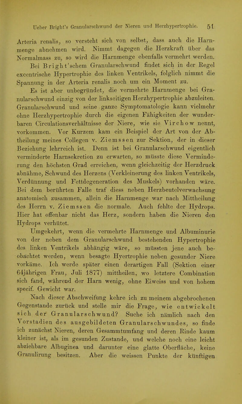 Arteria renalis, so versteht sich von selbst, dass auch die Harn- nienge abnehmen wird. Nimmt dagegen die Herzkraft über das Normalmass zu, so wird die Harnmenge ebenfalls vermehrt werden. Bei Bright’schein Grranularschwund findet sich in der Regel excentrische Hypertrophie des linken Ventrikels, folglich nimmt die Spannung in der Arteria renalis noch um ein Moment zu. Es ist aber unbegründet, die vermehrte Harnraenge bei Gra- nularschwund einzig von der linkseitigen Herzhypertrophie abzuleiten. Granularschwund und seine ganze Symptomatologie kann vielmehr ohne Herzhypertrophie durch die eigenen Fähigkeiten der wunder- baren Circulationsverhältnisse der Niere, wie sie Virchow nennt, Vorkommen. Vor Kurzem kam ein Beispiel der Art von der Ab- theilung meines Collegen v. Ziemssen zur Sektion, der in dieser Beziehung lehrreich ist. Denn ist bei Granularsch wund eigentlich verminderte Harnsekretion zu erwarten, so müsste diese Verminde- rung den höchsten Grad erreichen, wenn gleichzeitig der Herzdruck abnähme, Schwund des Herzens (Verkleinerung des linken Ventrikels, Verdünnung und Fettdegeneration des Muskels) vorhanden wäre. Bei dem berührten Falle traf diess neben Herzbeutelverwachsung anatomisch zusammen, allein die Harnmenge war nach Mittheilung des Heri’n v. Ziemssen die normale. Auch fehlte der Hydrops. Hier hat offenbar nicht das Herz, sondern haben die Nieren den Hydrops verhütet. Umgekehrt, wenn die vermehrte Harnmenge und Albuminurie von der neben dem Granularschwund bestehenden Hypertrophie des linken Ventrikels abhängig wäre, so müssten jene auch be- obachtet werden, wenn besagte Hyertrophie neben gesunder Niere vorkäme. Ich werde später einen derartigen Fall (Sektion einer 64jährigen Frau, Juli 1877) mittheilen, wo letztere Combination sich fand, während der Harn wenig, ohne Eiweiss und von hohem specif. Gewicht war. Nach dieser Abschweifung kehre ich zu meinem abgebrochenen Gegenstände zurück und stelle mir die Frage, wie entwickelt sich der Granularschwund? Suche ich nämlich nach den Vorstadien des ausgebildeten Granularschwundes, so finde ich zunächst Nieren, deren Gesammtumfang und deren Rinde kaum kleiner ist, als im gesunden Zustande, und welche noch eine leicht abziehbare Albuginea und darunter eine glatte Oberfläche, keine Granulirung besitzen. Aber die weissen Punkte der künftigen