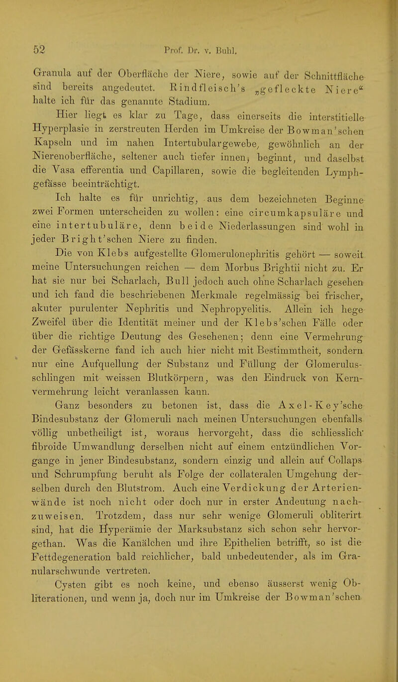 Granula auf der Oberfläche der Niere, sowie auf der Schnittfläche sind bereits angedeutet. Rindfleisch’s „gefleckte Niere“ halte ich für das genannte Stadium. Hier liegt es klar zu Tage, dass einerseits die interstitielle Hyperplasie in zerstreuten Herden im Umkreise der Bowman'sehen Kapseln und im nahen Intertubulargewehe, gewöhnlich an der Nierenoherfläche, seltener auch tiefer innen^ beginnt, und daselbst die Vasa efferentia und Capillaren, sowie die begleitenden Lymph- gefasse beeinträchtigt. Ich halte es für unrichtig, aus dem bezeichneten Beginne zwei Formen unterscheiden zu wollen: eine circumkapsuläre und eine intertubuläre, denn beide Niederlassungen sind wohl in jeder Bright'schen Niere zu finden. Die von Klebs aufgestellte Glomerulonephritis gehört — soweit meine Untersuchungen reichen — dem Morbus Brightii nicht zu. Er hat sie nur bei Schaidach, Bull jedoch auch ohne Scharlach gesehen und ich fand die beschriebenen Merkmale regelmässig bei frischer, akuter purulenter Nephritis und Nephropyelitis. Allein ich hege Zweifel über die Identität meiner und der Klebs’schen Fälle oder über die richtige Deutung des Gesehenen; denn eine Vermehrung der Gefässkerne fand ich auch hier nicht mit Bestimmtheit, sondern nur eine Aufquellung der Substanz und Füllung der Glomerulus- schlingen mit weissen Blutkörpern, was den Eindruck von Kern- vermehrung leicht veranlassen kann. Ganz besonders zu betonen ist, dass die Axel-Key'sche Bindesubstanz der Glomeruli nach meinen Untersuchungen ebenfalls völlig unbetheiligt ist, woraus hervorgeht, dass die schliesslich’ fibroide Umwandlung derselben nicht auf einem entzündlichen Vox’- gange in jener Bindesubstanz, sondern einzig und allein auf Collaps und Schrumpfung beruht als Folge der collateralen Umgehung der- selben durch den Blutstrom. Auch eine Verdickung der Arterien- wände ist noch nicht oder doch nur in erster Andeutung nach- zuweisen. Trotzdem, dass nur sehr wenige Glomeruli obliterirt sind, hat die Hyperämie der Marksubstanz sich schon sehr hervor- gethan. Was die Kanälchen und ihre Epithelien betrifft, so ist die Fettdegeneration bald reichlicher, bald unbedeutender, als im Gra- nularscbwunde vertreten. Cysten gibt es noch keine, und ebenso äusserst wenig Ob- literationen, und wenn ja, doch nur im Umkreise der Bowm an'sehen