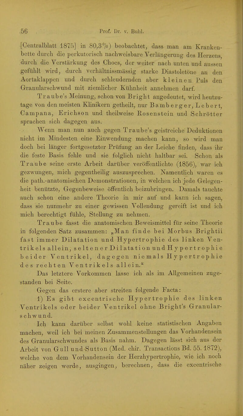 [Ceiitralblatt 1875] in 80,3*’/o) beobachtet, dass man am Kranken- bette durch die perkutorisch nachweisbare Verlängerung des Herzens, durch die Verstärkung des Chocs, der weiter nach unten und aussen gefühlt wird, durch verhältnissmässig starke Diastoletöne an den Aortaklappen und durch schleudernden aber kleinen Puls den Graunlarschwund mit ziemlicher Kühnheit annehmen darf. Traube’s Meinung, schon von Bright angedeutet, wird heutzu- tage von den meisten Klinikern getheilt, nur B amb e r g e r, L e b e r t, Campana, Erichson und theilweise Kosenstein und Schrötter sprachen sich dagegen aus. Wenn man nun auch gegen Traube’s geistreiche Deduktionen nicht im Mindesten eine Einwendung machen kann, so wird man doch bei länger fortgesetzter Prüfung an der Leiche finden, dass ihr die feste Basis fehle und sie folglich nicht haltbar sei. Schon als Traube seine erste Arbeit darüber veröffentlichte (1856), war ich gezwungen, mich gegentheilig auszusprechen. Namentlich v/aren es die path.-anatomischen Demonstrationen, in welchen ich jede Gelegen- heit benützte, Gegenbeweise öffentlich beizubringen. Damals tauchte auch schon eine andere Theorie in mir auf und kann ich sagen, dass sie nunmehr zu einer gewissen Vollendung gereift ist und ich mich berechtigt fühle, Stellung zu nehmen. Traube fasst die anatomischen Bew^'eismittel für seine Theorie in folgenden Satz zusammen: „Man finde bei Morbus Brightii fast immer Dilatation und Hypertrophie des linken Ven- trikels allein, seltener Dilatation und Hypertrophie beider Ventrikel, dagegen niemals Hypertrophie des rechten Ventrikels allein.“ Das letztere Vorkommen lasse ich als im Allgemeinen zuge- standen bei Seite. Gegen das erstere aber streiten folgende Facta: 1) Es gibt excentrische Hypertrophie des linken Ventrikels oder beider Ventrikel ohne Bright’s Granular- schwund. Ich kann darüber selbst wohl keine statistischen Angaben machen, weil ich bei meinen Zusammenstellungen das Vorhandensein des Granularschwundes als Basis nahm. Dagegen lässt sich aus der Arbeit von Gull undSutton (Med. chir. Transactions Bd. 55. 1872), welche von dem Vorhandensein der Herzhypertrophie, wie ich noch 2iäher zeigen werde, ausgingen, berechnen, dass die excentrische