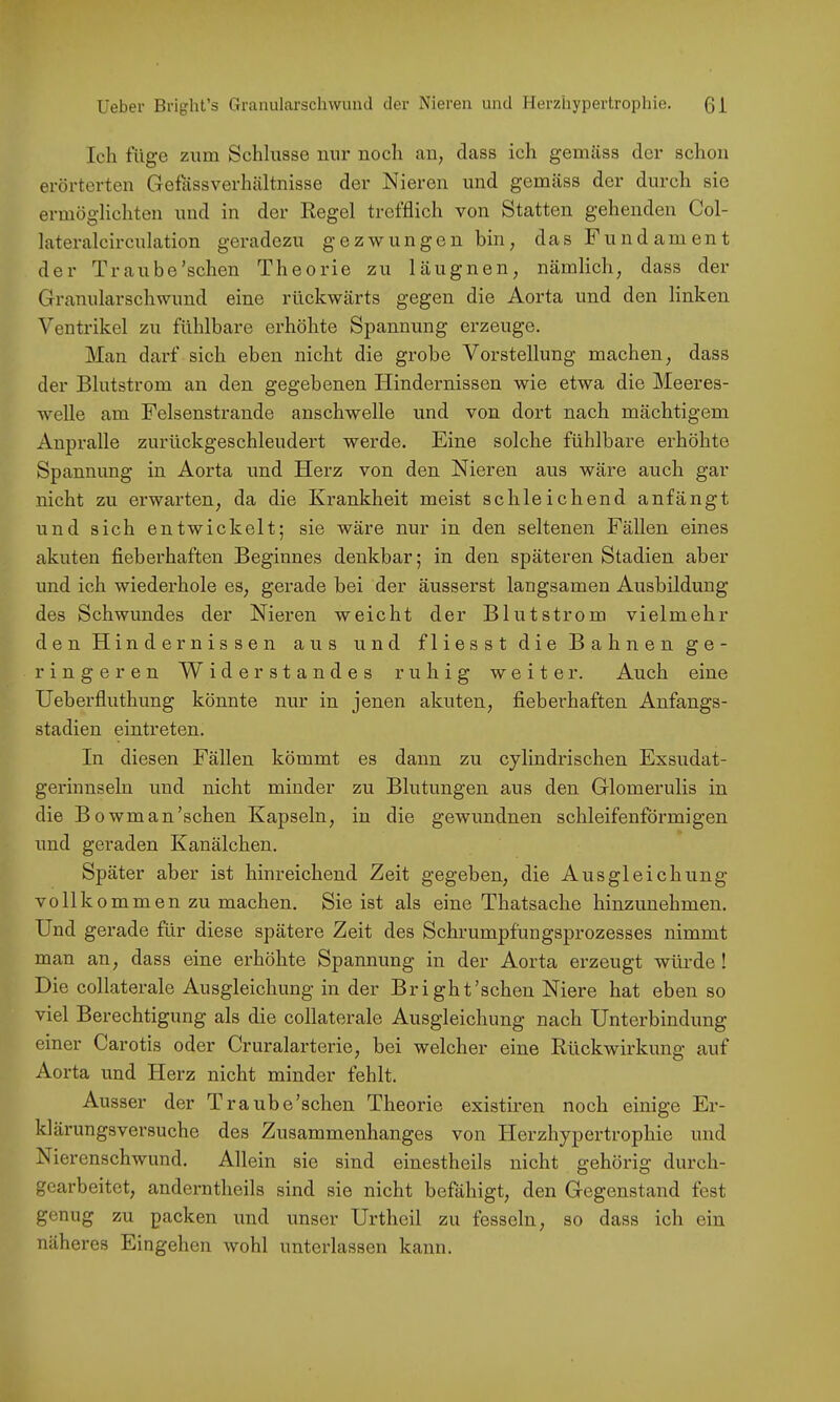 Ich füge zum Schlüsse mir noch an, dass ich gemäss der schon erörterten Gefassverhältnisse der Nieren und gemäss der durch sie ermöglichten und in der Regel trefflieh von Statten gehenden Col- lateralcirculation geradezu gezwungen bin, das Fundament der Traube’schen Theorie zu läugnen, nämlich, dass der Granularschwund eine rückwärts gegen die Aorta und den linken Ventrikel zu fühlbare erhöhte Spannung erzeuge. Man darf sich eben nicht die grobe Vorstellung machen, dass der Blutstrom an den gegebenen Hindernissen wie etwa die Meeres- weUe am Felsenstrande anschwelle und von dort nach mächtigem Aupralle zurückgeschleudert werde. Eine solche fühlbare erhöhte Spannung in Aorta und Herz von den Nieren aus wäre auch gar nicht zu erwarten, da die Krankheit meist schleichend anfängt und sich entwickelt; sie wäre nur in den seltenen Fällen eines akuten fieberhaften Beginnes denkbar; in den späteren Stadien aber und ich wiederhole es, gerade bei der äusserst langsamen Ausbildung des Schwundes der Nieren weicht der Blutstrom vielmehr den Hindernissen aus und fliesst die Bahnen ge- ringeren Widerstandes ruhig weiter. Auch eine Ueberfluthung könnte nur in jenen akuten, fieberhaften Anfangs- stadien eintreten. In diesen Fällen kömmt es dann zu cylindrischen Exsudat- gerinnseln und nicht minder zu Blutungen aus den Glomerulis in die Bowman’schen Kapseln, in die gewundnen schleifenförmigen und geraden Kanälchen. Später aber ist hinreichend Zeit gegeben, die Ausgleichung vollk o m m e n zu machen. Sie ist als eine Thatsache hinzunehmen. Und gerade für diese spätere Zeit des Schrumpfungsprozesses nimmt man an, dass eine erhöhte Spannung in der Aorta erzeugt würde ! Die collaterale Ausgleichung in der Br ight'sehen Niere hat eben so viel Berechtigung als die collaterale Ausgleichung nach Unterbindung einer Carotis oder Cruralarterie, bei welcher eine Rückwirkung auf Aorta und Herz nicht minder fehlt. Ausser der Traube’schen Theorie existiren noch einige Er- klärungsversuche des Zusammenhanges von Herzhypertrophie und Nierenschwund. Allein sie sind einestheils nicht gehörig durch- gearbeitet, anderntheils sind sie nicht befähigt, den Gegenstand fest genug zu packen und unser Urtheil zu fesseln, so dass ich ein näheres Eingehen wohl unterlassen kann.