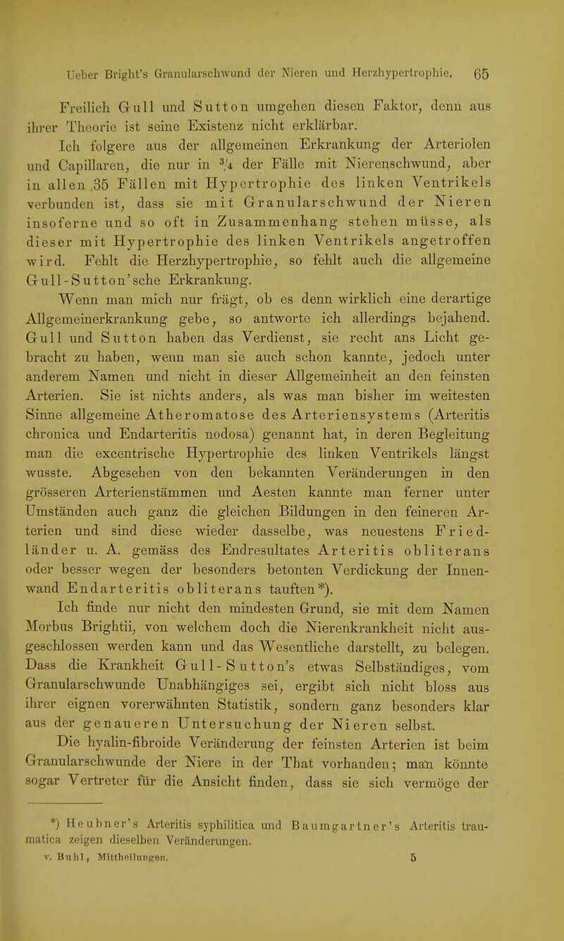 Freilich Gull und Sutton umgehen diesen Faktor, denn aus ihrer Theorie ist seine Existenz nicht erklärbar. Ich folgere aus der allgemeinen Erkrankung der Arteriolen und Capillaren, die nur in der Fälle mit Nierenschwund, aber in allen 35 Fällen mit Hypertrophie des linken Ventrikels verbunden ist, dass sie mit Granularschwund der Nieren insoferne und so oft in Zusammenhang stehen müsse, als dieser mit Hypertrophie des linken Ventrikels angetroffen wird. Fehlt die Herzhypertrophie, so fehlt auch die allgemeine Gull-Sutton’sehe Erkrankung. Wenn man mich nur frägt, ob es denn wirklich eine derartige Allgemeinerkrankung gebe, so antworte ich allerdings bejahend. Gull und Sutton haben das Verdienst, sie recht ans Licht ge- bracht zu haben, wenn man sie auch schon kannte, jedoch unter anderem Namen und nicht in dieser Allgemeinheit an den feinsten Arterien. Sie ist nichts anders, als was man bisher im weitesten Sinne allgemeine Atheromatose des Arteriensystems (Arteritis chronica und Endarteritis nodosa) genannt hat, in deren Begleitung man die excentrische Hypertrophie des linken Ventrikels längst wusste. Abgesehen von den bekannten Veränderungen in den grösseren Arterienstämmen und Aesten kannte man ferner unter Umständen auch ganz die gleichen Bildungen in den feineren Ar- terien und sind diese wieder dasselbe, was neuestens Fried- länder u. A. gemäss des Endresultates Arteritis obliterans oder besser wegen der besonders betonten Verdickung der Innen- wand Endarteritis obliterans tauften*). Ich finde nur nicht den mindesten Grund, sie mit dem. Namen Morbus Brightii, von welchem doch die Nierenkrankheit nicht aus- geschlossen werden kann und das Wesentliche darstellt, zu belegen. Dass die Krankheit Gul 1 - S u 11on’s etwas Selbständiges, vom Granularschwunde Unabhängiges sei, ergibt sich nicht bloss aus ihrer eignen vorerwähnten Statistik, sondern ganz besonders klar aus der genaueren Untersuchung der Nieren selbst. Die hyalin-fibroide Veränderung der feinsten Arterien ist beim Granularschwunde der Niere in der That vorhanden; man könnte sogar Vertreter für die Ansicht finden, dass sie sich vermöge der *) Ileubner’s Arteritis syphilitica und Baumgartner’s Arteritis trau- matica zeigen dieselben Veränderungen. V. Buhl, Mittheiliinpen. 5