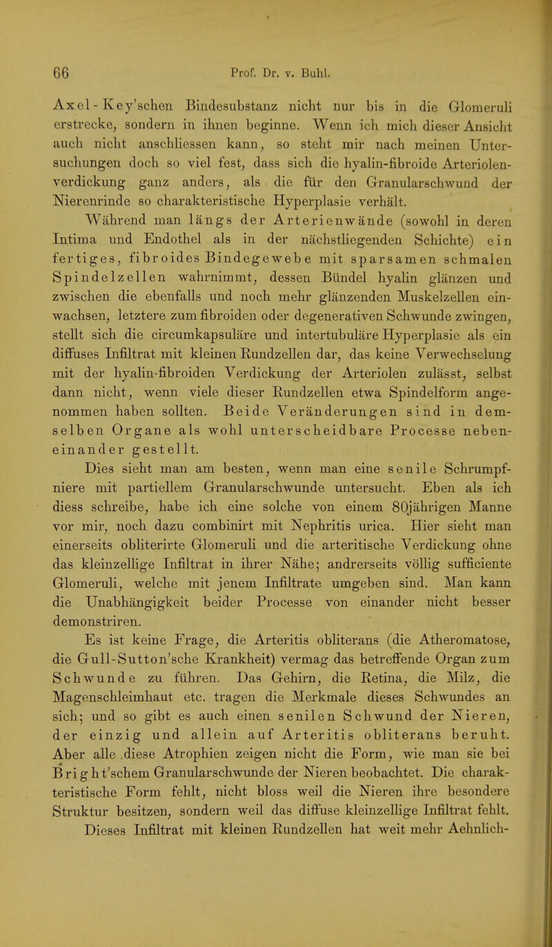 Axel - Key’schen Bindesubstanz nicht nur bis in die Glomeruli erstrecke, sondern in ihnen beginne. Wenn ich mich dieser Ansicht auch nicht anschliessen kann, so steht mir nach meinen Unter- suchungen doch so viel fest, dass sich die hyalin-fibroide Arteriolen- verdickung ganz anders, als die für den Granularschwuud der Nierenrinde so charakteristische Hyperplasie verhält. Während man längs der Arterienwände (sowohl in deren Intima und Endothel als in der nächstliegenden Schichte) ein fertiges, fibroides Bindegewebe mit sparsamen schmalen Spindelzellen wahrnimmt, dessen Bündel hyalin glänzen und zwischen die ebenfalls und noch mehr glänzenden Muskelzellen ein- wachsen, letztere zum fibroiden oder degenerativen Schwunde zwingen, stellt sich die circumkapsuläre und intertubuläre Hypei’plasie als ein diffuses Infiltrat mit kleinen Kundzellen dar, das keine Verwechselung mit der hyalin-fibroiden Verdickung der Arteriolen zulässt, selbst dann nicht, wenn viele dieser Rundzellen etwa Spindelform ange- nommen haben sollten. Beide Veränderungen sind in dem- selben Organe als wohl unterscheidbare Processe neben- einander gestellt. Dies sieht man am besten, wenn man eine senile Schrumpf- niere mit partiellem Granularschwunde untersucht. Eben als ich diess schreibe, habe ich eine solche von einem 80jährigen Manne vor mir, noch dazu combinii’t mit Nephritis urica. Hier sieht man einerseits obliterirte Glomeruli und die arteritische Verdickung ohne das kleinzellige Infiltrat in ihrer Nähe; andrerseits völlig sufficiente Glomeruli, welche mit jenem Infiltrate umgeben sind. Man kann die Unabhängigkeit beider Processe von einander nicht besser demonstriren. Es ist keine Frage, die Arteritis obliterans (die Atheromatose, die Gull-Sutton’sche Krankheit) vermag das betreffende Organ zum Schwunde zu führen. Das Gehirn, die Retina, die Milz, die Magenschleimhaut etc. tragen die Merkmale dieses Schwundes an sich; und so gibt es auch einen senilen Schwund der Nieren, der einzig und allein auf Arteritis obliterans beruht. Aber alle .diese Atrophien zeigen nicht die Form, wie man sie bei Bright’schem Gi’anularschwunde der Nieren beobachtet. Die charak- teristische Form fehlt, nicht bloss weil die Nieren ihre besondere Struktur besitzen, sondern weil das diffuse kleinzellige Infiltrat fehlt. Dieses Infiltrat mit kleinen Rundzellen hat weit mehr Aehnlich-