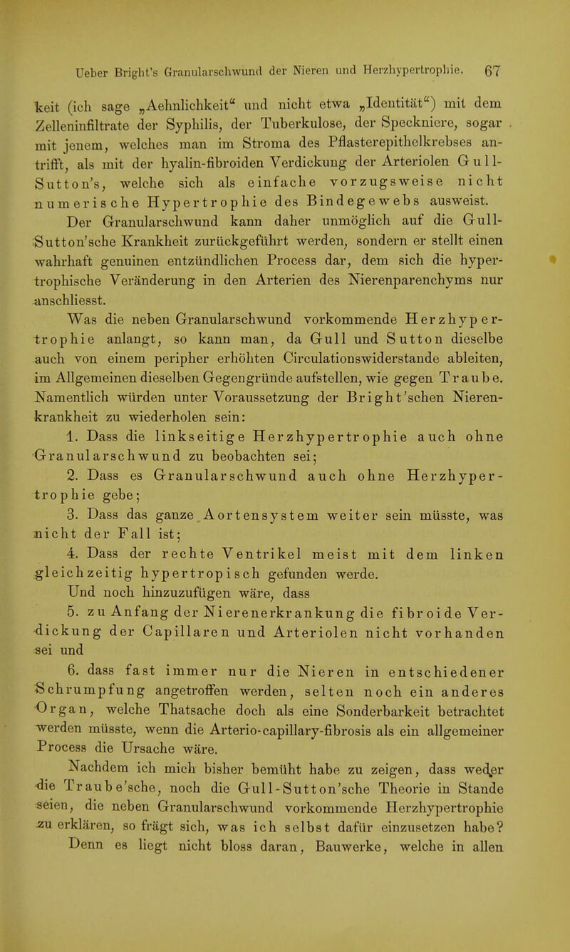 keit (ich sage „Aelmlichkeit“ und nicht etwa „Identität“) mit dem Zelleninfiltrate der Syphilis, der Tuberkulose, der Speckniere, sogar mit jenem, welches man im Stroma des Pflasterepithelkrebses an- trifft, als mit der hyalin-fibroiden Verdickung der Arteriolen Gull- Sutton’s, welche sich als einfache vorzugsweise nicht numerische Hypertrophie des Bindegewebs ausweist. Der Granularschwund kann daher unmöglich auf die Gull- Sutton’sche Krankheit zurückgeführt werden, sondern er stellt einen wahrhaft genuinen entzündlichen Process dar, dem sich die hyper- trophische Veränderung in den Arterien des Nierenparenchyms nur anschliesst. Was die neben Granularschwund vorkommende Herzhyper- trophie anlangt, so kann man, da Gull und Sutton dieselbe auch von einem peripher erhöhten Circulationswiderstande ableiten, im Allgemeinen dieselben Gegen gründe aufstellen, wie gegen Traube. Namentlich würden unter Voraussetzung der Bright’schen Nieren- krankheit zu wiederholen sein: 1. Dass die linkseitige Herzhypertrophie auch ohne Granularsch wund zu beobachten sei; 2. Dass es Granularschwund auch ohne Herzhyper- trophie gebe; 3. Dass das ganze,Aortensystem weiter sein müsste, was nicht der Fall ist; 4. Dass der rechte Ventrikel meist mit dem linken gleichzeitig hypertropisch gefunden werde. Und noch hinzuzufügen wäre, dass 5. zu Anfang der Nierenerkrankung die fibroide Ver- dickung der Capillaren und Arteriolen nicht vorhanden sei und 6. dass fast immer nur die Nieren in entschiedener S chru mpfung angetroffen werden, selten noch ein anderes Organ, welche Thatsache doch als eine Sonderbarkeit betrachtet werden müsste, wenn die Arterie-capillary-fibrosis als ein allgemeiner Process die Ursache wäre. Nachdem ich mich bisher bemüht habe zu zeigen, dass wed^er die Traube’sche, noch die Gull-Sutton’sche Theorie in Stande seien, die neben Granularschwund vorkommende Herzhypertrophie .zu erklären, so frägt sich, was ich selbst dafür einzusetzen habe? Denn es liegt nicht bloss daran, Bauwerke, welche in allen