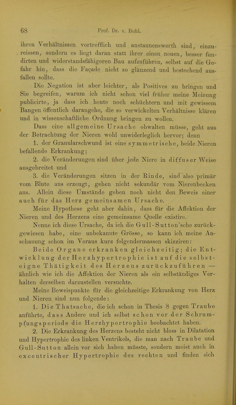 ihren Verhältnissen vortrefflich und anstaunenswerth sind, einzu- reissen, sondern es liegt daran statt ihrer einen neuen, besser fim- dirten und widerstandsfähigeren Bau aufzuführen, selbst auf die Ge- fahr hin, dass die Fa9ade nicht so glänzend und bestechend aus- fallen sollte. Die Negation ist aber leichter, als Positives zu bringen und Sie begreifen, warum ich nicht sclion viel früher meine Meinung publicirte, ja dass ich heute noch schüchtern und mit gewissem Bangen öffentlich darangehe, die so verwickelten Verhältnisse klären und in wissenschaftliche Ordnung bringen zu wollen. Dass eine allgemeine Ursache obwalten müsse, geht aus der Betrachtung der Nieren wohl unwiderleglich hervor; denn 1. der Granularschwund ist eine symmetrische, beide Nieren befallende Erkrankung; 2. die Veränderungen sind über jede Niere in diffuser Weise ausgebreitet und 3. die Veränderungen sitzen in der Rinde, sind also primär vom Blute aus erzeugt, gehen nicht sekundär vom Nierenbecken aus. Allein diese Umstände geben noch nicht den Beweis einer auch für das Herz gemeinsamen Ursache. Meine Hypothese geht aber dahin, dass für die Affektion der Nieren und des Herzens eine gemeinsame Quelle existire. Nenne ich diese Ursache, da ich die Gull-Sutton’sche zurück- gewiesen habe, eine unbekannte Grösse, so kann ich meine An- schauung schon im Voraus kurz folgendermassen skizziren: Beide Organe erkranken gleichzeitig; die Ent- wicklung der Herzhypertrophie ist auf die selbst- eigne T h ä t i g k e i t des PI e r z e n s z u r ü c k z u f ü h r e n — ähnlich wie ich die Affektion der Nieren als ein selbständiges Ver- halten derselben darzustellen versuchte. Meine Beweispunkte für die gleichzeitige Erkrankung von Herz und Nieren sind nun folgende: 1. DieThatsache, die ich schon in Thesis 8 gegen Traube anführte, dass Andere und ich selbst schon vor der Schrum- pfungsperiode die Herzhypertrophie beobachtet haben. 2. Die Erkrankung des Plerzens besteht nicht bloss in Dilatation und Hypertrophie des linken Ventrikels, die man nach Traube und Gull-Sut ton allein vor sich haben müsste, sondern meist auch in excentrischer Hypertrophie des rechten und finden sich