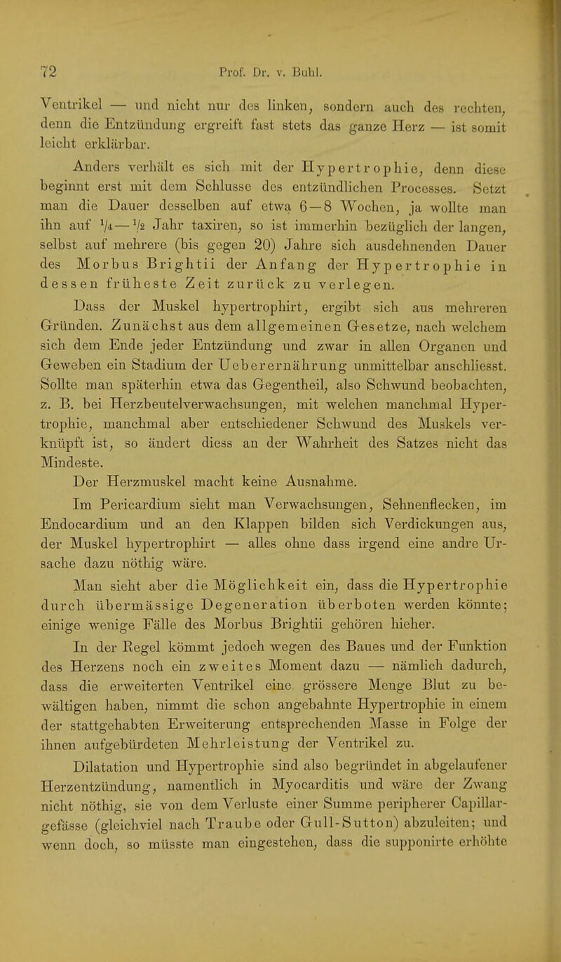 Ventrikel — und nicht nur des linken, sondern auch des rechten, denn die Entzündung ergreift fast stets das ganze Herz — ist somit leicht erklärbar. Anders verhält es sich mit der Hypertrophie, denn diese beginnt erst mit dem Schlüsse des entzündlichen Processes. Setzt man die Dauer desselben auf etwa 6 — 8 Wochen, ja wollte man ihn auf 7^—V2 Jahr taxireu, so ist immerhin bezüglich der langen, selbst auf mehrere (bis gegen 20) Jahre sieh ausdehnenden Dauer des Morbus Brightii der Anfang der Hypertrophie in dessen früheste Zeit zurück zu verlegen. Dass der Muskel hypertrophirt, ergibt sich aus mehreren Gründen. Zunächst aus dem allgemeinen Gesetze, nach welchem sich dem Ende jeder Entzündung und zwar in allen Organen und Geweben ein Stadium der Ueberernährung unmittelbar anschliesst. Sollte man späterhin etwa das Gegentheil, also Schwund beobachten, z. B. bei Herzbeutelverwachsuugen, mit welchen manchmal Hyper- trophie, manchmal aber entschiedener Schwund des Muskels ver- knüpft ist, so ändert diess an der Wahrheit des Satzes nicht das Mindeste. Der Herzmuskel macht keine Ausnahme. Im Pericardium sieht man Verwachsungen, Sehnenflecken, im Endocardium und an den Klappen bilden sich Verdickungen aus, der Muskel hypertrophirt — alles ohne dass irgend eine andre Ur- sache dazu nöthig wäre. Man sieht aber die Möglichkeit ein, dass die Hypertrophie durch übermässige Degeneration überboten werden könnte; einige wenige Fälle des Morbus Brightii gehören hieher. In der Regel kömmt jedoch wegen des Baues und der Funktion des Herzens noch ein zweites Moment dazu — nämlich dadurch, dass die erweiterten Ventrikel eine grössere Menge Blut zu be- wältigen haben, nimmt die schon angebahnte Hypertrophie in einem der stattgehabten Erweiterung entsprechenden Masse in Folge der ihnen aufgebürdeten Mehrleistung der Ventrikel zu. Dilatation und Hypertrophie sind also begründet in abgelaufener Herzentzündung, namentlich in Myocarditis und wäre der Zwang nicht nöthig, sie von dem Verluste einer Summe peripherer Capillar- gefässe (gleichviel nach Traube oder Gull-Sutton) abzuleiten; und wenn doch, so müsste man eingestehen, dass die supponirte erhöhte