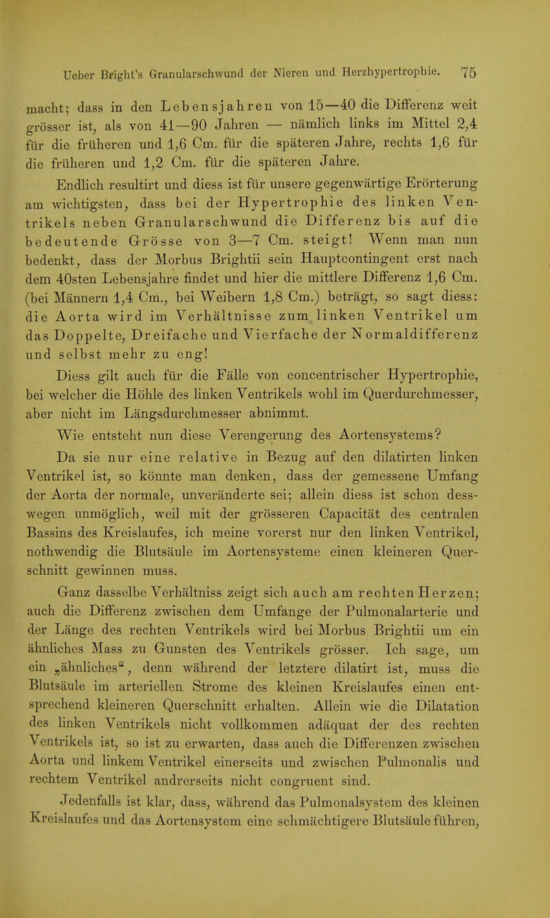 macht; dass in den Lebensjahren von 15—40 die Differenz weit oTÖsser ist, als von 41—90 Jahren — nämlich links im Mittel 2,4 für die früheren und 1,6 Cm. für die späteren Jahre, rechts 1,6 für die früheren und 1,2 Cm. für die späteren Jahre. Endlich resultirt und diess ist für unsere gegenwärtige Erörterung am wichtigsten, dass bei der Hypertrophie des linken Ven- trikels neben Granularschwund die Differenz bis auf die bedeutende Grösse von 3—7 Cm. steigt! Wenn man nun bedenkt, dass der Morbus Brightii sein Hauptcontingent erst nach dem 40sten Lebensjahre findet und hier die mittlere Differenz 1,6 Cm. (bei Männern 1,4 Cm., bei Weibern 1,8 Cm.) beträgt, so sagt diess: die Aorta wird im Verhältnisse zum linken Ventrikel um das Doppelte, Dreifache und Vierfache der Normaldifferenz und selbst mehr zu eng! Diess gilt auch für die Fälle von concentrischer Hypertrophie, bei welcher die Höhle des linken Ventrikels wohl im Querdurchmesser, aber nicht im Längsdurchmesser abnimmt. Wie entsteht nun diese Verengerung des Aortensystems? Da sie nur eine relative in Bezug auf den dilatirten linken Ventrikel ist, so könnte man denken, dass der gemessene Umfang der Aorta der normale, unveränderte sei; allein diess ist schon dess- wegen unmöglich, weil mit der grösseren Capacität des centralen Bassins des Kreislaufes, ich meine vorerst nur den linken Ventrikel, nothwendig die Blutsäule im Aortensysteme einen kleineren Quer- schnitt gewinnen muss. Ganz dasselbe Verhältniss zeigt sich auch am rechten Herzen; auch die Differenz zwischen dem Umfange der Pulmonalarterie und der Länge des rechten Ventrikels wird bei Morbus Brightii um ein ähnliches Mass zu Gunsten des Ventrikels grösser. Ich sage, um ein „ähnliches“, denn während der letztere dilatirt ist, muss die Blutsäule im arteriellen Strome des kleinen Kreislaufes einen ent- sprechend kleineren Querschnitt erhalten. Allein wie die Dilatation des linken Ventrikels nicht vollkommen adäquat der des rechten Ventrikels ist, so ist zu erwarten, dass auch die Differenzen zwischen Aorta und linkem Ventrikel einerseits und zwischen Pulmonalis und rechtem Ventrikel andrerseits nicht congruent sind. Jedenfalls ist klar, dass, während das Pulmonalsystem des kleinen Kreislaufes und das Aortensystem eine schmächtigere Blutsäule führen.