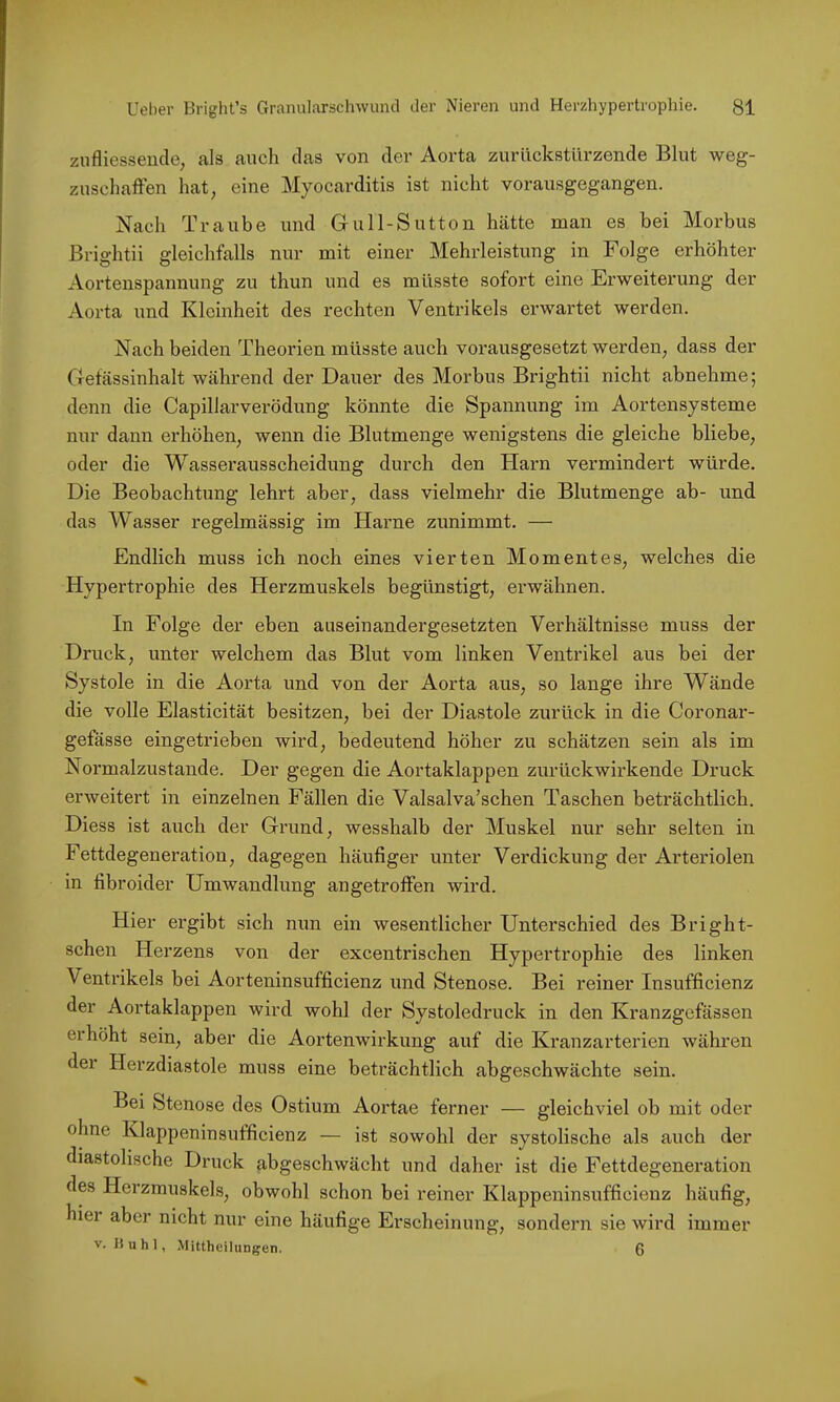 znfliesseucle, als auch das von der Aorta zurückstllrzende Blut weg- zuschaflfen hat, eine Myocarditis ist nicht vorausgegangen. Nach Traube und Gull-Sutton hätte man es bei Morbus Brightii gleichfalls nur mit einer Mehrleistung in Folge erhöhter Aortenspannung zu thun und es müsste sofort eine Erweiterung der Aorta und Kleinheit des rechten Ventrikels erwartet werden. Nach beiden Theorien müsste auch vorausgesetzt werden, dass der Getässinhalt während der Dauer des Morbus Brightii nicht abnehme; denn die Capillarverödung könnte die Spannung im Aortensysteme nur dann erhöhen, wenn die Blutmenge wenigstens die gleiche bliebe, oder die Wasserausscheidung durch den Harn vermindert würde. Die Beobachtung lehrt aber, dass vielmehr die Blutmenge ab- und das Wasser regelmässig im Harne zunimmt. — Endlich muss ich noch eines vierten Momentes, welches die Hypertrophie des Herzmuskels begünstigt, erwähnen. In Folge der eben auseinandergesetzten Verhältnisse muss der Druck, unter welchem das Blut vom linken Ventrikel aus bei der Systole in die Aorta und von der Aorta aus, so lange ihre Wände die volle Elasticität besitzen, bei der Diastole zurück in die Coronar- gefässe eingetrieben wird, bedeutend höher zu schätzen sein als im Normalzustände. Der gegen die Aortaklappen zurückwirkende Druck erweitert in einzelnen Fällen die Valsalva’schen Taschen beträchtlich. Diess ist auch der Grund, wesshalb der Muskel nur sehr selten in Fettdegeneration, dagegen häufiger unter Verdickung der Arteriolen in fibroider Umwandlung angetroffen wird. Hier ergibt sich nun ein wesentlicher Unterschied des Bright- schen Herzens von der excentrischen Hypertrophie des linken Ventrikels bei Aorteninsufficienz und Stenose. Bei reiner Insufficienz der Aortaklappen wird wohl der Systoledruck in den Kranzgefässen erhöht sein, aber die Aortenwirkung auf die Kranzarterien währen der Herzdiastole muss eine beträchtlich abgeschwächte sein. Bei Stenose des Ostium Aortae ferner — gleichviel ob mit oder ohne Klappeninsufficienz — ist sowohl der systolische als auch der diastolische Druck abgeschwächt und daher ist die Fettdegeneration des Herzmuskels, obwohl schon bei reiner Klappeninsufficienz häufig, hier aber nicht nur eine häufige Erscheinung, sondern sie wird immer V. 15 u h 1, Mittheilungen. 0