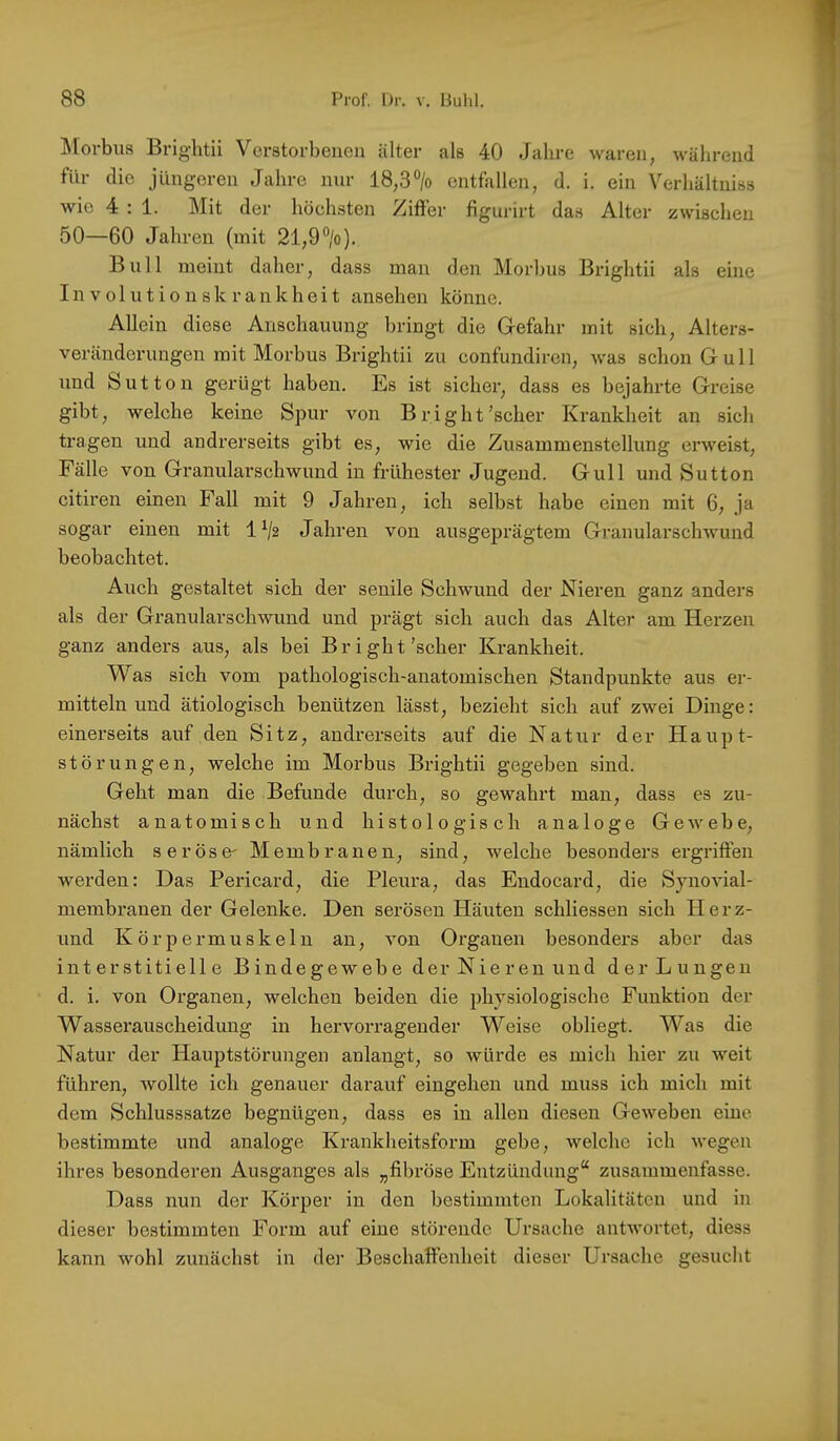 ^lorbus Brightii Verstorbenen älter als 40 Jahre waren, während für die jüngeren Jahre nur 18,3% entfallen, d. i. ein Verhältniss wie 4:1. Mit der höehsten Ziffer figurirt das Alter zwischen 50—60 Jahren (mit 21,9%). Bull meint daher, dass man den Morbus Brightii als eine Involutionskrankheit ansehen könne. Allein diese Anschauung bringt die Gefahr mit sich, Alters- veränderungen mit Morbus Brightii zu confundiren, was schon Gull und Sutton gerügt haben. Es ist sicher, dass es bejahrte Greise gibt, welche keine Spur von Bright'scher Krankheit an sich tragen und andrerseits gibt es, wie die Zusammenstellung erweist, Fälle von Granularschwund in frühester Jugend. Gull und Sutton citiren einen Fall mit 9 Jahren, ich selbst habe einen mit 6, ja sogar einen mit 1 % Jahren von ausgeprägtem Granularschwund beobachtet. Auch gestaltet sich der senile Schwund der Nieren ganz anders als der Granularschwund und prägt sich auch das Alter am Herzen ganz anders aus, als bei Br ight'scher Krankheit. Was sich vom pathologisch-anatomischen Standpunkte aus er- mitteln und ätiologisch benützen lässt, bezieht sich auf zwei Dinge: einerseits auf den Sitz, andrerseits auf die Natur der Haupt- störungen, welche im Morbus Brightii gegeben sind. Geht man die Befunde durch, so gewahrt man, dass es zu- nächst anatomisch und histologisch analoge GcAvebe, nämlich seröse' Membranen, sind, welche besonders ergriffen werden: Das Pericard, die Pleura, das Endocard, die Synovial- membranen der Gelenke. Den serösen Häuten schliessen sich Herz- und K ö r p e r m u s k e 1 n an, von Organen besonders aber das interstitielle Bindegewebe der Nieren und der Lungen d. i. von Organen, welchen beiden die physiologische Funktion der Wasserauscheiduug in hervorragender Weise obliegt. Was die Natur der Hauptstörungen anlangt, so würde es mich hier zu weit führen, wollte ich genauer darauf eingehen und muss ich mich mit dem Schlusssätze begnügen, dass es in allen diesen Geweben eine bestimmte und analoge Krankheitsform gebe, welche ich wegen ihres besonderen Ausganges als „fibröse Entzündung“ zusammenfasse. Dass nun der Körper in den bestimmten Lokalitäten und in dieser bestimmten Form auf eine störende Ursache antwortet, diess kann wohl zunäclist in dei’ Beschaffenheit dieser Ursache gesucht