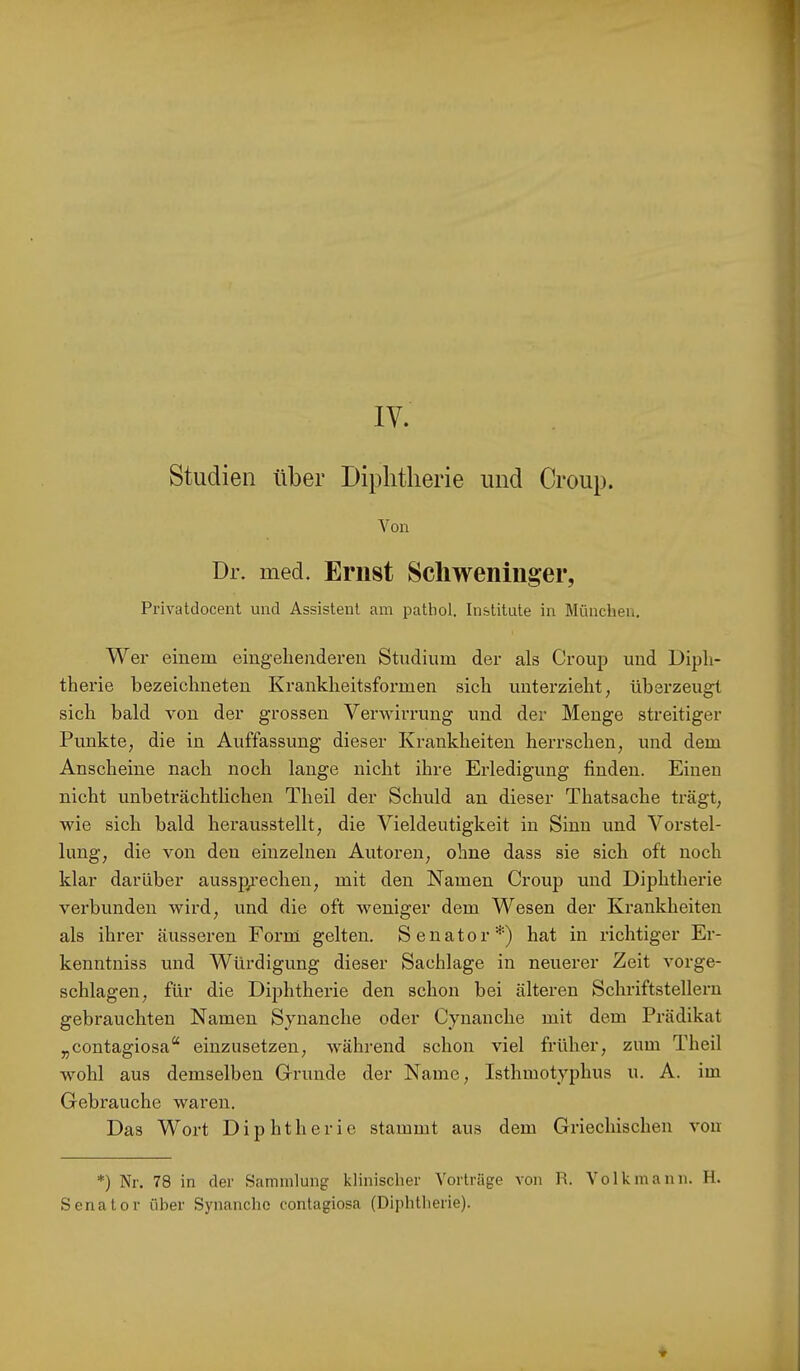 IV. Studien über Diphtherie und Croup. Von Dr. med. Eriist Scliweniiiger, Privatdocent und Assistent am pathol. Institute in München. Wer einem eingehenderen Studium der als Crouj) und Diph- therie bezeichneten Krankheitsformen sich unterzieht, überzeug sich bald von der grossen Verwirrung und der Menge streitiger Punkte, die in Auffassung dieser Krankheiten herrschen, und dem Anscheine nach noch lange nicht ihre Erledigung finden. Einen nicht unbeträchtlichen Theil der Schuld an dieser Thatsache trägt, wie sich bald herausstellt, die Vieldeutigkeit in Sinn und Vorstel- lung, die von den einzelnen Autoren, ohne dass sie sich oft noch klar darüber aussp/echen, mit den Namen Croup und Diphtherie verbunden wird, und die oft weniger dem Wesen der Ki’ankheiten als ihrer äusseren Forni gelten. Senator*) hat in richtiger Er- kenntniss und Würdigung dieser Sachlage in neuerer Zeit vorge- schlagen, für die Diphtherie den schon bei älteren Schriftstellern gebrauchten Namen Synanche oder Cynanche mit dem Prädikat „contagiosa“ einzusetzen, während schon viel fi’üher, zum Theil wohl aus demselben Grunde der Name, Isthmotyphus u. A. im Gebrauche waren. Das Wort Diphtherie stammt aus dem Griechischen von *) Nr. 78 in der Sammlung klinischer Vorträge von R. Volk mann. H. Senator über Synanche contagiosa (Dijditherie).