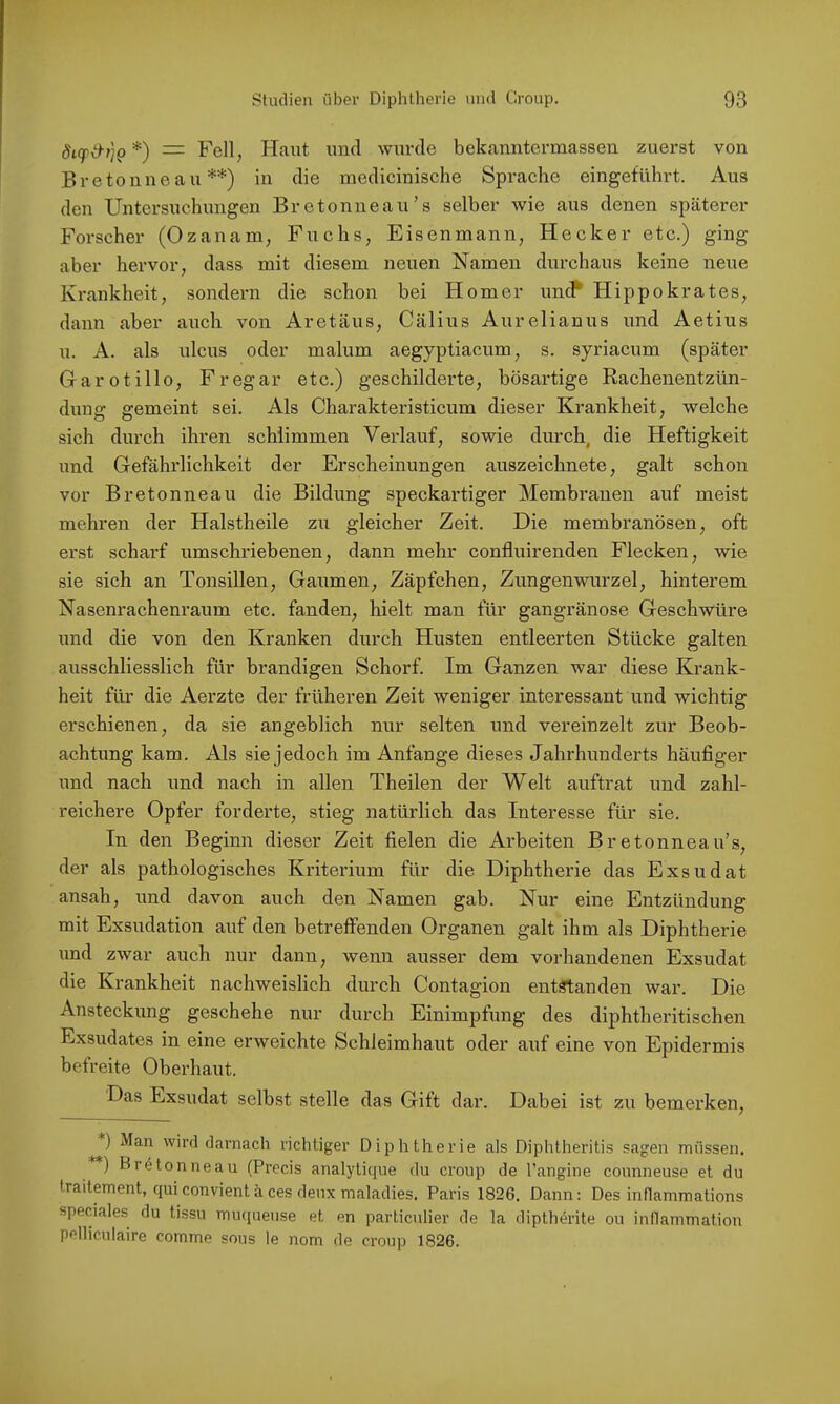 *) = Fell, Haut und wurde bekanntermassen zuerst von Bretonne au **) in die medicinische Sprache eingeführt. Aus den Untersuchungen Bretonneau’s selber wie aus denen späterer Forscher (Ozanam, Fuchs, Eisenmann, Hecker etc.) ging aber hervor, dass mit diesem neuen Namen durchaus keine neue Krankheit, sondern die schon bei Homer unc? Hippokrates, dann aber auch von Aretäus, Cälius Aurelianus und Aetius u. A. als ulcus oder malum aegyptiacum, s. syriacum (später Garotillo, Fregar etc.) geschilderte, bösartige Rachenentzün- duns: ffemeint sei. Als Charakteristicum dieser Krankheit, welche sich durch ihren schlimmen Verlauf, sowie durch, die Heftigkeit und Gefährlichkeit der Erscheinungen auszeichnete, galt schon vor Bretonneau die Bildung speckartiger Membranen auf meist mehren der Halstheile zu gleicher Zeit. Die membranösen, oft erst scharf umschriebenen, dann mehr confluirenden Flecken, wie sie sich an Tonsillen, Gaumen, Zäpfchen, Zungenwurzel, hinterem Nasenrachenraum etc. fanden, hielt man für gangränöse Geschwüre und die von den Kranken durch Husten entleerten Stücke galten ausschliesslich für brandigen Schorf. Im Ganzen war diese Krank- heit für die Aerzte der früheren Zeit weniger interessant und wichtig erschienen, da sie angeblich nur selten und vereinzelt zur Beob- achtung kam. Als sie jedoch im Anfänge dieses Jahrhunderts häufiger und nach und nach in allen Theilen der Welt auftrat und zahl- reichere Opfer forderte, stieg natürlich das Interesse für sie. In den Beginn dieser Zeit fielen die Arbeiten Bretonneau’s, der als pathologisches Kriterium für die Diphtherie das Exsudat ansah, und davon auch den Namen gab. Nur eine Entzündung mit Exsudation auf den betreffenden Organen galt ihm als Diphtherie und zwar auch nur dann, wenn ausser dem vorhandenen Exsudat die Krankheit nachweislich durch Contagion entöTtanden war. Die Ansteckung geschehe nur durch Einimpfung des diphtheritischen Exsudates in eine erweichte Schleimhaut oder auf eine von Epidermis befreite Oberhaut. Das Exsudat selbst stelle das Gift dar. Dabei ist zu bemerken, ) Man wird darnach richtiger Diphtherie als Diphtheritis sagen müssen. ) Bretonneau (Precis analytique du croup de l’angine counneuse et du traitement, qui convient ä ces deiix maladies. Paris 1826, Dann: Des inflammations speciales du tissu muqueuse et en particulier de la diptherite ou inflanimation pelliculaire comme sous le nom de croup 1826.