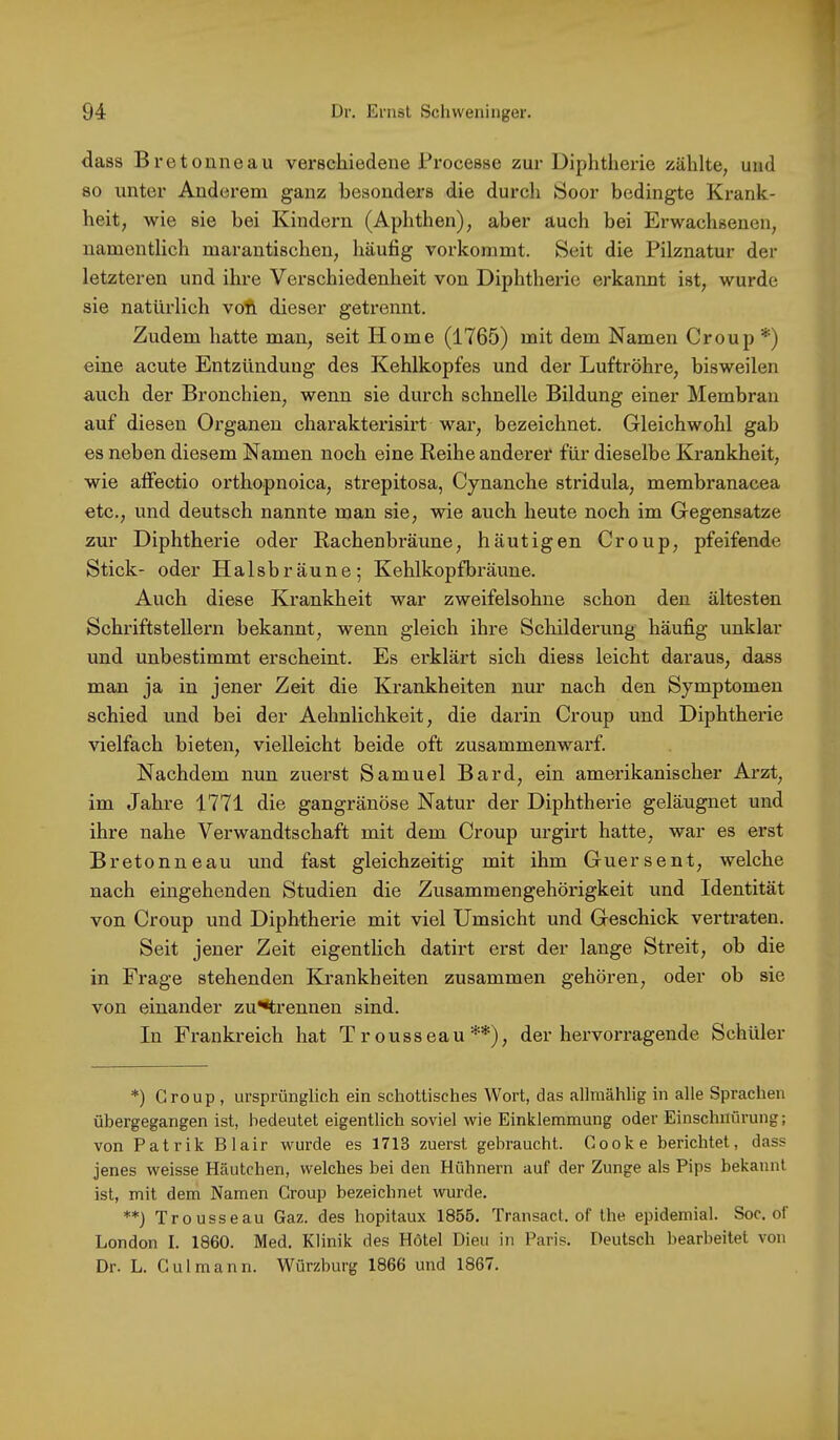 dass Bretoniieau verschiedene Processe zur Diphtherie zählte, und 80 unter Anderem ganz besonders die durcli Soor bedingte Krank- heit, wie sie bei Kindern (Aphthen), aber auch bei Erwachsenen, namentlich marantischen, häufig vorkommt. Seit die Pilznatur der letzteren und ihre Verschiedenheit von Diphtherie erkannt ist, wurde sie natürlich voft dieser getrennt. Zudem hatte man, seit Home (1765) mit dem Namen Croup *) eine acute Entzündung des Kehlkopfes und der Luftröhre, bisweilen auch der Bronchien, wenn sie durch schnelle Bildung einer Membran auf diesen Organen charakterlsirt war, bezeichnet. Gleichwohl gab es neben diesem Namen noch eine Reihe anderer für dieselbe Krankheit, wie affeotio orthopnoica, strepitosa, Cynanche stridula, membranacea etc., und deutsch nannte man sie, wie auch heute noch im Gegensätze zur Diphtherie oder Rachenbräune, häutigen Croup, pfeifende Stick- oder Halsbräune; Kehlkopfbi'äune. Auch diese Krankheit war zweifelsohne schon den ältesten Schriftstellern bekannt, wenn gleich ihre Schilderung häufig unklar und unbestimmt erscheint. Es ei’klärt sich diess leicht daraus, dass man ja in jener Zeit die Krankheiten nur nach den Symptomen schied und bei der Aehnlichkeit, die darin Croup und Diphtherie vielfach bieten, vielleicht beide oft zusammenwarf. Nachdem nun zuerst Samuel Bard, ein amerikanischer Arzt, im Jahre 1771 die gangränöse Natur der Diphtherie geläugnet und ihre nahe Verwandtschaft mit dem Croup urgirt hatte, war es erst Bretonneau und fast gleichzeitig mit ihm Guersent, welche nach eingehenden Studien die Zusammengehörigkeit und Identität von Croup und Diphtherie mit viel Umsicht und Geschick vertraten. Seit jener Zeit eigentlich datirt erst der lange Streit, ob die in Frage stehenden Krankheiten zusammen gehören, oder ob sie von einander zu**trennen sind. In Frankreich hat Tr ousseau **), der hervorragende Schüler *) Group , ursprünglich ein schottisches Wort, das allmählig in alle Sprachen übergegangen ist, bedeutet eigentlich soviel wie Einklemmung oder Einschnürung; von Patrik Blair wurde es 1713 zuerst gebraucht. Gooke berichtet, dass jenes weisse Häutchen, welches bei den Hühnern auf der Zunge als Pips bekannt ist, mit dem Namen Group bezeichnet wurde. **) Trousseau Gaz. des hopitaux 1855. Transact. of the epidemial. Soc. of London I. 1860. Med. Klinik des Hotel Dien in Paris. Deutsch bearbeitet von Dr. L. Gulmann. Würzburg 1866 und 1867.