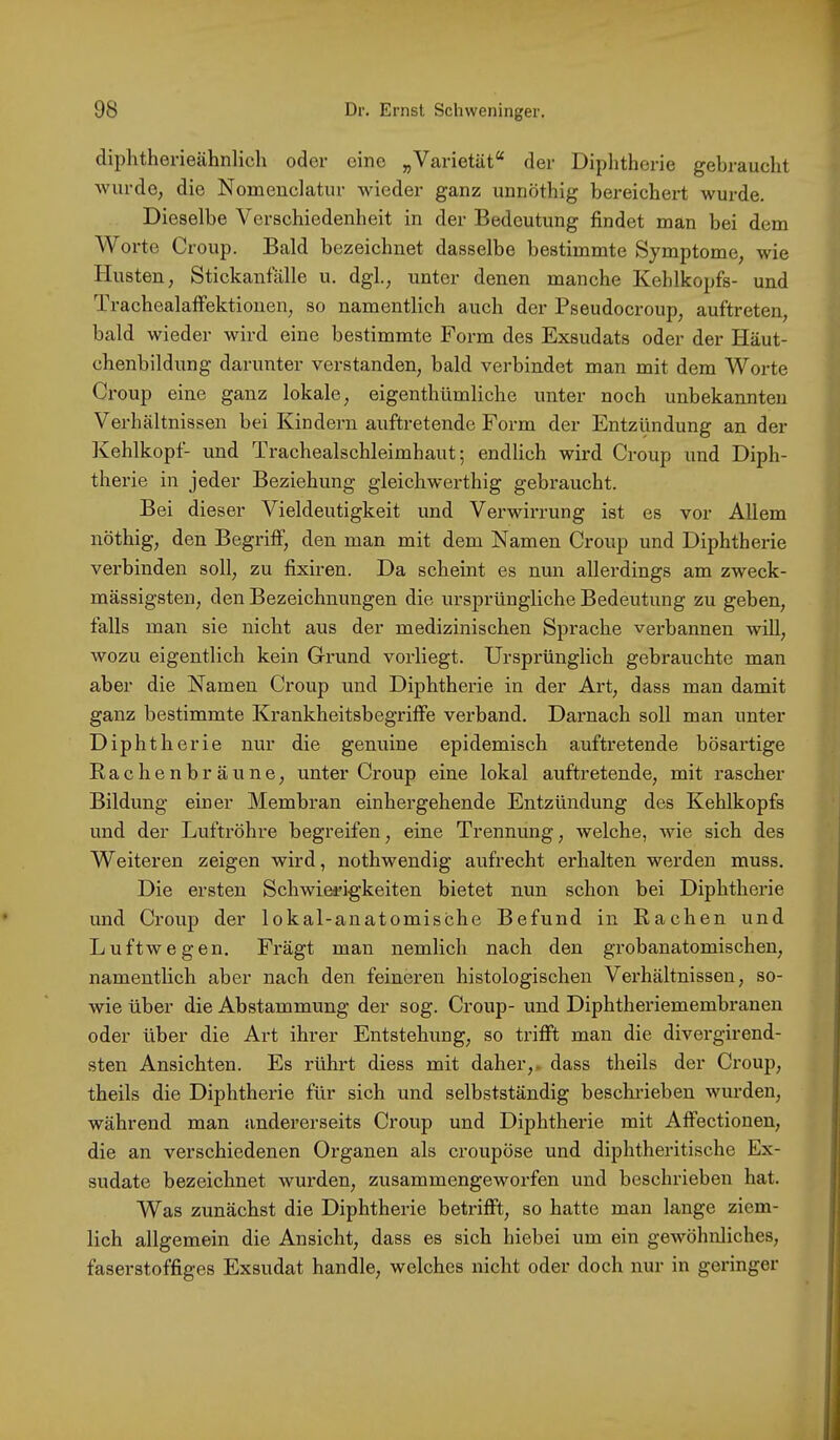 diphtherieälmlich oder eine „Varietät“ der Diphtherie gebraucht wurde, die Nomeuclatur wieder ganz unnöthig bereichert wurde. Dieselbe Verschiedenheit in der Bedeutung findet man bei dem Worte Croup. Bald bezeichnet dasselbe bestimmte Symptome, wie Husten, Stickanfälle u. dgl, unter denen manche Kehlkopfs- und Trachealatfektionen, so namentlich auch der Pseudocroup, auftreten, bald wieder wird eine bestimmte Form des Exsudats oder der Häut- chenbildung darunter verstanden, bald verbindet man mit dem Worte Croup eine ganz lokale, eigenthümliche unter noch unbekannten Verhältnissen bei Kindern auftretende Form der Entzündung an der Kehlkopf- und Trachealschleimhaut; endlich wird Croup und Diph- therie in jeder Beziehung gleichwerthig gebraucht. Bei dieser Vieldeutigkeit und Verwirrung ist es vor Allem nöthig, den Begritf, den man mit dem Namen Croup und Diphtherie verbinden soll, zu fixiren. Da scheint es nun allerdings am zweck- mässigsten, den Bezeichnungen die ursprüngliche Bedeutung zu geben, falls man sie nicht aus der medizinischen Sprache verbannen will, wozu eigentlich kein Grund vorliegt. Ursprünglich gebrauchte man aber die Namen Croup und Diphtherie in der Art, dass man damit ganz bestimmte Krankheitsbegritfe verband. Darnach soll man unter Diphtherie nur die genuine epidemisch auftretende bösartige Rachenbräune, unter Croup eine lokal auftretende, mit rascher Bildung einer Membran einhergehende Entzündung des Kehlkopfs und der Luftröhre begreifen, eine Trennung, welche, wie sich des Weiteren zeigen wird, nothwendig aufrecht erhalten werden muss. Die ersten Schwierigkeiten bietet nun schon bei Diphtherie und Croup der lokal-anatomische Befund in Rachen und Luftwegen. Fragt man nemlich nach den grobanatomischen, namentlich aber nach den feineren histologischen Vei’hältnissen, so- wie über die Abstammung der sog. Croup- und Diphtheriemembranen oder über die Art ihrer Entstehung, so trifft man die divergirend- sten Ansichten. Es rührt diess mit daher,, dass theils der Croup, theils die Diphtherie für sich und selbstständig beschrieben wurden, während man andererseits Croup und Diphtherie mit Affectionen, die an verschiedenen Organen als croupöse und diphtheritische Ex- sudate bezeichnet wurden, zusammengeworfen und beschrieben hat. Was zunächst die Diphtherie betrifft, so hatte man lange ziem- lich allgemein die Ansicht, dass es sich hiebei um ein gewöhnliches, faserstoffiges Exsudat handle, welches nicht oder doch nur in geringer