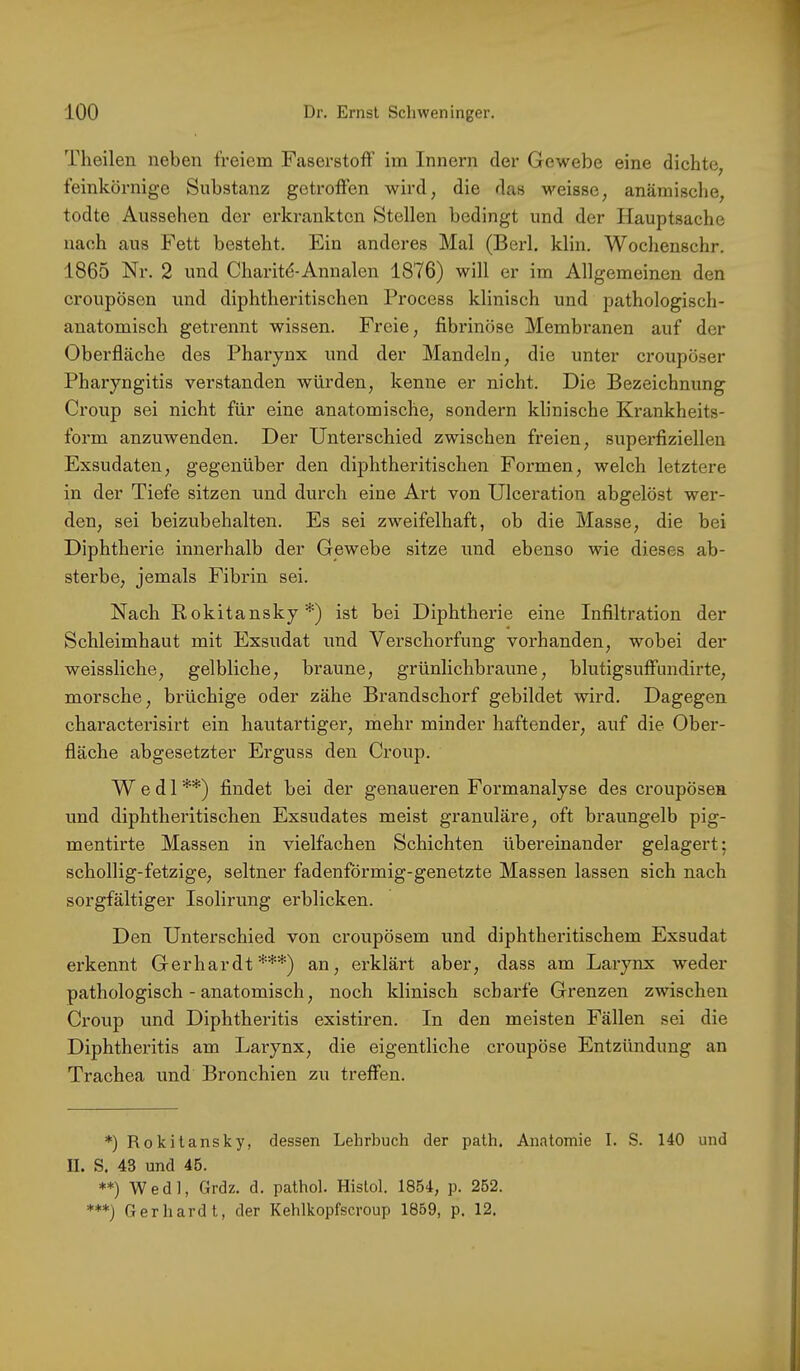 Theilen neben freiem Faserstoff im Innern der Gewebe eine dichte, feinkörnige Substanz getroffen wird, die das weisse, anämische, todte Aussehen der erkrankten Stellen bedingt und der Hauptsache nach aus Fett besteht. Ein anderes Mal (Berl. klin. Wochenschr. 1865 Nr. 2 und Charitd-Annalen 1876) will er im Allgemeinen den croupösen und diphtheritischen Process klinisch und pathologisch- anatomisch getrennt wissen. Freie, fibrinöse Membranen auf der Oberfläche des Pharynx und der Mandeln, die unter croupöser Pharyngitis verstanden würden, kenne er nicht. Die Bezeichnung Croup sei nicht für eine anatomische, sondern klinische Krankheits- form anzuwenden. Der Unterschied zwischen freien, superfiziellen Exsudaten, gegenüber den diphtheritischen Foi-men, welch letztere in der Tiefe sitzen und durch eine Art von Ulceration abgelöst wer- den, sei beizubehalten. Es sei zweifelhaft, ob die Masse, die bei Diphtherie innerhalb der Gewebe sitze und ebenso wie dieses ab- sterbe, jemals Fibrin sei. Nach Rokitansky*) ist bei Diphtherie eine Infiltration der Schleimhaut mit Exsudat und Verschorfung vorhanden, wobei der weissliche, gelbliche, braune, grünlichbraune, blutigsuffundirte, morsche, brüchige oder zähe Brandschorf gebildet wird. Dagegen chai'acterisirt ein hautartiger, mehr minder haftender, auf die Ober- fläche abgesetzter Erguss den Croup. Wedl**) findet bei der genaueren Formanalyse des croupösen und diphtheritischen Exsudates meist granuläre, oft braungelb pig- mentirte Massen in vielfachen Schichten übereinander gelagert; schollig-fetzige, seltner fadenförmig-genetzte Massen lassen sich nach sorgfältiger Isolirung erblicken. Den Unterschied von croupösem und diphtheritischem Exsudat erkennt Gerhardt***) an, erklärt aber, dass am Larynx weder pathologisch - anatomisch, noch klinisch scharfe Grenzen zwischen Croup und Diphtheritis existiren. In den meisten Fällen sei die Diphtheritis am Larynx, die eigentliche croupöse Entzündung an Trachea und Bronchien zu treffen. *) Rokitansky, dessen Lehrbuch der path. Anatomie I. S. 140 und II. S. 43 und 45. **) Wedl, Grdz. d. pathol. Histol. 1854, p. 252. ***) Gerliardt, der Kehlkopfscroup 1859, p. 12.