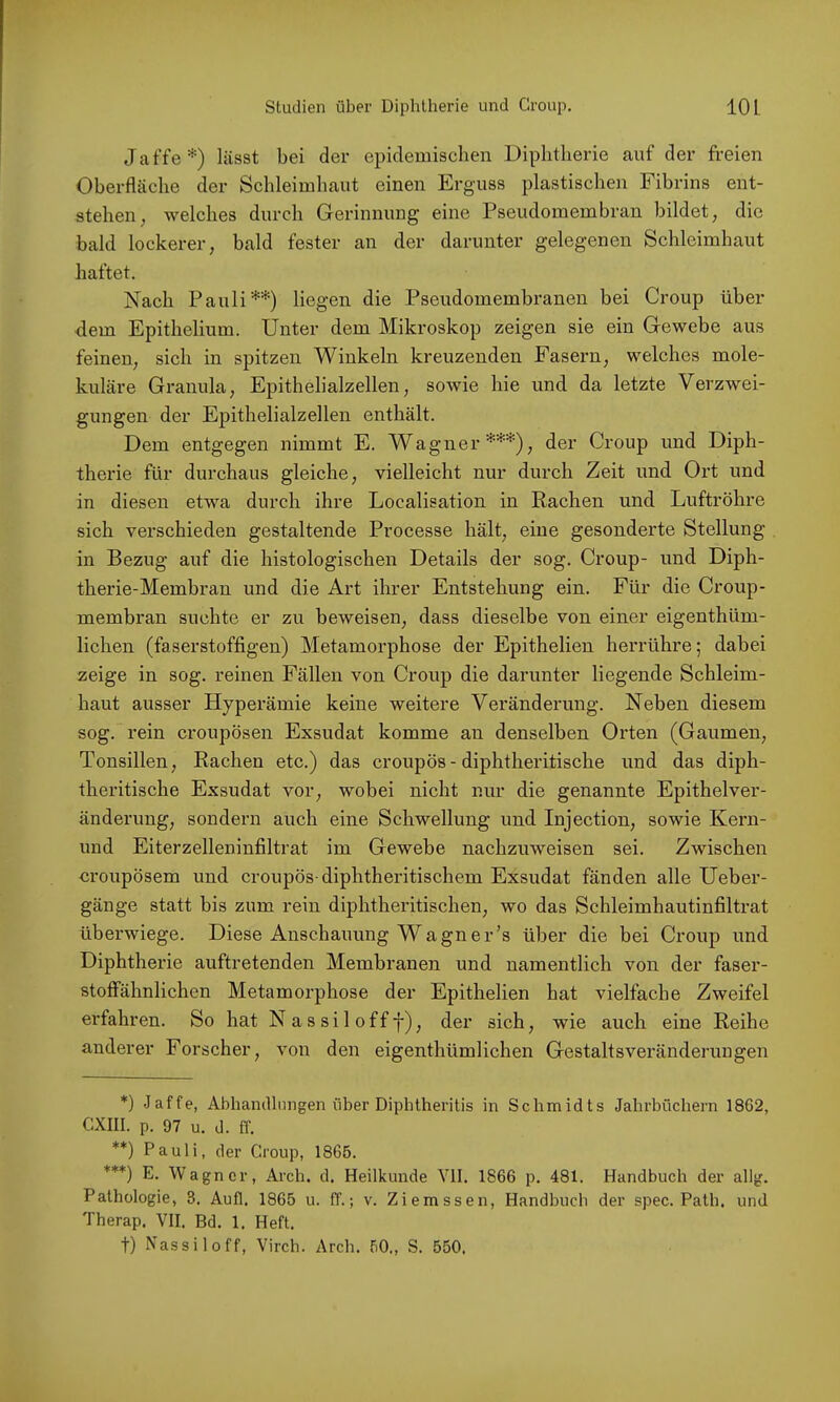 J a f'fe *) lässt bei der epidemischen Diphtherie auf der freien Oberfläche der Schleimhaut einen Erguss plastischen Fibrins ent- stehen, welches durch Gerinnung eine Pseudomembran bildet, die bald lockerer, bald fester an der darunter gelegenen Schleimhaut haftet. Nach Pauli**) liegen die Pseudomembranen bei Croup über dem Epithelium. Unter dem Mikroskop zeigen sie ein Gewebe aus feinen, sich in spitzen Winkeln kreuzenden Fasern, welches mole- kuläre Granula, Epithelialzellen, sowie hie und da letzte Verzwei- gungen der Epithelialzellen enthält. Dem entgegen nimmt E. Wagner***), der Croup und Diph- therie für durchaus gleiche, vielleicht nur durch Zeit und Ort und in diesen etwa durch ihre Localisation in Rachen und Luftröhre sich verschieden gestaltende Processe hält, eine gesonderte Stellung in Bezug auf die histologischen Details der sog. Croup- und Diph- therie-Membran und die Art ihrer Entstehung ein. Für die Croup- membran suchte er zu beweisen, dass dieselbe von einer eigenthüm- lichen (faserstoffigen) Metamorphose der Epithelien herrühre; dabei zeige in sog. reinen Fällen von Croup die darunter liegende Schleim- haut ausser Hyperämie keine weitere Veränderung. Neben diesem sog. rein croupösen Exsudat komme an denselben Orten (Gaumen, Tonsillen, Rachen etc.) das croupös- diphtheritische und das diph- theritische Exsudat vor, wobei nicht nur die genannte Epithelver- änderung, sondern auch eine Schwellung und Injection, sowie Kern- und Eiterzelleninfiltrat im Gewebe nachzuweisen sei. Zwischen oroupösem und croupös-diphtheritischem Exsudat fänden alle Ueber- gänge statt bis zum rein diphtheritischen, wo das Schleimhautinfiltrat überwiege. Diese Anschauung Wagn er’s über die bei Croup und Diphtherie auftretenden Membranen und namentlich von der faser- stoffähnlichen Metamorphose der Epithelien hat vielfache Zweifel erfahren. So hat Nassilofff), der sich, wie auch eine Reihe anderer Forscher, von den eigenthümlichen Gestaltsveränderungen *) Jaffe, Abhandlungen über Diphtheritis in Schmidts Jahi-büchern 1862, CXIII. p. 97 u. d. ff. **) Pauli, der Croup, 1865. ***) E. Wagner, Arch. d. Heilkunde VII. 1866 p. 481. Handbuch der allg. Pathologie, 3. Aufl. 1865 u. ff.; v. Ziemssen, Handbuch der spec. Path, und Therap, VII. Bd. 1. Heft. t) Nassiloff, Virch. Arch. 50., S. 550.