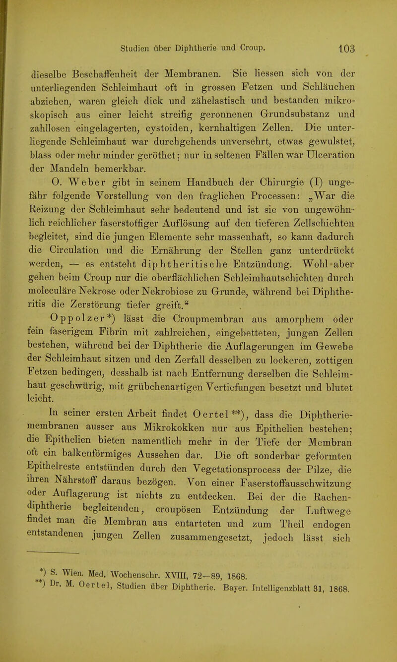 dieselbe Beschaffenheit der Membranen. Sie Hessen sich von der unterliegenden Schleimhaut oft in grossen Fetzen und Schläuchen abziehen^ waren gleich dick und zähelastisch und bestanden mikro- skopisch aus einer leicht streifig geronnenen Grundsubstanz und zalxllosen eingelagerten, cystoiden, kernhaltigen Zellen. Die unter- liegende Schleimhaut war durchgehends unversehrt, etwas gewulstet, blass oder mehr minder geröthet; nur in seltenen Fällen war Ulceration der Mandeln bemerkbar. 0. Weber gibt in seinem Handbuch der Chirurgie (I) unge- fähr folgende Vorstellung von den fraglichen Processen: „War die Reizung der Schleimhaut sehr bedeutend und ist sie von ungewöhn- lich reichlicher faserstoffiger Auflösung auf den tieferen Zellschichten begleitet, sind die jungen Elemente sehr massenhaft, so kann dadurch die Circulation und die Ernährung der Stellen ganz unterdrückt werden, — es entsteht diphtheritische Entzündung. Wohl aber gehen beim Croup nur die oberflächlichen Schleimhautschichten durch moleculäre Nekrose oder Nekrobiose zu Grunde, während bei Diphthe- ritis die Zerstörung tiefer greift.“ Oppolzer*) lässt die Croupmembran aus amorphem oder fein faserigem Fibrin mit zahlreichen, eingebetteten, jungen Zellen bestehen, während bei der Diphtherie die Auflagerungen im Gewebe der Schleimhaut sitzen und den Zerfall desselben zu lockeren, zottigen Fetzen bedingen, desshalb ist nach Entfernung derselben die Schleim- haut geschwürig, mit grühchenartigen Vertiefungen besetzt und blutet leicht. In seiner ersten Arbeit findet Oertel**), dass die Diphtherie- membranen ausser aus Mikrokokken nur aus Epithelien bestehen; die Epithelien bieten namentlich mehr in der Tiefe der Membran oft ein balkenformiges Aussehen dar. Die oft sonderbar geformten Epithelreste entstünden durch den Vegetationsprocess der Pilze, die ihren Nährstoff daraus bezögen. Von einer Faserstoffausschwitzung odei Auflagerung ist nichts zu entdecken. Bei der die Rachen- diphtherie begleitenden, croupösen Entzündung der Luftwege findet man die Membran aus entarteten und zum Theil endogen entstandenen jungen Zellen zusammengesetzt, jedoch lässt sich S. Wien. Med. Wochenschr. XVIII, 72—89, 1868. **) Dr. M. Oertel, Studien über Diphtherie. Bayer. Intelligenzblatt 31, 1868.