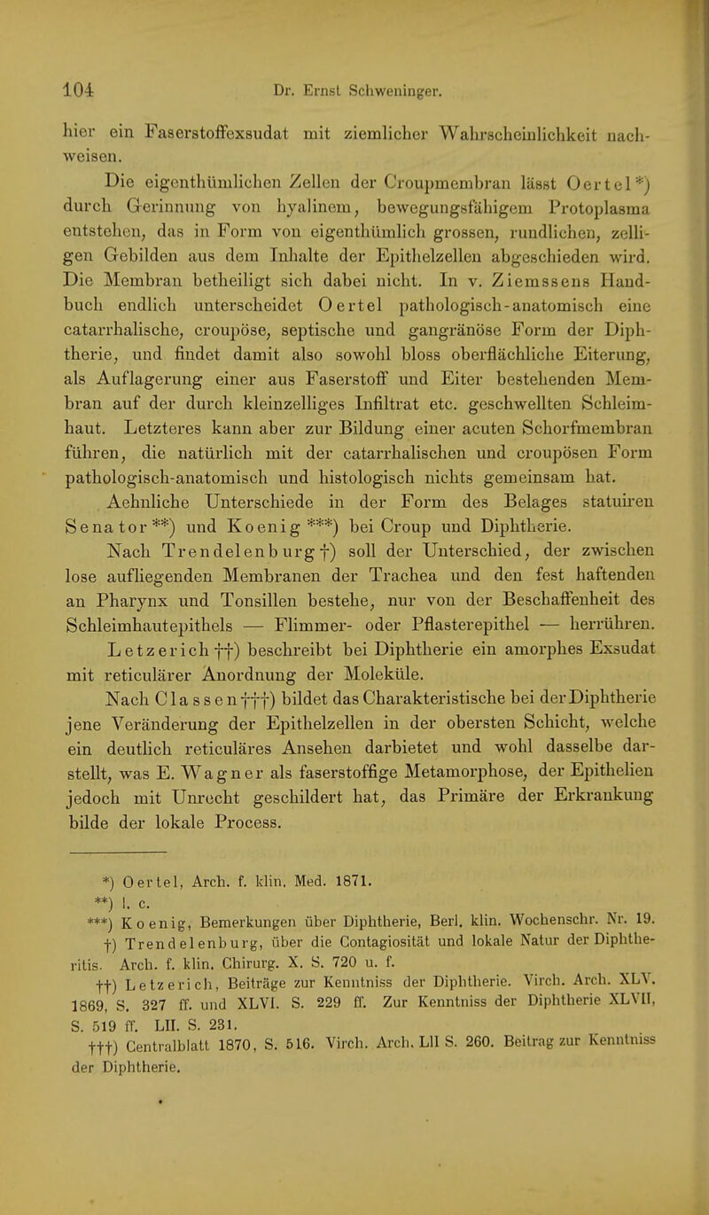 hier ein Faserstoffexsudat mit ziemlicher Wahrscheinlichkeit nach- weisen. Die eigenthümlichen Zellen der Croupmembran lässt Oertel*) durch Grerinnung von hyalinem, bewegungsfähigem Protoplasma entstehen, das in Form von eigenthümlich grossen, rundlichen, zelli- gen Gebilden aus dem Inhalte der Epithelzelleu abgeschieden wird. Die Membran betheiligt sich dabei nicht. In v. Ziemssens Hand- buch endlich unterscheidet Oertel pathologisch-anatomisch eine catarrhalische, croupöse, septische und gangränöse Form der Diph- therie, und findet damit also sowohl bloss oberflächliche Eiterung, als Auflagerung einer aus Faserstoff und Eiter bestehenden Mem- bran auf der durch kleinzelliges Infiltrat etc. geschwellten Schleim- haut. Letzteres kann aber zur Bildung einer acuten Schorfmembran führen, die natürlich mit der catarrhalischen und croupösen Form pathologisch-anatomisch und histologisch nichts gemeinsam hat. Aehnliche Unterschiede in der Form des Belages statuiren Senator**) und Koenig***) bei Croup und Diphthex’ie. Nach Trendelenb urg f) soll der Unterschied, der zwischen lose aufliegenden Membranen der Trachea und den fest haftenden an Pharynx und Tonsillen bestehe, nur von der Beschaffenheit des Schleimhautepithels — Flimmer- oder Pflasterepithel — herrühren. L etz erich ff) beschreibt bei Diphtherie ein amorphes Exsudat mit reticulärer Anordnung der Moleküle. Nach C1 a s s e n fff) bildet das Charakteristische bei der Diphtherie jene Verändei’ung der Epithelzellen in der obersten Schicht, welche ein deutlich reticuläres Ansehen darbietet und wohl dasselbe dar- stellt, was E. Wagner als faserstoffige Metamorphose, der Epithelien jedoch mit Unrecht geschildert hat, das Primäre der Erkrankung bilde der lokale Process. *) Oertel, Arch. f. klin. Med. 1871. **) 1. c. ***) Koenig, Bemerkungen über Diphtherie, Berl. klin. Wochenschr. Nr. 19. f) Trend el enburg, über die Contagiosität und lokale Natur der Diphthe- ritis. Arch. f. klin. Chirurg. X. S. 720 u. f. tt) Letze rieh, Beiträge zur Kenntniss der Diphtherie. Virch. Arch. XLV. 1869, S. 327 ff. und XLVl. S. 229 ff. Zur Kenntniss der Diphtherie XLVU, S. 519 ff. LII. S. 231. ttt) Centralblatt 1870, S. 516. Virch. Arch. LII S. 260. Beitrag zur Kenntniss der Diphtherie.