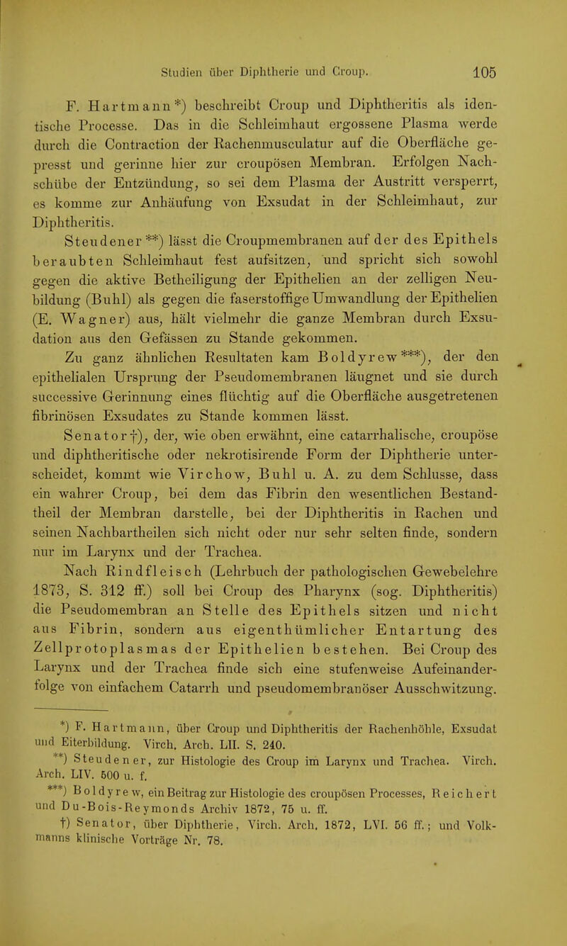 F. Hartmann*) beschreibt Croup und Diphtlieritis als iden- tische Processe. Das in die Schleimhaut ergossene Plasma werde durch die Contraction der Rachenmusculatur auf die Oberfläche ge- presst und gerinne hier zur croupösen Membran. Erfolgen Nach- schübe der Entzündung, so sei dem Plasma der Austritt versperrt, es komme zur Anhäufung von Exsudat in der Schleimhaut, zur Diphtlieritis. Steildener**) lässt die Croupmembranen auf der des Epithels beraubten Schleimhaut fest aufsitzen, und spricht sich sowohl gegen die aktive Betheiligung der Epithelien an der zelligen Neu- bildung (Buhl) als gegen die faserstoffige Umwandlung der Epithelien (E. Wagner) aus, hält vielmehr die ganze Membran durch Exsu- dation aus den Gefässen zu Stande gekommen. Zu ganz ähnlichen Resultaten kam Boldyrew***), der den epithelialen Ursprimg der Pseudomembranen läugnet und sie durch successive Gerinnung eines flüchtig auf die Oberfläche ausgetretenen fibrinösen Exsudates zu Stande kommen lässt. Senatorf), der, wie oben erwähnt, eine catarrhalische, croupöse und diphtheritische oder nekrotisirende Form der Diphtherie unter- scheidet, kommt wie Virchow, Buhl u. A. zu dem Schlüsse, dass ein wahrer Croup, bei dem das Fibrin den wesentlichen Bestand- theil der Membran darstelle, bei der Diphtheritis in Rachen und seinen Nachbartheilen sich nicht oder nur sehr selten finde, sondern nur im Larynx und der Trachea. Nach Rindfleisch (Lehrbuch der pathologischen Gewebelehre 1873, S. 312 ff.) soll bei Croup des Pharynx (sog. Diphtheritis) die Pseudomembran an Stelle des Epithels sitzen und nicht aus Fibrin, sondern aus eigenthümlicher Entartung des Zellprotoplasmas der Epithelien bestehen. Bei Croup des Larynx und der Trachea finde sich eine stufenweise Aufeinander- folge von einfachem Catarrh und pseudomembranöser Ausschwitzung. *) F. Hartmann, über Group und Diphtheritis der Rachenhöhle, Exsudat und Eiterl)ildung. Virch. Arch. LII. S. 240. **) Steuden er, zur Histologie des Croup im Larynx und Trachea. Virch. Arch. LIV. 600 u. f. ) B 01 d y r e vv, ein Beitrag zur Histologie des croupösen Processes, Reichert und Du-Bois-Reymonds Archiv 1872, 75 u. ff. t) Senator, über Diphthei’ie, Virch. Arch, 1872, LVI. 56 ff.; und Volk- manns klinische Vorträge Nr. 78.