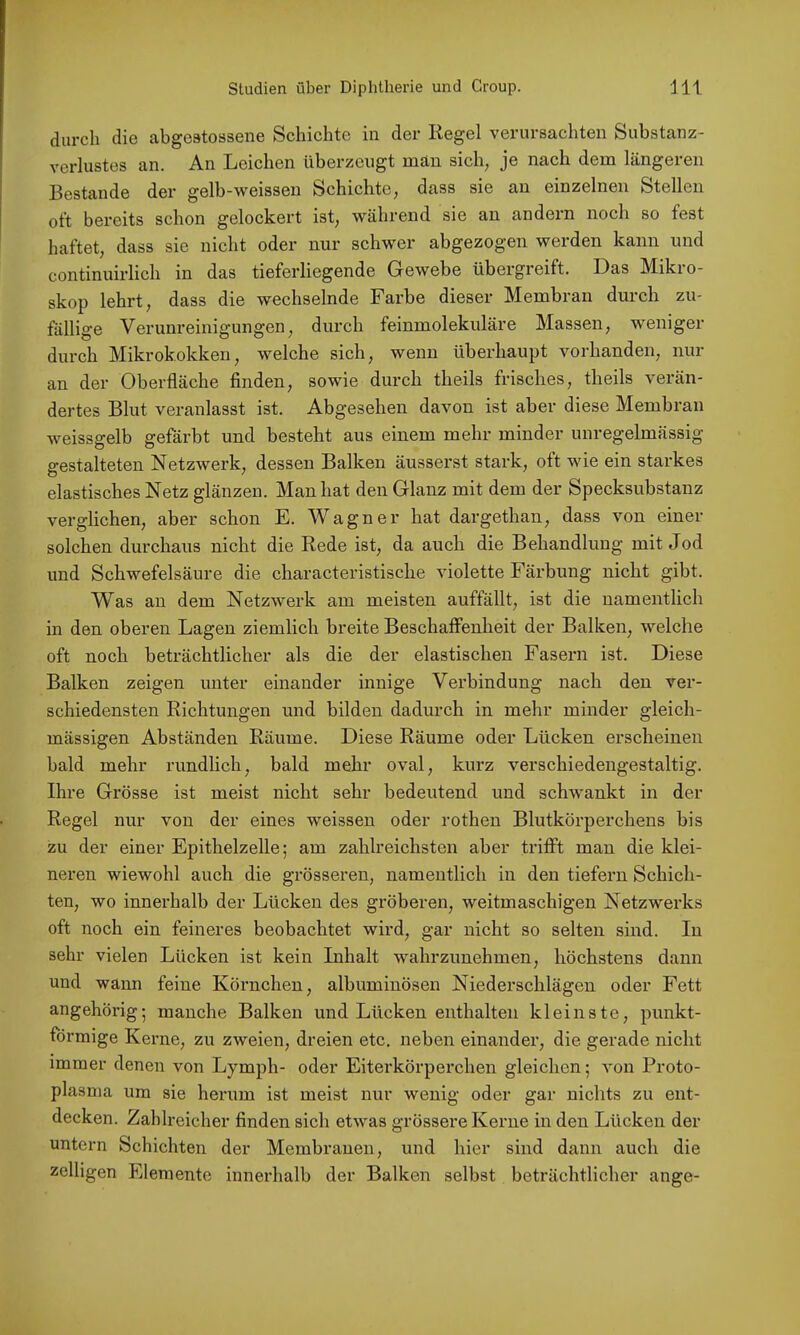 durch die abgestossene Schichte in der Kegel verursachten Substanz- verlustes an. An Leichen überzeugt man sich^ je nach dem längeren Bestände der gelb-weisseu Schichte, dass sie an einzelnen Stellen oft bereits schon gelockert ist, während sie an andern noch so fest haftet, dass sie nicht oder nur schwer abgezogen werden kann und continuirlich in das tieferliegende Gewebe übergreift. Das Mikro- skop lehrt, dass die wechselnde Farbe dieser Membran durch zu- fällige Verunreinigungen, durch feinmolekuläre Massen, weniger durch Mikrokokken, welche sich, wenn überhaupt vorhanden, nur an der Oberfläche finden, sowie durch theils frisches, theils verän- dertes Blut veranlasst ist. Abgesehen davon ist aber diese Membran weissgelb gefärbt und besteht aus einem mehr minder unregelmässig gestalteten Netzwerk, dessen Balken äusserst stark, oft wie ein stax'kes elastisches Netz glänzen. Man hat den Glanz mit dem der Specksubstanz verglichen, aber schon E. Wagner hat dargethan, dass von einer solchen durchaus nicht die Rede ist, da auch die Behandlung mit Jod und Schwefelsäure die characteristische violette Färbung nicht gibt. Was au dem Netzwerk am meisten auffällt, ist die namentlich in den oberen Lagen ziemlich breite Beschaffenheit der Balken, welche oft noch beträchtlicher als die der elastischen Fasern ist. Diese Balken zeigen unter einander innige Verbindung nach den ver- schiedensten Richtungen und bilden dadurch in mehr minder gleich- mässigen Abständen Räume. Diese Räume oder Lücken erscheinen bald mehr rundlich, bald mehr oval, kurz verschiedengestaltig. Ihre Grösse ist meist nicht sehr bedeutend und schwankt in der Regel nur von der eines weissen oder rothen Blutkörperchens bis zu der einer Epithelzelle; am zahlreichsten aber triflPt man die klei- neren wiewohl auch die grösseren, namentlich in den tiefem Schich- ten, wo innerhalb der Lücken des gröberen, weitmaschigen Netzwerks oft noch ein feineres beobachtet wird, gar nicht so selten sind. In sehr vielen Lücken ist kein Inhalt wahrzunehmen, höchstens dann und wann feine Körnchen, albuminösen Niederschlägen oder Fett angehörig; manche Balken und Lücken enthalten kleinste, punkt- förmige Kerne, zu zweien, dreien etc. neben einander, die gerade nicht immer denen von Lymph- oder Eiterkörperchen gleichen; von Proto- plasma um sie herum ist meist nur wenig oder gar nichts zu ent- decken. Zahlreicher finden sich etwas grössere Kerne in den Lücken der untern Schichten der Membranen, und hier sind dann auch die zelligen Elemente innerhalb der Balken selbst beträchtlicher ange-