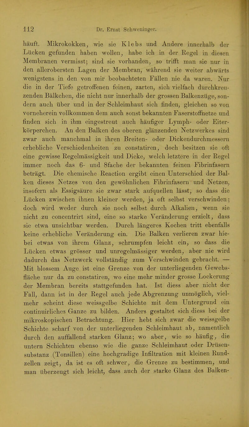 häuft. Mikrokokken, wie sie Klebs und Andere innerhalb der Lücken gefunden haben wollen, habe ich in der Regel in diesen Membranen vermisst; sind sie vorhanden, so trifft man sie nur in den allerobersten Lagen der Membran, während sie weiter abwärts wenigstens in den von mir beobachteten Fällen nie da waren. Nur die in der Tiefe getroffenen feinen, zarten, sich vielfach durchkreu- zenden Bälkchen, die nicht nur innerhalb der grossen Balkenzüge, son- dern auch über und in der Schleimhaut sich finden, gleichen so von vorneherein vollkommen dem auch sonst bekannten Faserstoffnetze und finden sich in ihm eingestreut auch häufiger Lymph- oder Eiter- körperchen. An den Balken des oberen glänzenden Netzwerkes sind zwar auch manchmal in ihren Breiten- oder Dickendurchmessern erhebliche Verschiedenheiten zu constatiren, doch besitzen sie oft eine gewisse Regelmässigkeit und Dicke, welch letztere in der Regel immer noch das 6- und Sfache der bekannten feinen Fibrinfasern beträgt. Die chemische Reaction ergibt einen Unterschied der Bal- ken dieses Netzes von den gewöhnlichen Fibrinfasern und Netzen, insofern als Essigsäure sie zwar stark aufquellen lässt, so dass die Lücken zwischen ihnen kleiner werden, ja oft selbst verschwinden; doch wird weder durch sie noch selbst durch Alkalien, wenn sie nicht zu concentrirt sind, eine so starke Veränderung erzielt, dass sie etwa unsichtbar werden. Durch längeres Kochen tritt ebenfalls keine erhebliche Veränderung ein. Die Balken verlieren zwar hie- bei etwas von ihrem Glanz, schrumpfen leicht ein, so dass die Lücken etwas grösser und unregelmässiger werden, aber nie wird dadurch das Netzwerk vollständig zum Verschwinden gebracht. — Mit blossem Auge ist eine Grenze von der unterliegenden GeAvebs- fläche nur da zu constatiren, wo eine mehr minder grosse Lockerung der Membran bereits stattgefunden hat. Ist diess aber nicht der Fall, dann ist in der Regel auch jede Abgrenzung unmöglich, viel- mehr scheint diese weissgelbe Schichte mit dem Untergrund ein continuirliches Ganze zu bilden. Anders gestaltet sich diess bei der mikroskopischen Betrachtung. Hier hebt sich zwar die weissgelbe Schichte scharf von der unterliegenden Schleimhaut ab, namentlich durch den auffallend starken Glanz; wo aber, wie so häufig, die untern Schichten ebenso wie die ganze Schleimhaut oder Drüseu- substanz (Tonsillen) eine hochgradige Infiltration mit kleinen Rund- zellen zeigt, da ist es oft schwer, die Grenze zu bestimmen, und man überzeugt sich leicht, dass auch der starke Glanz des Balken-