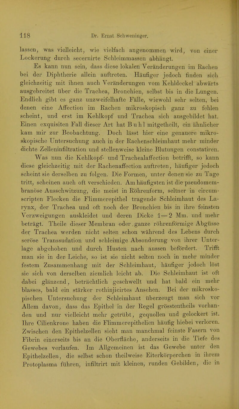 lassen, was vielleicht, wie vielfach angenommen wird, von einer Lockerung durch secernirte Scldeimmasscn abhängt. Es kann nun sein, dass diese lokalen Veränderungen im Rachen bei der Diphtherie allein auftreten. Häufiger jedoch finden sich gleichzeitig mit ihnen auch Veränderungen vom Kehldeckel abwärts ausgebreitet über die Trachea, Bronchien, selbst bis in die Lungen. Endlich gibt es ganz unzweifelhafte Fälle, wiewohl sehr selten, bei denen eine Atfection im Rachen mikroskopisch ganz zu fehlen scheint, und erst im Kehlkopf und Trachea sich ausgebildet hat. Einen exquisiten Fall dieser Art hat Buhl mitgetheilt, ein ähnlicher kam mir zur Beobachtung. Doch lässt hier eine genauere mikro- skopische Untersuchung auch in der Rachenschleimhaut mehr minder dichte Zelleninfiltration und stellenweise kleine Blutungen constatiren. Was nun die Kehlkopf- und Trachealatfection betrifft, so kann diese gleichzeitig mit der Rachenaffection auftreten, häufiger jedoch scheint sie derselben zu folgen. Die Formen, unter denen sie zu Tage tritt, scheinen auch oft verschieden. Am häufigsten ist die pseudomem- branöse Ausschwitzung, die meist in Röhrenform, seltner in circum- scripten Flecken die Flimmerepithel tragende Schleimhaut des La- rynx, der Trachea und oft noch der Bronchien bis in ihre feinsten Verzweigungen auskleidet und deren Dicke 1—2 Mm. und mehr beträgt. Theile dieser Membran oder. ganze röhrenförmige Abgüsse der Trachea werden nicht selten schon während des Lebens durch seröse Transsudation nnd schleimige Absonderung von ihrer Unter- lage abgehoben nnd durch Husten nach aussen befördert. Trifft man sie in der- Leiche, so ist sie nicht selten noch in mehr minder festem Zusammenhang mit der Schleimhaut, häufiger jedoch löst sie sich von derselben ziemlich leicht ab. Die Schleimhaut ist oft dabei glänzend, beträchtlich geschwellt und hat bald ein mehr blasses, bald ein stärker rothinjicirtes Ansehen. Bei der mikrosko- pischen Untersuchung der Schleimhaut überzeugt man sich vor Allem davon, dass das Epithel in der Regel grösstentheils vorhan- den und nur vielleicht mehr getrübt, gequollen und gelockert ist. Ihre Cilienkrone haben die Flimmerepithelien häufig hiebei verloren. Zwischen den Epithelzellen sieht man manchmal feinste Fasern von Fibrin einerseits bis an die Oberfläche, anderseits in die Tiefe des Gewebes verlaufen. Im Allgemeinen ist das Gewebe unter den Epithelzellen, die selbst schon theilweise Eiterkörperchen in ihrem Protoplasma führen, infiltrirt mit kleinen, runden Gebilden, die in