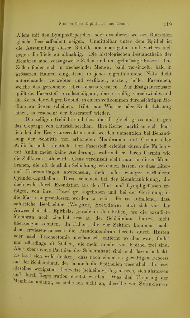 Allem mit den Lymphkörperchen oder exsudirten weissen Blutzellen gleiche Beschafi’enheit zeigen. Unmittelbar unter dem Epithel ist die Ansammlung dieser Gebilde am massigsten und verliert sich gegen die Tiefe zu allmählig. Die histologischen Bostandtheile der Membran sind vorzugsweise Zellen und unregelmässige Fasern. Die Zellen finden sich in wechselnder Menge^ bald vereinzelt, bald in grösseren Haufen eingestreut in jenes eigenthümliche Netz dicht untereinander verwebter und verfilzter, zarter, heller Fäserchen, welche das geronnene Fibrin characterisiren. Auf Essigsäurezusatz quillt der Faserstoff so vollständig auf, dass er völlig verschwindet und • die Kerne der zelligen Gebilde in einem vollkommen durchsichtigen Me- dium zu liegen scheinen. Gibt man Wasser oder Kochsalzlösung hinzu, so erscheint der Faserstoff wieder. Die zelligen Gebilde sind fast überall gleich gross und tragen das Gepräge von Eiterkörperchen. Ihre Kerne markiren sich deut- lich bei der Essigsäurereaktion und werden namentlich bei Behand- lung der Schnitte von erhärteten Membranen mit Carmin oder Anilin besonders deutlich. Der Faserstoff erleidet durch die Färbung mit Anilin meist keine Aenderung, während er durch Carmin wie die Zellkerne roth wird. Ganz vereinzelt sieht man in diesen Mem- branen, die oft deutliche Schichtung erkennen lassen, so dass Eiter- und Faserstofflagen abwechseln, mehr oder weniger verändei’te Cylinder-Epithelien. Diese scheinen bei der Membranbildung, die doch wohl durch Exsudation aus den Blut- und Lymphgefässen er- folgte, von ihrer Unterlage abgehoben und bei der Gerinnung in die Masse eingeschlossen worden zu sein. Es ist auffallend, dass zahlieiche Beobachter (M^agner, Steudener etc.) sich von der Anwesenheit des Epithels, gerade in den Fällen, wo die exsudirte Membran noch ziemlich fest an der Schleimhaut haftet, nicht überzeugen konnten. In Fällen, die zur Sektion kommen, nach- dem erwiesenermassen die Pseudomembran bereits durch Plusten odei nach Tracheotomie mechanisch entfernt worden war, findet man allerdings oft Stellen, die mehr minder von Epithel frei sind. Aber ebensoviele Parthien der Schleimhaut sind noch davon bedeckt. Es lässt sich wohl denken, dass nach einem so gewaltigen Process auf dei Schleimhaut, der ja auch die Epithelien wesentlich alterirte, dieselben wenigstens theilweise (schleimig) degeneriren, sich abstossen mc durch Kegeneration ersetzt werden. W^as den Ursprung der Membran anlangt, so .stehe ich nicht an, dieselbe wie Steudener