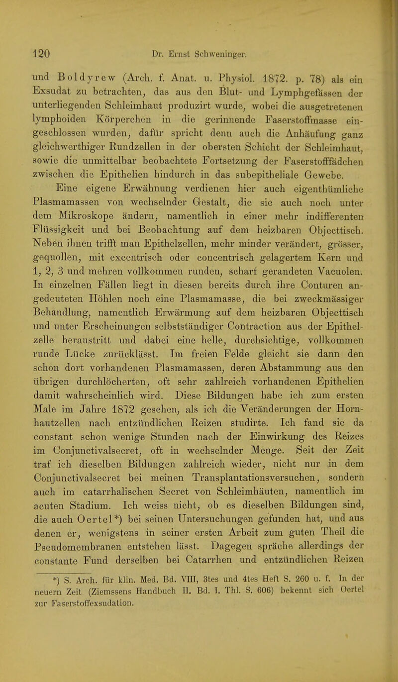 und Boldyrew (Arch. f. Anat. u. Physiol. 1872. p. 78) als ein Exsudat zu betrachten, das aus den Blut- und Lymphgefässen der unterliegenden Schleimhaut produzirt wurde, wobei die ausgetretenen lymphoiden Körperchen in die gerinnende FaserstofFmasse ein- geschlossen wurden, dafüi’ spricht denn auch die Anhäufung ganz gleichwerthiger Ruudzellen in der obersten Schicht der Schleimhaut, sowie die unmittelbar beobachtete Fortsetzung der FaserstofFfädchen zwischen die Epithelien hindurch in das subepitheliale Gewebe. Eine eigene Erwähnung verdienen hier auch eigenthümliche Plasmamassen von wechselnder Gestalt, die sie auch noch unter dem Mikroskope ändern, namentlich in einer mehr indifFerenten Flüssigkeit und bei Beobachtung auf dem heizbaren Objecttisch. Neben ihnen trifFt man Epithelzellen, mehr minder verändert, grösser, gequollen, mit excentrisch oder concentrisch gelagertem Kern und 1, 2, 3 und mehren vollkommen runden, scharf gerandeten Vacuolen. In einzelnen Fällen liegt in diesen bereits durch ihre Conturen an- gedeuteten Höhlen noch eine Plasmamasse, die bei zweckmässiger Behandlung, namentlich Erwärmung auf dem heizbaren Objecttisch und unter Erscheinungen selbstständiger Contraction aus der Epithel- zelle heraustritt und dabei eine helle, durchsichtige, vollkommen runde Lücke zurücklässt. Im freien Felde gleicht sie dann den schon dort vorhandenen Plasmamassen, deren Abstammung aus den übrigen durchlöcherten, oft sehr zahlreich vorhandenen Epithelien damit wahrscheinlich wird. Diese Bildungen habe ich zum ersten Male im Jahre 1872 gesehen, als ich die Veränderungen der Horn- hautzellen nach entzündlichen Reizen studirte. Ich fand sie da constant schon wenige Stunden nach der Einwirkung des Reizes im Conjunctivalsecret, oft in wechselnder Menge. Seit der Zeit traf ich dieselben Bildungen zahlreich wieder, nicht nur in dem Conjunctivalsecret bei meinen Transplantationsversuchen, sondern auch im catarrhalischen Secret von Schleimhäuten, namentlich im acuten Stadium. Ich weiss nicht, ob es dieselben Bildungen sind, die auch Oertel *) bei seinen Untersuchungen gefunden hat, und aus denen er, wenigstens in seiner ersten Arbeit zum guten Theil die Pseudomembranen entstehen lässt. Dagegen spräche allerdings der constante Fund derselben bei Catarrhen und entzündlichen Reizen *) S. Arch. für klin. Med. Bd. VIII, 3tes und 4tes Heft S. 260 u. f. In der neuern Zeit (Ziemssens Handbuch II. Bd. I. Thl. S. 606) bekennt sich Oertel zur Faserstoffexsudation.