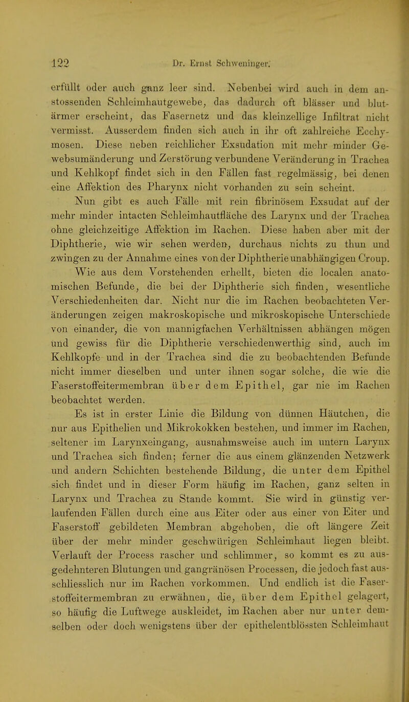 erfüllt oder auch ganz leer sind. Nebenbei wird auch in dem an- stossenden Schleimhautgewebe, das dadurch oft blässer und blut- armer erscheint, das Fasernetz und das kleinzellige Infiltrat nicht vermisst. Ausserdem finden sich auch in ihr oft zahlreiche Ecchy- mosen. Diese neben reichlicher Exsudation mit mehr minder Ge- I websumänderung und Zerstörung verbundene Veränderung in Trachea und Kehlkopf findet sich in den Fällen fast regelmässig, bei denen ^ eine Affektion des Pharynx nicht vox’handen zu sein scheint. Nun gibt es auch Fälle mit rein fibrinösem Exsudat auf der f mehr minder intacten Schleimhautfläche des Larynx und der Trachea | ohne gleichzeitige Affektion im Rachen. Diese haben aber mit der ♦ Diphtherie, wie wir sehen werden, durchaus nichts zu thun und | zwingen zu der Annahme eines von der Diphtherie unabhängigen Croup. Wie aus dem Vorstehenden erhellt, bieten die localen anato- ; mischen Befunde, die bei der Diphtherie sich finden, wesentliche Verschiedenheiten dar. Nicht nur die im Rachen beobachteten Ver- ■ änderungen zeigen makroskopische und mikroskopische Unterschiede von einander, die von mannigfachen Verhältnissen abhängen mögen ( und gewiss für die Diphtherie verschiedenwerthig sind, auch im ' Kehlkopfe und in der Trachea sind die zu beobachtenden Befunde nicht immer dieselben und unter ihnen sogar solche, die wie die Faserstofifeitermembran über dem Epithel, gar nie im Rachen beobachtet werden. Es ist in erster Linie die Bildung von dünnen Häutchen, die nur aus Epithelien und Mikrokokken bestehen, und immer im Rachen, seltener im Larynxeingang, ausnahmsweise auch im untern Lai-ynx und Trachea sich finden; ferner die aus einem glänzenden Netzwerk und andern Schichten bestehende Bildung, die unter dem Epithel sich findet und in dieser Form häufig im Rachen, ganz selten in Larynx und Trachea zu Stande kommt. Sie wird in günstig ver- laufenden Fällen durch eine aus Eiter oder aus einer von Eiter und Faserstoff gebildeten Membran abgehoben, die oft längere Zeit über der mehr minder geschwürigen Schleimhaut liegen bleibt. Verlauft der Process rascher und schlimmer, so kommt es zu aus- gedehnteren Blutungen und gangränösen Processen, die jedoch fast aus- schliesslich nur im Rachen Vorkommen. Und endlich ist die Faser- stoffeitermembran zu erwähnen, die, über dem Epithel gelagert, so häufig die Luftwege auskleidet, im Rachen aber nur unter dem- selben oder doch wenigstens über der epithelentblössten Schleimhaut