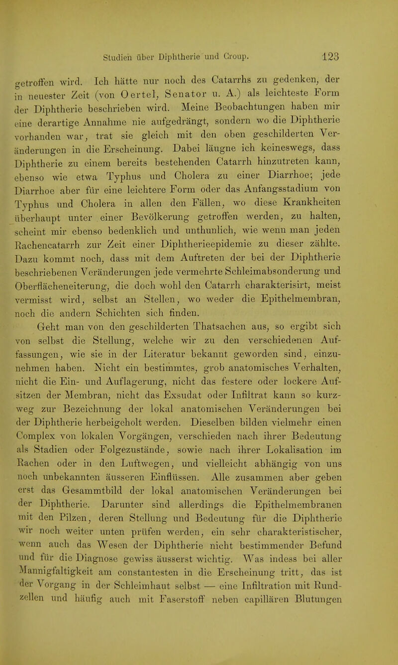 c^etroffen wird. Ich hätte nur noch des Catarrhs zu gedenken, der in neuester Zeit (von Oertel, Senator u. A.) als leichteste Form der Diphtherie beschrieben Avird. Meine Beobachtungen haben mir eine derartige Annahme nie aufgedrängt, sondern wo die Diphtherie vorhanden war, trat sie gleich mit den oben geschilderten Ver- änderungen in die Erscheinung. Dabei läugne ich keineswegs, dass Diphtherie zu einem bereits bestehenden Catarrh hinzutreten kann, ebenso wie etwa Typhus und Cholera zu einer Diarrhoe-, jede Diarrhoe aber für eine leichtere Form oder das Anfangsstadium von Typhus und Cholera in allen den Fällen, wo diese Krankheiten überhaupt unter einer Bevölkerung getroffen werden, zu halten, scheint mir ebenso bedenklich und unthunlich, wie wenn man jeden Rachencatarrh zur Zeit einer Diphtherieepidemie zu dieser zählte. Dazu kommt noch, dass mit dem Auftreten der bei der Diphtherie beschriebenen Veränderungen jede vermehrte Schleimabsonderung und Oberflächeneiterung, die doch wohl den Catarrh charakterisirt, meist vermisst wird, selbst an Stellen, wo weder die Epithelmembran, noch die andern Schichten sich finden. Geht man von den geschilderten Thatsachen aus, so er-gibt sich von selbst die Stellung, welche wir zu den verschiedenen Auf- fassungen, wie sie in der Literatur bekannt geworden sind, einzu- nehmen haben. Nicht ein bestimmtes, grob anatomisches Verhalten, nicht die Ein- und Auflagerung, nicht das festere oder lockere Auf- sitzen der Membran, nicht das Exsudat oder Infiltrat kann so kurz- weg zur Bezeichnung der lokal anatomischen Vei’änderungen bei der Diphtherie herbeigeholt werden. Dieselben bilden vielmehr einen Complex von lokalen Vorgängen, verschieden nach ihrer Bedeutung als Stadien oder Folgezustände, sowie nach ihrer Lokalisation im Rachen oder in den Luftwegen, und vielleicht abhängig von uns noch unbekannten äusseren Einflüssen. Alle zusammen aber geben erst das Gesammtbild der lokal anatomischen Veränderungen bei der Diphtherie. Darunter sind allerdings die Epithelmembranen mit den Pilzen, deren Stellung und Bedeutung für die Diphtherie wir noch weiter unten prüfen werden, ein sehr charakteristischer, Avcnn auch das Wesen der Diphtherie nicht bestimmender Befund und für die Diagnose gewiss äusserst wichtig. Was indess bei aller Mannigfaltigkeit am constantesten in die Erscheinung tritt, das ist der Vorgang in der Schleimhaut selbst — eine Infiltration mit Rund- zellen und häufig auch mit Faserstoff neben capillären Blutungen