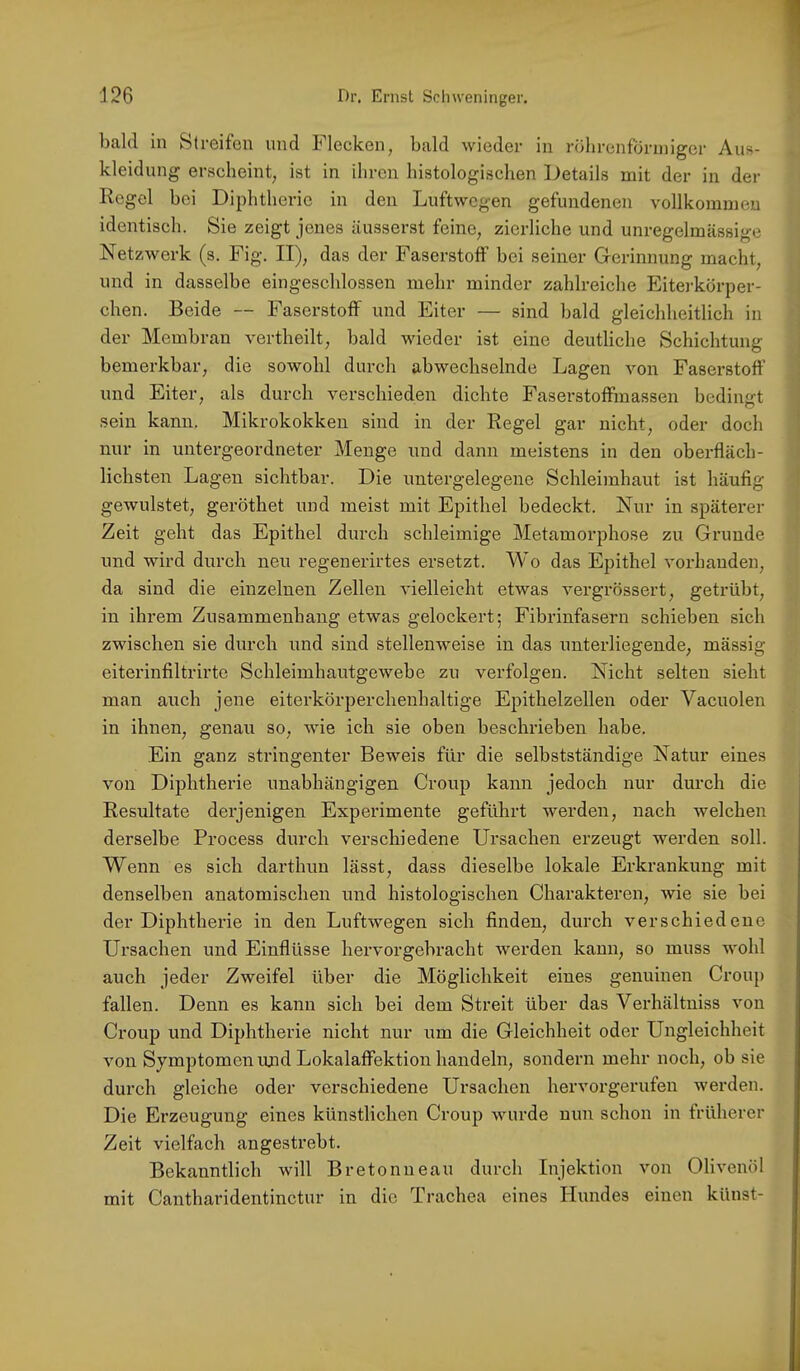 bald in Stroifon und blecken^ bald wieder in röbrenfbriniger Aus- kleidung erscheint, ist in ihren histologischen Details mit der in der Regel bei Diphtherie in den Luftwegen gefundenen vollkommen identisch. Sie zeigt jenes äusserst feine, zierliche und unregelmässige Netzwerk (s. Fig. II), das der Faserstoff bei seiner Gerinnung macht, und in dasselbe eingeschlossen mehr minder zahlreiche Eiterkörper- chen. Beide — Faserstoff und Eiter — sind bald gleichheitlich in der Membran vertbeilt, bald wieder ist eine deutliche Schichtung bemerkbar, die sowohl durch abwechselnde Lagen von Faserstoff und Eiter, als durch verschieden dichte Faserstoffmassen bediimt sein kann. Mikrokokken sind in der Regel gar nicht, oder doch nur in untergeordneter Menge und dann meistens in den oberfläch- lichsten Lagen sichtbar. Die untergelegene Schleimhaut ist häufig gewulstet, geröthet und meist mit Epithel bedeckt. Nur in späterer Zeit geht das Epithel durch schleimige Metamorphose zu Grunde und wird durch neu regenerirtes ersetzt. Wo das Epithel vorhanden, da sind die einzelnen Zellen vielleicht etwas vergrössert, getrübt, in ihrem Zusammenhang etwas gelockert; Fibrinfasern schieben sich zwischen sie durch und sind stellenweise in das unterliegende, mässig eiterinfiltrirte Schleimhautgewebe zu verfolgen. Nicht selten sieht man auch jene eiterkörijerchenhaltige Epithelzellen oder Vacuolen in ihnen, genau so, wie ich sie oben beschrieben habe. Ein ganz stringenter Beweis für die selbstständige Natur eines von Diphtherie unabhängigen Croup kann jedoch nur durch die Resultate derjenigen Experimente geführt werden, nach welchen derselbe Process durch verschiedene Ursachen erzeugt werden soll. Wenn es sich darthun lässt, dass dieselbe lokale Erkrankung mit denselben anatomischen und histologischen Charakteren, wie sie bei der Diphtherie in den Luftwegen sich finden, durch verschiedene Ursachen und Einflüsse hervorgebracht werden kann, so muss wohl auch jeder Zweifel über die Möglichkeit eines genuinen Croup fallen. Denn es kann sich bei dem Streit über das Verhältniss von Croup und Diphtherie nicht nur um die Gleichheit oder Ungleichheit von Symptomen imd Lokalaffektion handeln, sondern mehr noch, ob sie durch gleiche oder verschiedene Ursachen hervorgerufen werden. Die Erzeugung eines künstlichen Croup wurde nun schon in früherer Zeit vielfach angestrebt. Bekanntlich will Bretonneau durch Injektion von Olivenöl mit Cantharidentinctur in die Trachea eines Hundes einen künst-