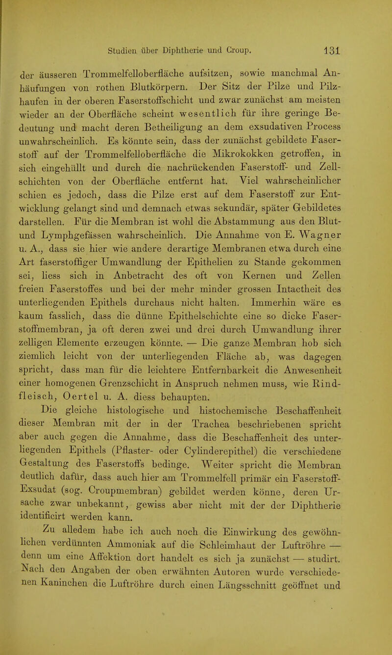 der äusseren Trommelfelloberfläche aufsitzen, sowie manchmal An- häufungen von rothen Blutkörpern. Der Sitz der Pilze und Pilz- haufen in der oberen Faserstoffschicht und zwar zunächst am meisten Avieder an der Oberfläche scheint wesentlich für ihre geringe Be- deutung und macht deren Betheiligung an dem exsudativen Process unwahrscheinlich. Es könnte sein, dass der zunächst gebildete Faser- stoff auf der Trommelfelloberfläche die Mikrokokken getroffen, in sich eingehüllt und durch die nachrückenden Faserstoff- und Zell- schichten von der Oberfläche entfernt hat. Viel wahrscheinlicher schien es jedoch, dass die Pilze erst auf dem Faserstoff zur Ent- wicklung gelangt sind und demnach etwas sekundär, später Gebildetes darstellen. Für die Membran ist wohl die Abstammung aus den Blut- und Lymphgefässen wahrscheinlich. Die Annahme von E. Wagner u. A., dass sie hier wie andere derartige Membranen etwa durch eine Ai’t faserstoffiger Umwandlung der Epithelien zu Stande gekommen sei, liess sich in Anbetracht des oft von Kernen und Zellen freien Faserstoffes und bei der mehr minder grossen Intactheit des unterliegenden Epithels durchaus nicht halten. Immerhin wäre es kaum fasslich, dass die dünne Epithelschichte eine so dicke Faser- stoffmembran, ja oft deren zwei und drei durch Umwandlung ihrer zelligen Elemente erzeugen könnte. — Die ganze Membran hob sich ziemlich leicht von der rmterliegenden Fläche ab, was dagegen spricht, dass man für die leichtere Entfernbarkeit die Anwesenheit einer homogenen Grenzschicht in Anspruch nehmen muss, wie Rind- fleisch, Oertel u. A. diess behaupten. Die gleiche histologische und histochemische Beschaffenheit dieser Membran mit der in der Trachea beschriebenen spricht aber auch gegen die Annahme, dass die Beschaffenheit des unter- liegenden Epithels (Pflaster- oder Cylinderepithel) die verschiedene Gestaltung des Faserstoffs bedinge. Weiter spricht die Membran deutlich dafür, dass auch hier am Trommelfell primär ein Faserstoff- Exsudat (sog. Croupmembran) gebildet werden könne, deren Ur- sache zwar unbekannt, gewiss aber nicht mit der der Diphthei'ie identificirt werden kann. Zu alledem habe ich auch noch die Einwirkung des gewöhn- lichen verdünnten Ammoniak auf die Schleimhaut der Luftröhre — denn um eine Affektion dort handelt es sich ja zunächst — studirt. Nach den Angaben der oben erwähnten Autoren wurde verschiede- nen Kaninchen die Luftröhre durch einen Längsschnitt geöffnet und