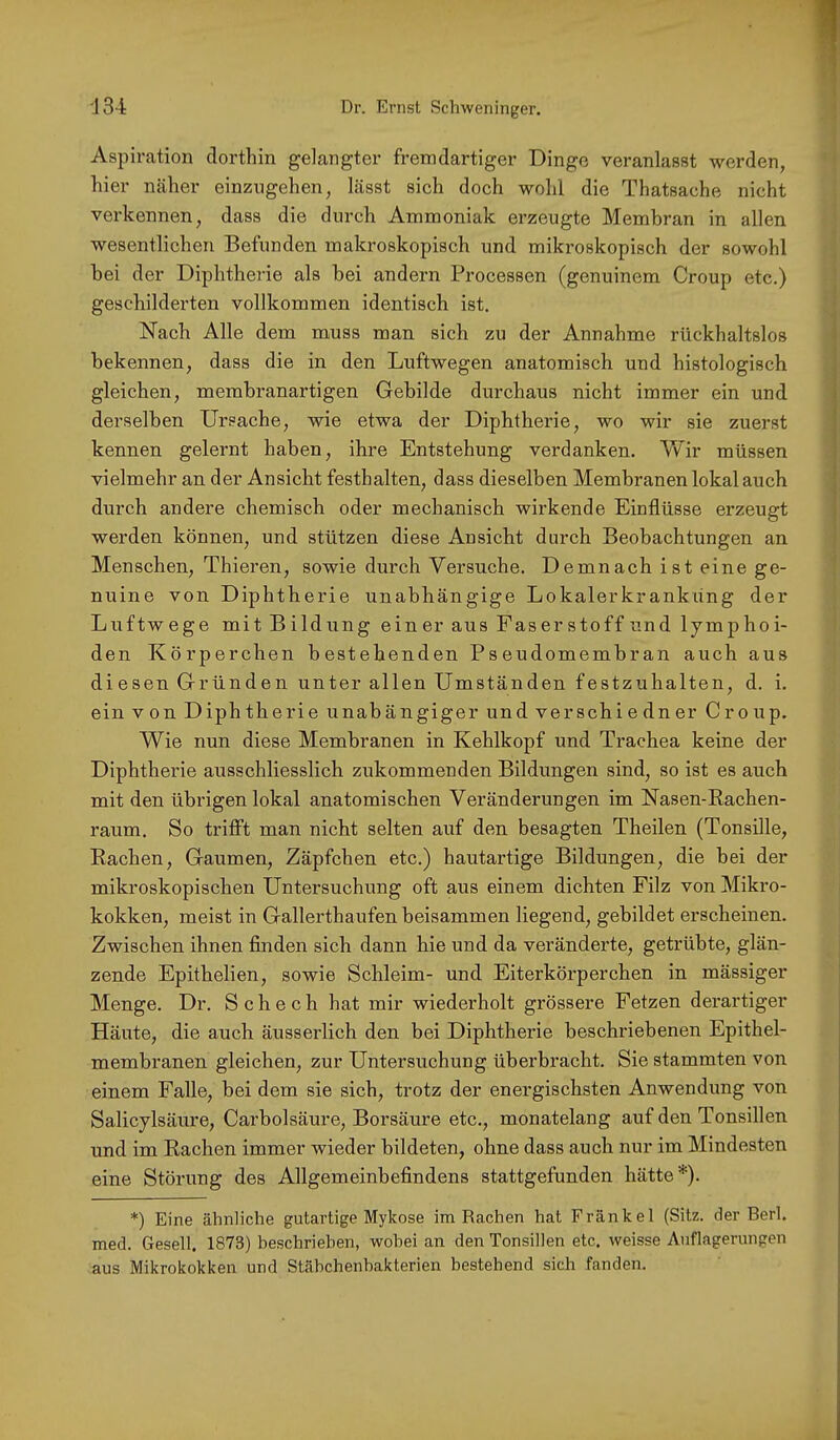 Aspiration dorthin gelangter fremdartiger Dinge veranlasst werden, hier näher einzngehen, lässt sich doch wohl die Thatsache nicht verkennen, dass die durch Ammoniak erzeugte Membran in allen wesentlichen Befunden makroskopisch und mikroskopisch der sowohl bei der Diphtherie als bei andern Processen (genuinem Croup etc.) geschilderten vollkommen identisch ist. Nach Alle dem muss man sich zu der Annahme rückhaltslos bekennen, dass die in den Luftwegen anatomisch und histologisch gleichen, membranartigen Gebilde durchaus nicht immer ein und derselben Ursache, wie etwa der Diphtherie, wo wir sie zuerst kennen gelernt haben, ihre Entstehung verdanken. Wir müssen vielmehr an der Ansicht festhalten, dass dieselben Membranen lokal auch durch andere chemisch oder mechanisch wirkende Einflüsse erzeugt werden können, und stützen diese Ansicht durch Beobachtungen an Menschen, Thieren, sowie durch Versuche. Demnach ist eine ge- nuine von Diphtherie unabhängige Lokalerkranküng der Luftwege mit Bildung einer aus Faserstoffund lymphoi- den Körperchen bestehenden Pseudomembran auch aus diesen Gründen unter allen Umständen festzuhalten, d. i. ein von Diphtherie unabängiger und verschiedner Croup. W^ie nun diese Membranen in Kehlkopf und Trachea keine der Diphtherie ausschliesslich zukommenden Bildungen sind, so ist es auch mit den übrigen lokal anatomischen Veränderungen im Nasen-Eachen- raum. So trifft man nicht selten auf den besagten Theilen (Tonsille, Eachen, Gaumen, Zäpfchen etc.) hautartige Bildungen, die bei der mikroskopischen Untersuchung oft aus einem dichten Filz von Mikro- kokken, meist in Gallerthaufen beisammen liegend, gebildet erscheinen. Zwischen ihnen finden sich dann hie und da veränderte, getrübte, glän- zende Epithelien, sowie Schleim- und Eiterkörperchen in mässiger Menge. Dr. Schech hat mir wiederholt grössere Fetzen dei’artiger Häute, die auch äusserlich den bei Diphtherie beschriebenen Epithel- membranen gleichen, zur Untersuchung überbracht. Sie stammten von einem Falle, bei dem sie sich, trotz der energischsten Anwendung von Salicylsäure, Carbolsäure, Borsäure etc., monatelang auf den Tonsillen und im Rachen immer wieder bildeten, ohne dass auch nur im Mindesten eine Störung des Allgemeinbefindens stattgefunden hätte*). *) Eine ähnliche gutartige Mykose im Rachen hat Frankel (Sitz, der Berl. med. Gesell. 1873) heschriehen, wobei an den Tonsillen etc. weisse Auflagerungen aus Mikrokokken und Stähchenhakterien bestehend sich fanden.