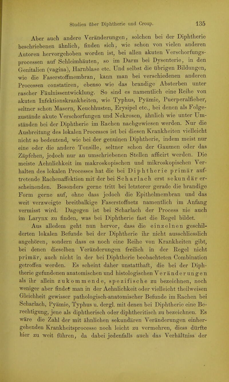 Aber auch andere Veränderungen, solchen bei der Diphtherie beschriebenen ähnlich, finden sich, wie schon von vielen anderen Autoren hervorgehoben worden ist, bei allen akuten Verschorfungs- processen auf Schleimhäuten, so im Darm bei Dysenterie, in den Genitalien (vagina), Harnblase etc. Und selbst die übrigen Bildungen, wie die Faserstoffmembran, kann man bei verschiedenen anderen Processen constatiren, ebenso wie das brandige Absterben unter rascher Fäulnissentwicklung. So sind es namentlich eine Reihe von akuten Infektionskrankheiten, wie Typhus, Pyämie, Puerperalfieber, seltner schon Masern, Keuchhusten, Erysipel etc., bei denen als Folge- zustände akute Verschorfungen und Nekrosen, ähnlich wie unter Um- ständen bei der Diphtherie im Rachen nachgewiesen werden. Nur die Ausbreitung des lokalen Processes ist bei diesen Krankheiten vielleicht nicht so bedeutend, wie bei der genuinen Diphtherie, indem meist nur eine oder die andere Tonsille, seltner schon der Gaumen oder das Zäpfchen, jedoch nur an umschriebenen Stellen afficirt werden. Die meiste Aehnlichkeit im makroskopischen und mikroskopischen Ver- halten des lokalen Processes hat die bei Diphtherie primär auf- tretende Rachenaffektion mit der bei Scharlach erst sekundär er- scheinenden. Besonders gerne tritt bei letzterer gerade die brandige Form gerne auf, ohne dass jedoch die Epithelmembran und das weit verzweigte breitbalkige Faserstoffhetz namentlich im Anfang vermisst wird. Dagegen ist bei Scharlach der Process nie auch im Larynx zu finden, was bei Diphtherie fast die Regel bildet. Aus alledem geht nun hervor, dass die einzelnen geschil- derten lokalen Befunde bei der Diphtherie ihr nicht ausschliesslich angehören, sondern dass es noch eine Reihe von Krankheiten gibt, bei denen dieselben Veränderungen freilich in der Regel nicht primär, auch nicht in der bei Diphtherie beobachteten Combination getroffen werden. Es scheint daher unstatthaft, die bei der Diph- therie gefundenen anatomischen und histologischen Veränderungen als ihr allein zukommende, spezifische zu bezeichnen, noch weniger aber findet man in der Aehnlichkeit oder vielleicht theilweisen Gleichheit gewisser pathologisch-anatomischer Befunde im Rachen bei Scharlach, Pyämie, Typhus u. dergl. mit denen bei Diphtherie eine Be- rechtigung, jene als diphtherisch oder diphtheritisch zu bezeichnen. Es wäre die Zahl der mit ähnlichen sekundären Veränderungen einher- gehenden Krankheitsprocesse noch leicht zu vermehren, diess dürfte hier zu weit führen, da dabei jedenfalls auch das Verhältniss der