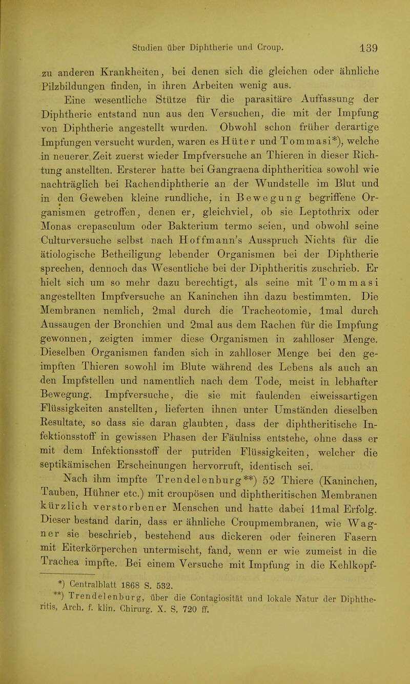 zu anderen Krankheiten, bei denen sich die gleichen oder ähnliche Pilzbildungen finden, in ihren Arbeiten wenig aus. Eine wesentliche Stütze für die parasitäre Auffassung der Diphtherie entstand nun aus den Versuchen, die mit der Impfung von Diphtherie angestellt wurden. Obwohl schon früher derartige Impfungen vei'sucht wurden, waren es Plüter und Tommasi*), welche in neuerer Zeit zuerst wieder Impfversuche an Thieren in dieser Rich- tung anstellten. Ersterer hatte bei Gangraena diphtheritica sowohl wie nachträglich bei Rachendiphtherie an der Wundstelle im Blut und in den Geweben kleine rundliche, in Bewegung begriffene Or- ganismen getroflPen, denen er, gleichviel, ob sie Leptothrix oder Monas crepasculum oder Bakterium termo seien, und obwohl seine Cidturversuche selbst nach Hoffmann’s Ausspruch Nichts für die ätiologische Betheiligung lebender Organismen bei der Diphtherie sprechen, dennoch das Wesentliche bei der Diphtheritis zuschrieb. Er hielt sich um so mehr dazu berechtigt, als seine mit Tommasi angestellten Impfversuche an Kaninchen ihn dazu bestimmten. Die Membranen nemlich, 2mal durch die Tracheotomie, Imal durch Aussaugen der Bronchien und 2mal aus dem Rachen für die Impfung gewonnen, zeigten immer diese Organismen in zahlloser Menge. Dieselben Organismen fanden sich in zahlloser Menge bei den ge- impften Thieren sowohl im Blute während des Lebens als auch an den Impfstellen und namentlich nach dem Tode, meist in lebhafter Bewegung. Impfversuche, die sie mit faulenden eiweissartigen Flüssigkeiten anstellten, lieferten ihnen unter Umständen dieselben Resultate, so dass sie daran glaubten, dass der diphtheritische In- fektionsstoff in gewissen Phasen der Fäulniss entstehe, ohne dass er mit dem Infektionsstoff der putriden Flüssigkeiten, welcher die septikämischen Erscheinungen hervorruft, identisch sei. Nach ihm impfte Trendelenburg**) 52 Thiere (Kaninchen, Tauben, Hühner etc.) mit croupösen und diphtheritischen Membranen kürzlich verstorbener Menschen und hatte dabei IImal Erfolg. Dieser bestand darin, dass er ähnliche Croupmembranen, wie W^ag- ner sie beschrieb, bestehend aus dickeren oder feineren Fasern mit Eiterkörperchen untermischt, fand, wenn er wie zumeist in die T-iachea impfte. Bei einem Versuche mit Impfung in die Kehlkopf- *) Centralblatt 1868 S. 532. **) Trendelenburg, über die Contagiosität und lokale Natur der Diphtbe- ritis, Arch. f. klin. Chirurg. X. S. 720 ff.