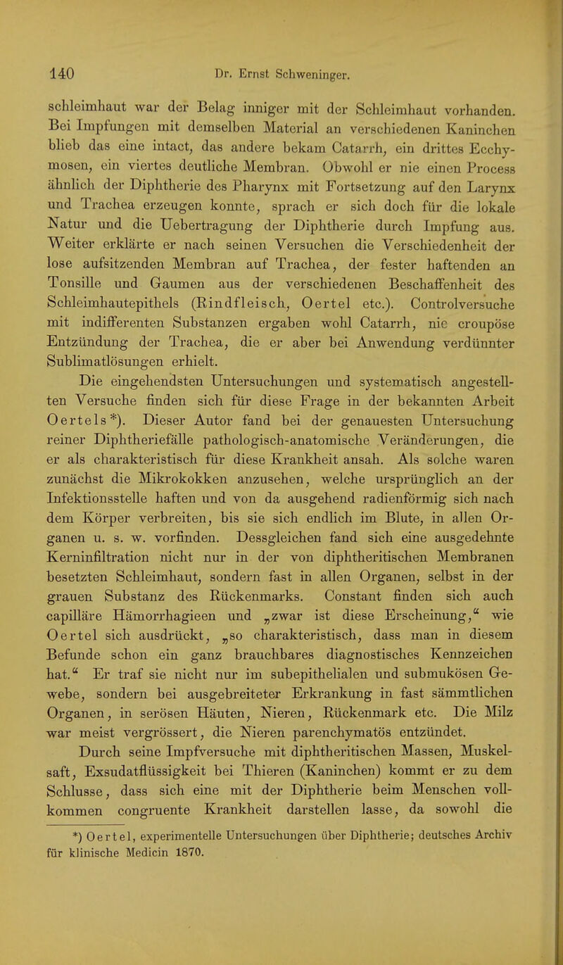 Schleimhaut war der Belag inniger mit der Schleimhaut vorhanden. Bei Impfungen mit demselben Material an verschiedenen Kaninchen blieb das eine intact, das andere bekam Catarrh, ein drittes Ecchy- mosen, ein viertes deutliche Membran. Obwohl er nie einen Process ähnlich der Diphtherie des Pharynx mit Fortsetzung auf den Larynx und Trachea erzeugen konnte, sprach er sich doch für die lokale Natur und die Uebertragung der Diphtherie durch Impfung aus. Weiter erklärte er nach seinen Versuchen die Verschiedenheit der lose aufsitzenden Membran auf Trachea, der fester haftenden an Tonsille und Gaumen aus der verschiedenen Beschaffenheit des Schleimhautepithels (Rindfleisch., Oertel etc.). Controlversuche mit indifferenten Substanzen ergaben wohl Catarrh, nie croupöse Entzündung der Trachea, die er aber bei Anwendung verdünnter Sublimatlösungen erhielt. Die eingehendsten Untersuchungen und systematisch angestell- ten Versuche finden sich für diese Frage in der bekannten Arbeit Oertels*). Dieser Autor fand bei der genauesten Untersuchung reiner Diphtheriefälle pathologisch-anatomische Veränderungen, die er als charakteristisch für diese Krankheit ansah. Als solche waren zunächst die Mikrokokken anzusehen, welche ursprünglich an der Infektionsstelle haften und von da ausgehend radienförmig sich nach dem Körper verbreiten, bis sie sich endlich im Blute, in allen Or- ganen u. s. w. vorfinden. Dessgleichen fand sich eine ausgedehnte Kerninfiltration nicht nur in der von diphtheritischen Membranen besetzten Schleimhaut, sondern fast in allen Organen, selbst in der grauen Substanz des Rückenmarks. Constant finden sich auch capilläre HämoiThagieen und „zwar ist diese Erscheinung,“ wie Oertel sich ausdrückt, „so charakteristisch, dass man in diesem Befunde schon ein ganz brauchbares diagnostisches Kennzeichen hat.“ Er traf sie nicht nur im subepithelialen und submukösen Ge- webe, sondern bei ausgebreiteter Erkrankung in fast sämmtlichen Organen, in serösen Häuten, Nieren, Rückenmark etc. Die Milz war meist vergrössert, die Nieren parenchymatös entzündet. Durch seine Impfversuche mit diphtheritischen Massen, Muskel- saft, Exsudatflüssigkeit bei Thieren (Kaninchen) kommt er zu dem Schlüsse, dass sich eine mit der Diphtherie beim Menschen voll- kommen congruente Krankheit darstellen lasse, da sowohl die *) Oertel, experimentelle Untersuchungen über Diphtherie; deutsches Archiv für klinische Medicin 1870.