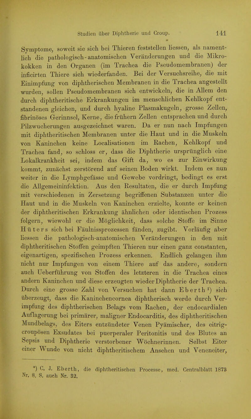 Symptome, soweit sie sich bei Thieren teststellen Kessen, als nament- lich die pathologisch-anatomischen Veränderungen und die Mikro- kokken in den Organen (im Trachea die Pseudomembranen) der inficirten Thiere sich wiederfanden. Bei der Versuchsreihe, die mit Einimpfung von diphtherischen Membranen in die Trachea angestellt wurden, sollen Pseudomembranen sich entwickeln, die in Allem den durch diphtheritische Erkrankungen im menschlichen Kehlkopf ent- standenen gleichen, und durch hyaline Plasmakugeln, grosse Zellen, fibrinöses Gerinnsel, Kerne, die frühem Zellen entsprachen und durch Pilzwucherungen ausgezeichnet waren. Da er nun nach Impfungen mit diphtheritischen Membranen unter die Haut und in die Muskeln von Kaninchen keine Localisationen im Rachen, Kehlkopf und Trachea fand, so schloss er, dass die Diphtherie ursprünglich eine Lokalkrankheit sei, indem das Gift da, wo es zur Einwirkung kommt, zunächst zerstörend auf seinen Boden wirkt. Indem es nun weiter in die Lymphgefässe und Gewebe vordringt, bedingt es erst die Allgemeininfektion. Aus den Resultaten, die er durch Impfung mit verschiedenen in Zersetzung begriffenen Substanzen unter die Haut und in die Muskeln von Kaninchen erzielte, konnte er keinen der diphtheritischen Erkrankung ähnlichen oder identischen Prozess folgern, wiewohl er die Möglichkeit, dass solche Stoffe im Sinne Hüters sich bei Fäulnissprozessen fänden, zugibt. Vorläufig aber Kessen die pathologisch-anatomischen Veränderungen in den mit diphtheritischen Stoffen geimpften Thieren nur einen ganz constanten, eigenartigen, spezifischen Prozess erkennen. Endlich gelangen ihm nicht nur Impfungen von einem Thiere auf das andere, sondern auch Ueberführung von Stoffen des letzteren in die Trachea eines andern Kaninchen und diese erzeugten wieder Diphtherie der Trachea. Durch eine grosse Zahl von Versuchen hat dann Eberth^) sich überzeugt, dass die Kaninchencornea diphtherisch werde durch Ver- impfung des diphtherischen Belags vom Rachen, der endocardialen Auflagerung bei primärer, maligner Endocarditis, des diphtheritischen Mundbelags, des Eiters entzündeter Venen Pyämischer, des eitrig- croupösen Exsudates bei puerperaler Peritonitis und des Blutes an Sepsis und Diphtherie verstorbener Wöchnerinnen. Selbst Eiter einer Wunde von nicht diphtheritischem Ansehen und Veneneiter, *) C, J. Eberth, die diphtheritischen Processe, med. Centralblatt 1873 Nr. 8. S. auch Nr. 32.