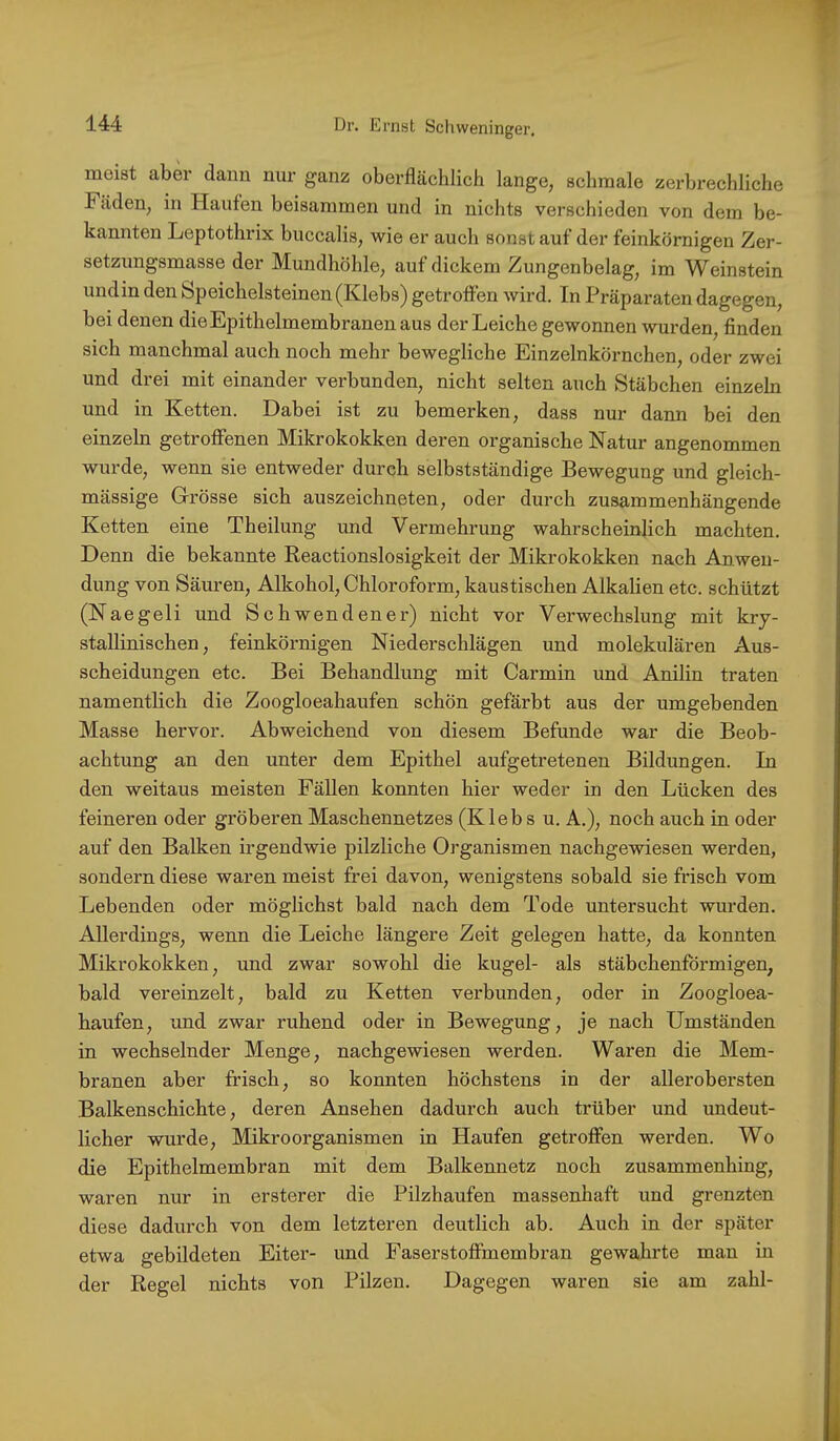 meist aber dann nur ganz oberflächlich lange, schmale zerbrechliche Fäden, in Haufen beisammen und in nichts verschieden von dem be- kannten Leptothrix buccalis, wie er auch sonst auf der feinkörnigen Zer- setzungsmasse der Mundhöhle, auf dickem Zungenbelag, im Weinstein undin den Speichelsteinen (Klebs) getroffen wird. In Präparaten dagegen, bei denen die Epithelmembranen aus der Leiche gewonnen wurden, finden sich manchmal auch noch mehr bewegliche Einzelnkörnchen, oder zwei und drei mit einander verbunden, nicht selten auch Stäbchen einzeln und in Ketten. Dabei ist zu bemerken, dass nur dann bei den einzeln getroffenen Mikrokokken deren organische Natur angenommen wurde, wenn sie entweder durch selbstständige Bewegung und gleich- mässige Grösse sich auszeichneten, oder durch zusammenhängende Ketten eine Theilung und Vermehrung wahrscheinlich machten. Denn die bekannte Reactionslosigkeit der Mikrokokken nach Anwen- dung von Säuren, Alkohol, Chloroform, kaustischen Alkalien etc. schützt (Naegeli und Schwendener) nicht vor Verwechslung mit kry- stallinischen, feinkörnigen Niederschlägen und molekulären Aus- scheidungen etc. Bei Behandlung mit Carmin und Anilin traten namentlich die Zoogloeahaufen schön gefärbt aus der umgebenden Masse hervor. Abweichend von diesem Befunde war die Beob- achtung an den unter dem Epithel aufgetretenen Bildungen. In den weitaus meisten Fällen konnten hier weder in den Lücken des feineren oder gröberen Maschennetzes (Klebs u. A.), noch auch in oder auf den Balken irgendwie pilzliche Organismen nachgewiesen werden, sondern diese waren meist frei davon, wenigstens sobald sie frisch vom Lebenden oder möglichst bald nach dem Tode untersucht wurden. Allerdings, wenn die Leiche längere Zeit gelegen hatte, da konnten Mikrokokken, und zwar sowohl die kugel- als stäbchenförmigen, bald vereinzelt, bald zu Ketten verbunden, oder in Zoogloea- haufen, und zwar ruhend oder in Bewegung, je nach Umständen in wechselnder Menge, nachgewiesen werden. Waren die Mem- branen aber frisch, so konnten höchstens in der allerobersten Balkenschichte, deren Ansehen dadurch auch trüher und undeut- licher wurde, Mikroorganismen in Haufen getroffen werden. Wo die Epithelmembran mit dem Balkennetz noch zusammenhing, waren nur in ersterer die Pilzhaufen massenhaft und grenzten diese dadurch von dem letzteren deutlich ab. Auch in der später etwa gebildeten Eiter- und Faserstoffmembran gewahrte man in der Regel nichts von Pilzen. Dagegen waren sie am zahl-