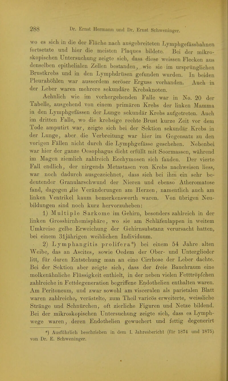 nger. wo es sich in die der Fliiclie iicich ausgebreiteten Lynipligefässbahnen fortsetzte und hier die meisten Plaques bildete. Bei der mikro- skopischen Untersuchung zeigte sich, dass diese weissen Flecken aus denselben epithelialen Zellen bestanden, wie sie im ursprünglichen Brustkrebs und in den Lymphdrüsen gefunden wurden. In beiden Pleurahöhlen war ausserdem seröser Erguss vorhanden. Auch in der Leber waren mehrere sekundäre Krebsknoten. Aehnlich wie im vorhergehenden Falle war in No. 20 der Tabelle, ausgehend von einem primären Krebs der linken Mamma in den Lymphgefässen der Lunge sekundär Krebs aufgetreten. Auch im dritten Falle, wo die krebsige rechte Brust kurze Zeit vor dem Tode amputirt war, zeigte sich bei der Sektion sekundär Krebs in der Lunge, aber die Verbreitung war hier im Gegensatz zu den vorigen Fällen nicht durch die Lymphgefässe geschehen. Nebenbei war hier der ganze Oesophagus dicht erfüllt mit Soormassen, während im Magen ziemlich zahlreich Ecchymosen sich fanden. Der vierte Fall endlich, der nirgends Metastasen von Krebs nachweisen liess, war noch dadurch ausgezeichnet, dass sich bei ihm ein sehr be- deutender Granularschwund der Nieren und ebenso Atheromatose fand, dagegen /lie Veränderungen am Herzen, namentlich auch am linken Ventrikel kaum bemerkenswerth waren. Von übrigen Neu- bildungen sind noch kurz hervorzuheben: 1) Multiple Sarkome im Gehirn, besonders zahlreich in der linken Grosshirnhemisphäre, wo sie am Schläfenlappen in weitem Umkreise gelbe Erweichung der Gehirnsubstanz verursacht hatten, bei einem 31jährigen weiblichen Individuum. 2) Lymphangitis prolifera*) bei einem 54 Jahre alten Weibe, das an Ascites, sowie Oedem der Ober- und Unterglieder litt, für deren Entstehung man an eine Cirrhose der Leber dachte. Bei der Sektion aber zeigte sich, dass der freie Bauchraum eine molkenähnliche Flüssigkeit enthielt, in der neben vielen Fetttröpfchen zahlreiche in Fettdegeneration begriffene Endothelien enthalten waren. Am Peritoneum, und zwar sowohl am visceralen als parietalen Blatt waren zahlreiche, verästelte, zum Theil varicös erweiterte, weissliche Stränge und Schnürchen, oft zierliche Figuren und Netze bildend. Bei der mikroskopischen Untersuchung zeigte sich, dass es Lymph- wege waren, deren Endothelien gewuchert und fettig degenerirt *) Ausführlich beschrieben in dem I. Jahresbericht (für 1874 und 1875) von Dr. E. Schweninger.