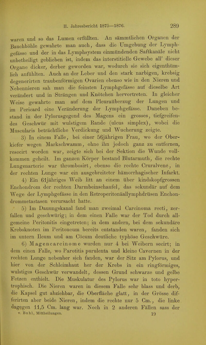 waren und so das Lumen erfüllten. An sämmtliclien Organen der Bauchhöhle gewahrte man auch, dass die Umgebung der Lymph- gefässe und der in das Lymphsystem einmündenden Saftkanäle nicht unbetheiligt geblieben ist, indem das interstitielle Gewebe all’ dieser Organe dicker, derber geworden war, wodurch sie sich eigenthüm- lich anfühlten. Auch an der Leber und den stark narbigen, krebsig degenerirten traubenförmigen Ovarien ebenso wie in den Nieren und Nebennieren sah man die feinsten I^ymphgefässe auf dieselbe Art verändert und in Strängen und Knötchen hervortreten. In gleicher- weise gewahrte man auf dem Pleuraüberzug der Lungen und im Pericard eine Veränderung der Lymphgefässe. Daneben be- stand in der Pylorusgegend des Magens ein grosses, tiefgreifen- des Geschwür mit wulstigem Rande (ulcus simplex), wobei die Muscularis beträchtliche Verdickung und Wucherung zeigte. 3) In einem Falle, bei einer 56jährigen Frau, wo der Ober- kiefer wegen Markschwamm, ohne ihn jedoch ganz zu entfernen, resecirt worden war, zeigte sich bei der Sektion die Wunde voll- kommen geheilt. Im ganzen Körper bestand Blutarmuth, die rechte Lungenarterie war thrombosirt, ebenso die rechte Cruralvene, in der rechten Lunge war ein ausgebreiteter hämorrhagischer Infarkt. 4) Ein ßljähriges Weib litt an einem über kindskopfgrossen Enchondrom der rechten Darmbeinschaufel, das sekundär auf dem Wege der Lymphgefässe in den RetroperitonäaUymphdrüsen Enchon- di’ommetastasen verursacht hatte. 5) Im Dauungskanal fand man zweimal Carcinoma recti, zer- fallen und geschwürig5 in dem einen Falle war der Tod durch all- gemeine Peritonitis eingetreten; in dem andern, bei dem sekundäre Krebsknoten im Peritoneum bereits entstanden waren, fanden sich im untern Ileum und am Cöcum deutliche typhöse Geschwüre. 6) Magencarcinome wurden nur 4 bei Weibern secirt; in dem einen Falle, wo Parotitis purulenta und kleine Cavernen in der rechten Lunge nebenher sich fanden, war der Sitz am Pylorus, und hier von der Schleimhaut her der Krebs in ein ringförmiges, wulstiges Geschwür verwandelt, dessen Grund schwarze und gelbe Fetzen enthielt. Die Muskulatur des Pylorus war in toto hyper- trophisch. Die Nieren waren in diesem Falle sehr blass und derb, die Kapsel gut abziehbar, die Oberfläche glatt, in der Grösse dif- lerirten aber beide Nieren, indem die rechte nur 5 Gm., die linke dagegen 11,5 Cm. lang war. Noch in 2 anderen Fällen sass der V. Buhl, Mittheilungon. 19